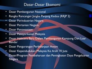 Dasar-Dasar Ekonomi
• Dasar Pembangunan Nasional
• Rangka Rancangan Jangka Panjang Kedua (RRJP 2)
• Dasar Perindustrian Negara
• Dasar Pertanian Negara
• Dasar Penswastaan
• Dasar Pensyarikatan Malaysia
• Dasar Halacara Baru Dalam Pembangunan Kampung Dan Luar
  Bandar
• Dasar Pengurangan Perbelanjaan Awam
• Dasar Kependudukan Malaysia Ke Arah 70 Juta
• Dasar/Program Pembaharuan dan Peningkatan Daya Pengeluaran
  Negara
 
