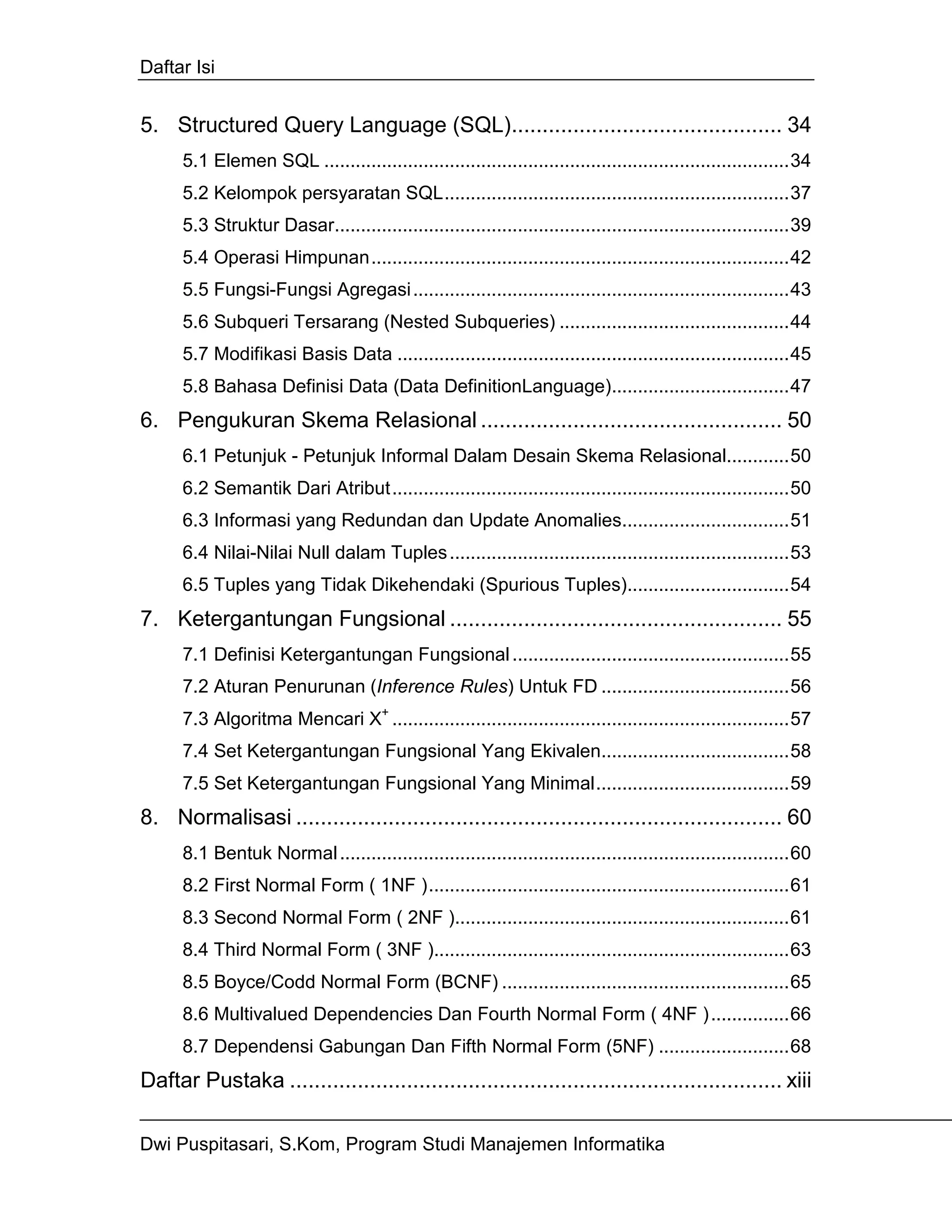 Daftar Isi


5. Structured Query Language (SQL)............................................ 34
      5.1 Elemen SQL .........................................................................................34
      5.2 Kelompok persyaratan SQL..................................................................37
      5.3 Struktur Dasar.......................................................................................39
      5.4 Operasi Himpunan................................................................................42
      5.5 Fungsi-Fungsi Agregasi ........................................................................43
      5.6 Subqueri Tersarang (Nested Subqueries) ............................................44
      5.7 Modifikasi Basis Data ...........................................................................45
      5.8 Bahasa Definisi Data (Data DefinitionLanguage)..................................47
6. Pengukuran Skema Relasional ................................................. 50
      6.1 Petunjuk - Petunjuk Informal Dalam Desain Skema Relasional............50
      6.2 Semantik Dari Atribut............................................................................50
      6.3 Informasi yang Redundan dan Update Anomalies................................51
      6.4 Nilai-Nilai Null dalam Tuples .................................................................53
      6.5 Tuples yang Tidak Dikehendaki (Spurious Tuples)...............................54
7. Ketergantungan Fungsional ...................................................... 55
      7.1 Definisi Ketergantungan Fungsional .....................................................55
      7.2 Aturan Penurunan (Inference Rules) Untuk FD ....................................56
      7.3 Algoritma Mencari X+ ............................................................................57
      7.4 Set Ketergantungan Fungsional Yang Ekivalen....................................58
      7.5 Set Ketergantungan Fungsional Yang Minimal.....................................59
8. Normalisasi ............................................................................... 60
      8.1 Bentuk Normal ......................................................................................60
      8.2 First Normal Form ( 1NF ).....................................................................61
      8.3 Second Normal Form ( 2NF )................................................................61
      8.4 Third Normal Form ( 3NF )....................................................................63
      8.5 Boyce/Codd Normal Form (BCNF) .......................................................65
      8.6 Multivalued Dependencies Dan Fourth Normal Form ( 4NF ) ...............66
      8.7 Dependensi Gabungan Dan Fifth Normal Form (5NF) .........................68
Daftar Pustaka ................................................................................ xiii

Dwi Puspitasari, S.Kom, Program Studi Manajemen Informatika
 