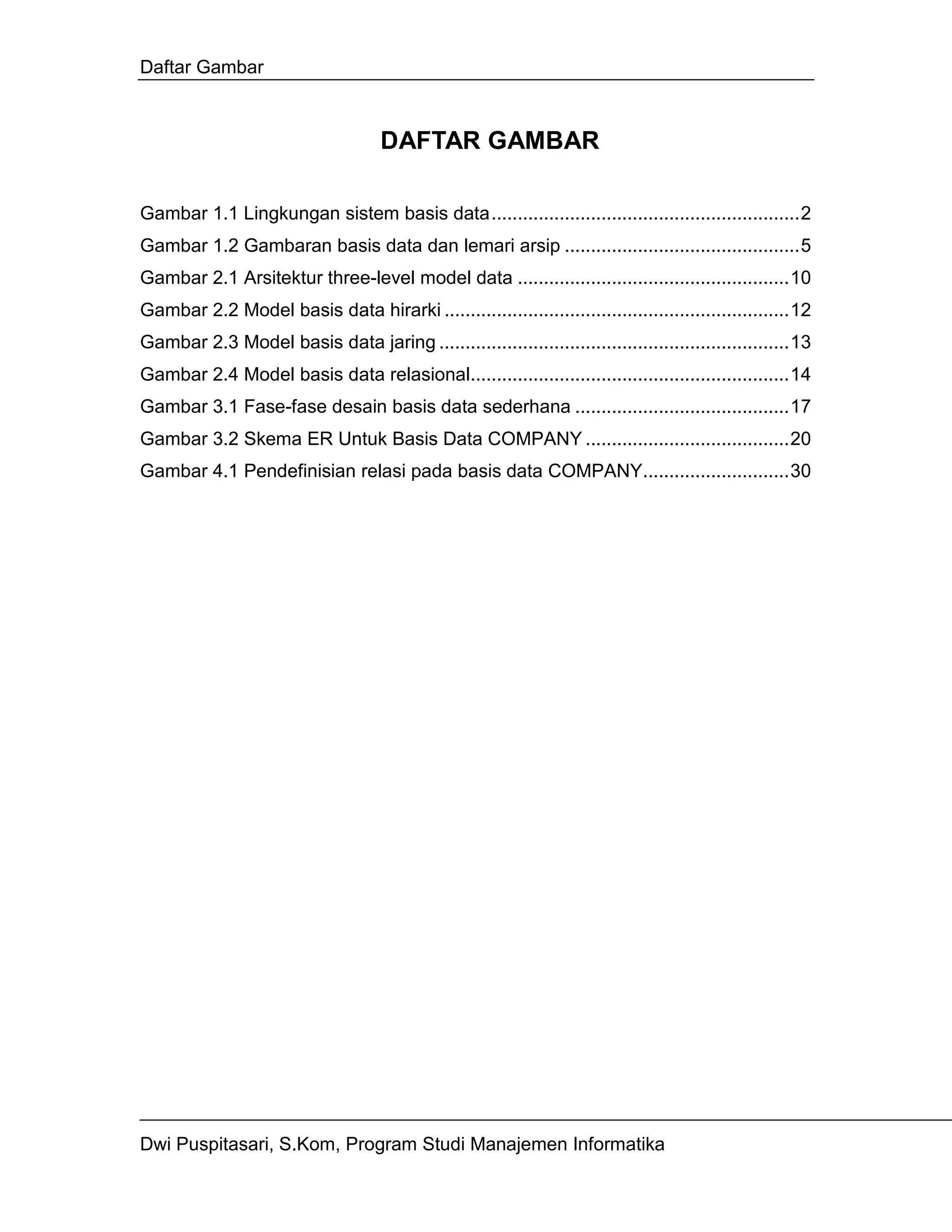 Daftar Gambar



                                     DAFTAR GAMBAR

Gambar 1.1 Lingkungan sistem basis data...........................................................2
Gambar 1.2 Gambaran basis data dan lemari arsip .............................................5
Gambar 2.1 Arsitektur three-level model data ....................................................10
Gambar 2.2 Model basis data hirarki ..................................................................12
Gambar 2.3 Model basis data jaring ...................................................................13
Gambar 2.4 Model basis data relasional.............................................................14
Gambar 3.1 Fase-fase desain basis data sederhana .........................................17
Gambar 3.2 Skema ER Untuk Basis Data COMPANY .......................................20
Gambar 4.1 Pendefinisian relasi pada basis data COMPANY............................30




Dwi Puspitasari, S.Kom, Program Studi Manajemen Informatika
 