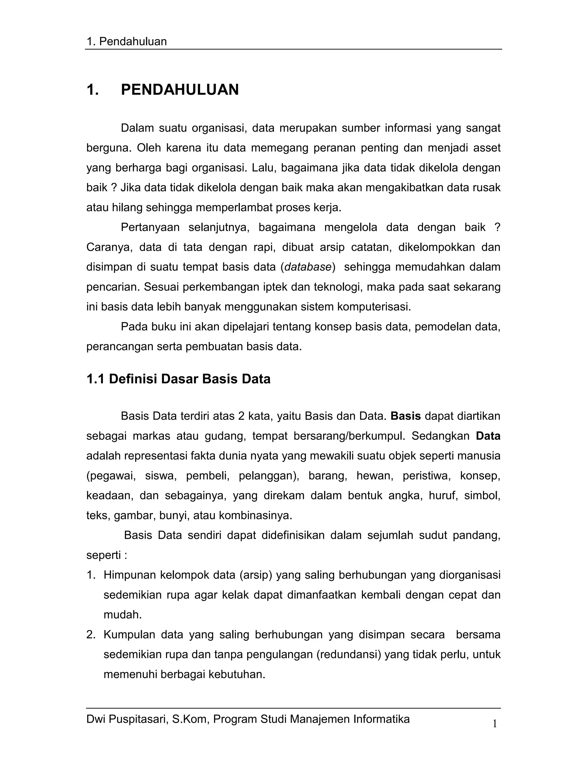 1. Pendahuluan



1.      PENDAHULUAN

        Dalam suatu organisasi, data merupakan sumber informasi yang sangat
berguna. Oleh karena itu data memegang peranan penting dan menjadi asset
yang berharga bagi organisasi. Lalu, bagaimana jika data tidak dikelola dengan
baik ? Jika data tidak dikelola dengan baik maka akan mengakibatkan data rusak
atau hilang sehingga memperlambat proses kerja.
        Pertanyaan selanjutnya, bagaimana mengelola data dengan baik ?
Caranya, data di tata dengan rapi, dibuat arsip catatan, dikelompokkan dan
disimpan di suatu tempat basis data (database) sehingga memudahkan dalam
pencarian. Sesuai perkembangan iptek dan teknologi, maka pada saat sekarang
ini basis data lebih banyak menggunakan sistem komputerisasi.
        Pada buku ini akan dipelajari tentang konsep basis data, pemodelan data,
perancangan serta pembuatan basis data.

1.1 Definisi Dasar Basis Data

        Basis Data terdiri atas 2 kata, yaitu Basis dan Data. Basis dapat diartikan
sebagai markas atau gudang, tempat bersarang/berkumpul. Sedangkan Data
adalah representasi fakta dunia nyata yang mewakili suatu objek seperti manusia
(pegawai, siswa, pembeli, pelanggan), barang, hewan, peristiwa, konsep,
keadaan, dan sebagainya, yang direkam dalam bentuk angka, huruf, simbol,
teks, gambar, bunyi, atau kombinasinya.
        Basis Data sendiri dapat didefinisikan dalam sejumlah sudut pandang,
seperti :
1. Himpunan kelompok data (arsip) yang saling berhubungan yang diorganisasi
     sedemikian rupa agar kelak dapat dimanfaatkan kembali dengan cepat dan
     mudah.
2. Kumpulan data yang saling berhubungan yang disimpan secara bersama
     sedemikian rupa dan tanpa pengulangan (redundansi) yang tidak perlu, untuk
     memenuhi berbagai kebutuhan.


Dwi Puspitasari, S.Kom, Program Studi Manajemen Informatika                      1
 