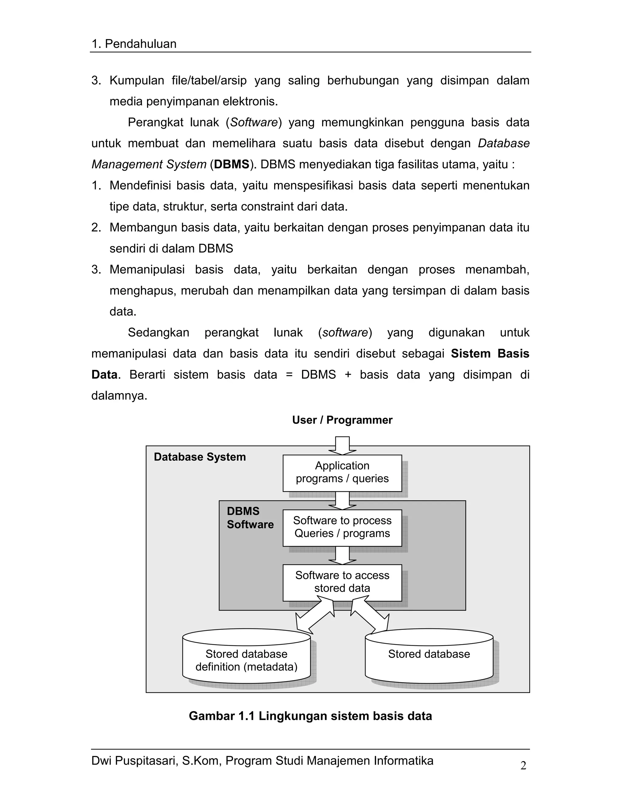 1. Pendahuluan


3. Kumpulan file/tabel/arsip yang saling berhubungan yang disimpan dalam
   media penyimpanan elektronis.
      Perangkat lunak (Software) yang memungkinkan pengguna basis data
untuk membuat dan memelihara suatu basis data disebut dengan Database
Management System (DBMS). DBMS menyediakan tiga fasilitas utama, yaitu :
1. Mendefinisi basis data, yaitu menspesifikasi basis data seperti menentukan
   tipe data, struktur, serta constraint dari data.
2. Membangun basis data, yaitu berkaitan dengan proses penyimpanan data itu
   sendiri di dalam DBMS
3. Memanipulasi basis data, yaitu berkaitan dengan proses menambah,
   menghapus, merubah dan menampilkan data yang tersimpan di dalam basis
   data.
      Sedangkan       perangkat     lunak   (software)    yang   digunakan   untuk
memanipulasi data dan basis data itu sendiri disebut sebagai Sistem Basis
Data. Berarti sistem basis data = DBMS + basis data yang disimpan di
dalamnya.
                                       User / Programmer


            Database System
                                           Application
                                        programs / queries

                          DBMS
                          Software      Software to process
                                        Queries / programs


                                        Software to access
                                            stored data




                      Stored database                     Stored database
                    definition (metadata)



                  Gambar 1.1 Lingkungan sistem basis data


Dwi Puspitasari, S.Kom, Program Studi Manajemen Informatika                     2
 