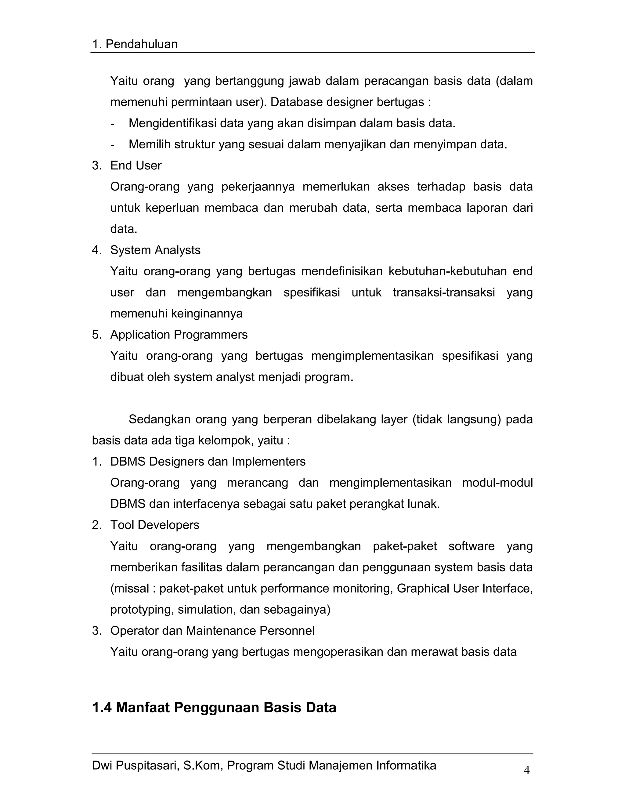 1. Pendahuluan


   Yaitu orang yang bertanggung jawab dalam peracangan basis data (dalam
   memenuhi permintaan user). Database designer bertugas :
   -   Mengidentifikasi data yang akan disimpan dalam basis data.
   -   Memilih struktur yang sesuai dalam menyajikan dan menyimpan data.
3. End User
   Orang-orang yang pekerjaannya memerlukan akses terhadap basis data
   untuk keperluan membaca dan merubah data, serta membaca laporan dari
   data.
4. System Analysts
   Yaitu orang-orang yang bertugas mendefinisikan kebutuhan-kebutuhan end
   user dan mengembangkan spesifikasi untuk transaksi-transaksi yang
   memenuhi keinginannya
5. Application Programmers
   Yaitu orang-orang yang bertugas mengimplementasikan spesifikasi yang
   dibuat oleh system analyst menjadi program.


       Sedangkan orang yang berperan dibelakang layer (tidak langsung) pada
basis data ada tiga kelompok, yaitu :
1. DBMS Designers dan Implementers
   Orang-orang yang merancang dan mengimplementasikan modul-modul
   DBMS dan interfacenya sebagai satu paket perangkat lunak.
2. Tool Developers
   Yaitu orang-orang yang mengembangkan paket-paket software yang
   memberikan fasilitas dalam perancangan dan penggunaan system basis data
   (missal : paket-paket untuk performance monitoring, Graphical User Interface,
   prototyping, simulation, dan sebagainya)
3. Operator dan Maintenance Personnel
   Yaitu orang-orang yang bertugas mengoperasikan dan merawat basis data



1.4 Manfaat Penggunaan Basis Data


Dwi Puspitasari, S.Kom, Program Studi Manajemen Informatika                   4
 