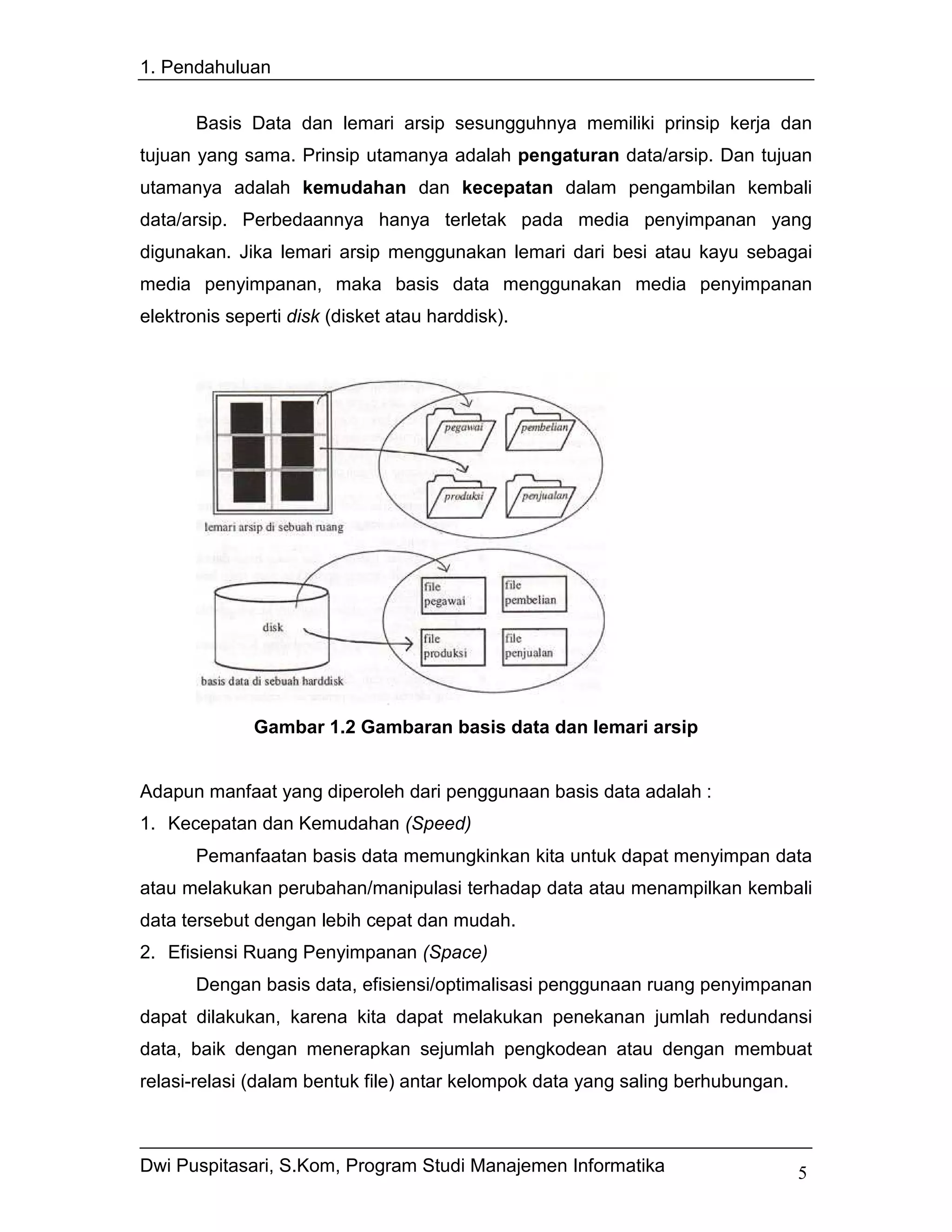 1. Pendahuluan


       Basis Data dan lemari arsip sesungguhnya memiliki prinsip kerja dan
tujuan yang sama. Prinsip utamanya adalah pengaturan data/arsip. Dan tujuan
utamanya adalah kemudahan dan kecepatan dalam pengambilan kembali
data/arsip. Perbedaannya hanya terletak pada media penyimpanan yang
digunakan. Jika lemari arsip menggunakan lemari dari besi atau kayu sebagai
media penyimpanan, maka basis data menggunakan media penyimpanan
elektronis seperti disk (disket atau harddisk).




              Gambar 1.2 Gambaran basis data dan lemari arsip


Adapun manfaat yang diperoleh dari penggunaan basis data adalah :
1. Kecepatan dan Kemudahan (Speed)
       Pemanfaatan basis data memungkinkan kita untuk dapat menyimpan data
atau melakukan perubahan/manipulasi terhadap data atau menampilkan kembali
data tersebut dengan lebih cepat dan mudah.
2. Efisiensi Ruang Penyimpanan (Space)
       Dengan basis data, efisiensi/optimalisasi penggunaan ruang penyimpanan
dapat dilakukan, karena kita dapat melakukan penekanan jumlah redundansi
data, baik dengan menerapkan sejumlah pengkodean atau dengan membuat
relasi-relasi (dalam bentuk file) antar kelompok data yang saling berhubungan.



Dwi Puspitasari, S.Kom, Program Studi Manajemen Informatika                      5
 