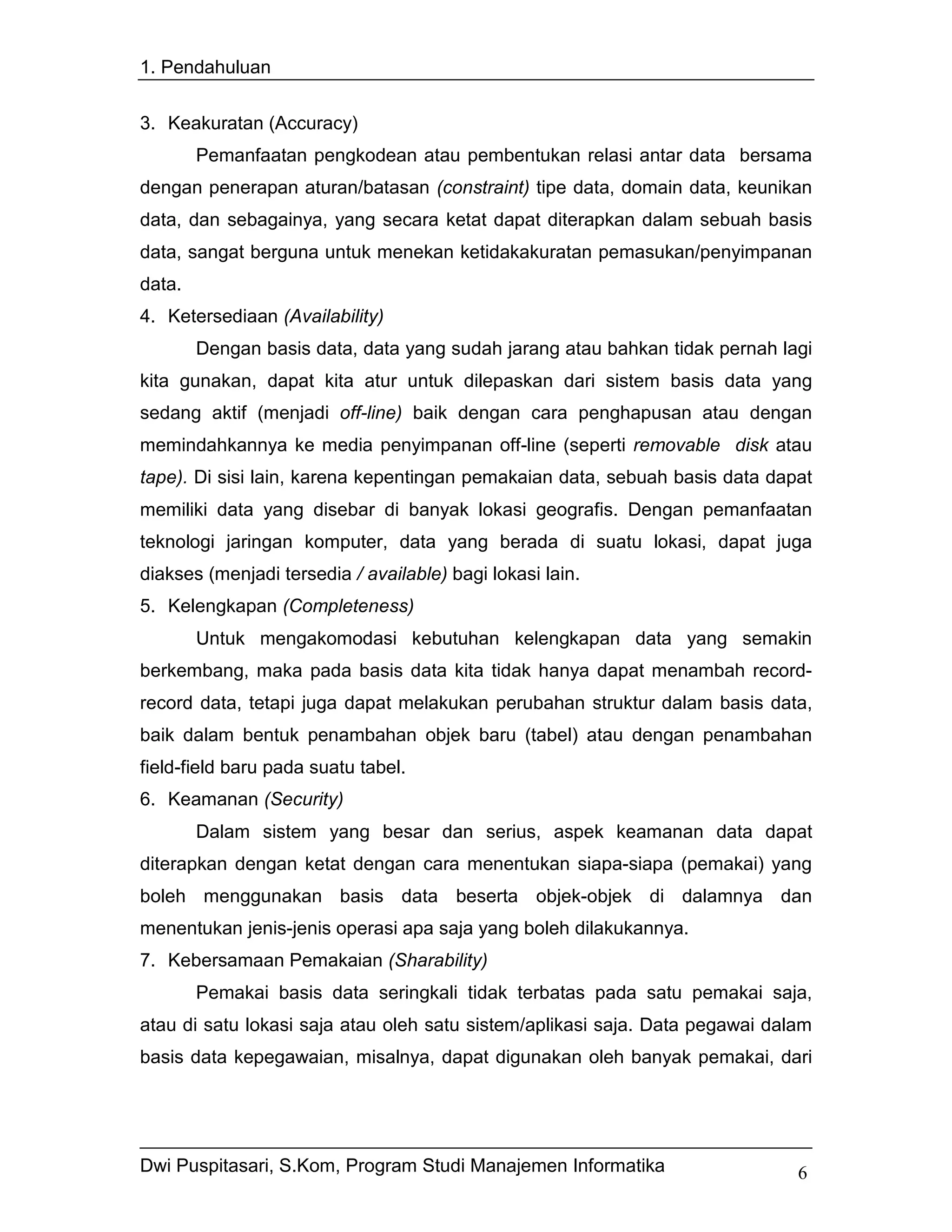 1. Pendahuluan


3. Keakuratan (Accuracy)
        Pemanfaatan pengkodean atau pembentukan relasi antar data bersama
dengan penerapan aturan/batasan (constraint) tipe data, domain data, keunikan
data, dan sebagainya, yang secara ketat dapat diterapkan dalam sebuah basis
data, sangat berguna untuk menekan ketidakakuratan pemasukan/penyimpanan
data.
4. Ketersediaan (Availability)
        Dengan basis data, data yang sudah jarang atau bahkan tidak pernah lagi
kita gunakan, dapat kita atur untuk dilepaskan dari sistem basis data yang
sedang aktif (menjadi off-line) baik dengan cara penghapusan atau dengan
memindahkannya ke media penyimpanan off-line (seperti removable disk atau
tape). Di sisi lain, karena kepentingan pemakaian data, sebuah basis data dapat
memiliki data yang disebar di banyak lokasi geografis. Dengan pemanfaatan
teknologi jaringan komputer, data yang berada di suatu lokasi, dapat juga
diakses (menjadi tersedia / available) bagi lokasi lain.
5. Kelengkapan (Completeness)
        Untuk mengakomodasi kebutuhan kelengkapan data yang semakin
berkembang, maka pada basis data kita tidak hanya dapat menambah record-
record data, tetapi juga dapat melakukan perubahan struktur dalam basis data,
baik dalam bentuk penambahan objek baru (tabel) atau dengan penambahan
field-field baru pada suatu tabel.
6. Keamanan (Security)
        Dalam sistem yang besar dan serius, aspek keamanan data dapat
diterapkan dengan ketat dengan cara menentukan siapa-siapa (pemakai) yang
boleh menggunakan basis data beserta objek-objek di dalamnya dan
menentukan jenis-jenis operasi apa saja yang boleh dilakukannya.
7. Kebersamaan Pemakaian (Sharability)
        Pemakai basis data seringkali tidak terbatas pada satu pemakai saja,
atau di satu lokasi saja atau oleh satu sistem/aplikasi saja. Data pegawai dalam
basis data kepegawaian, misalnya, dapat digunakan oleh banyak pemakai, dari




Dwi Puspitasari, S.Kom, Program Studi Manajemen Informatika                   6
 
