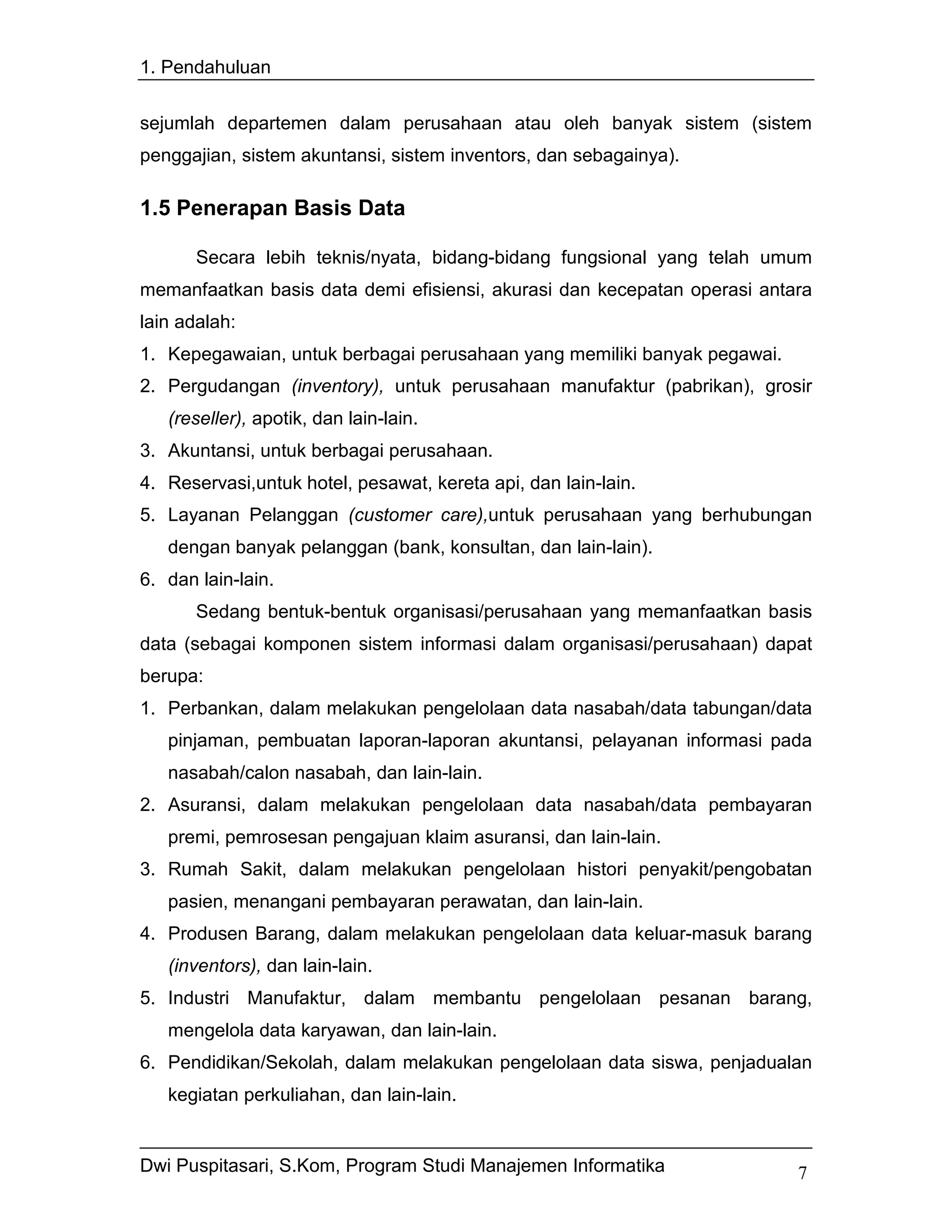 1. Pendahuluan


sejumlah departemen dalam perusahaan atau oleh banyak sistem (sistem
penggajian, sistem akuntansi, sistem inventors, dan sebagainya).

1.5 Penerapan Basis Data

       Secara lebih teknis/nyata, bidang-bidang fungsional yang telah umum
memanfaatkan basis data demi efisiensi, akurasi dan kecepatan operasi antara
lain adalah:
1. Kepegawaian, untuk berbagai perusahaan yang memiliki banyak pegawai.
2. Pergudangan (inventory), untuk perusahaan manufaktur (pabrikan), grosir
   (reseller), apotik, dan lain-lain.
3. Akuntansi, untuk berbagai perusahaan.
4. Reservasi,untuk hotel, pesawat, kereta api, dan lain-lain.
5. Layanan Pelanggan (customer care),untuk perusahaan yang berhubungan
   dengan banyak pelanggan (bank, konsultan, dan lain-lain).
6. dan lain-lain.
       Sedang bentuk-bentuk organisasi/perusahaan yang memanfaatkan basis
data (sebagai komponen sistem informasi dalam organisasi/perusahaan) dapat
berupa:
1. Perbankan, dalam melakukan pengelolaan data nasabah/data tabungan/data
   pinjaman, pembuatan laporan-laporan akuntansi, pelayanan informasi pada
   nasabah/calon nasabah, dan lain-lain.
2. Asuransi, dalam melakukan pengelolaan data nasabah/data pembayaran
   premi, pemrosesan pengajuan klaim asuransi, dan lain-lain.
3. Rumah Sakit, dalam melakukan pengelolaan histori penyakit/pengobatan
   pasien, menangani pembayaran perawatan, dan lain-lain.
4. Produsen Barang, dalam melakukan pengelolaan data keluar-masuk barang
   (inventors), dan lain-lain.
5. Industri Manufaktur, dalam membantu pengelolaan pesanan barang,
   mengelola data karyawan, dan lain-lain.
6. Pendidikan/Sekolah, dalam melakukan pengelolaan data siswa, penjadualan
   kegiatan perkuliahan, dan lain-lain.


Dwi Puspitasari, S.Kom, Program Studi Manajemen Informatika               7
 