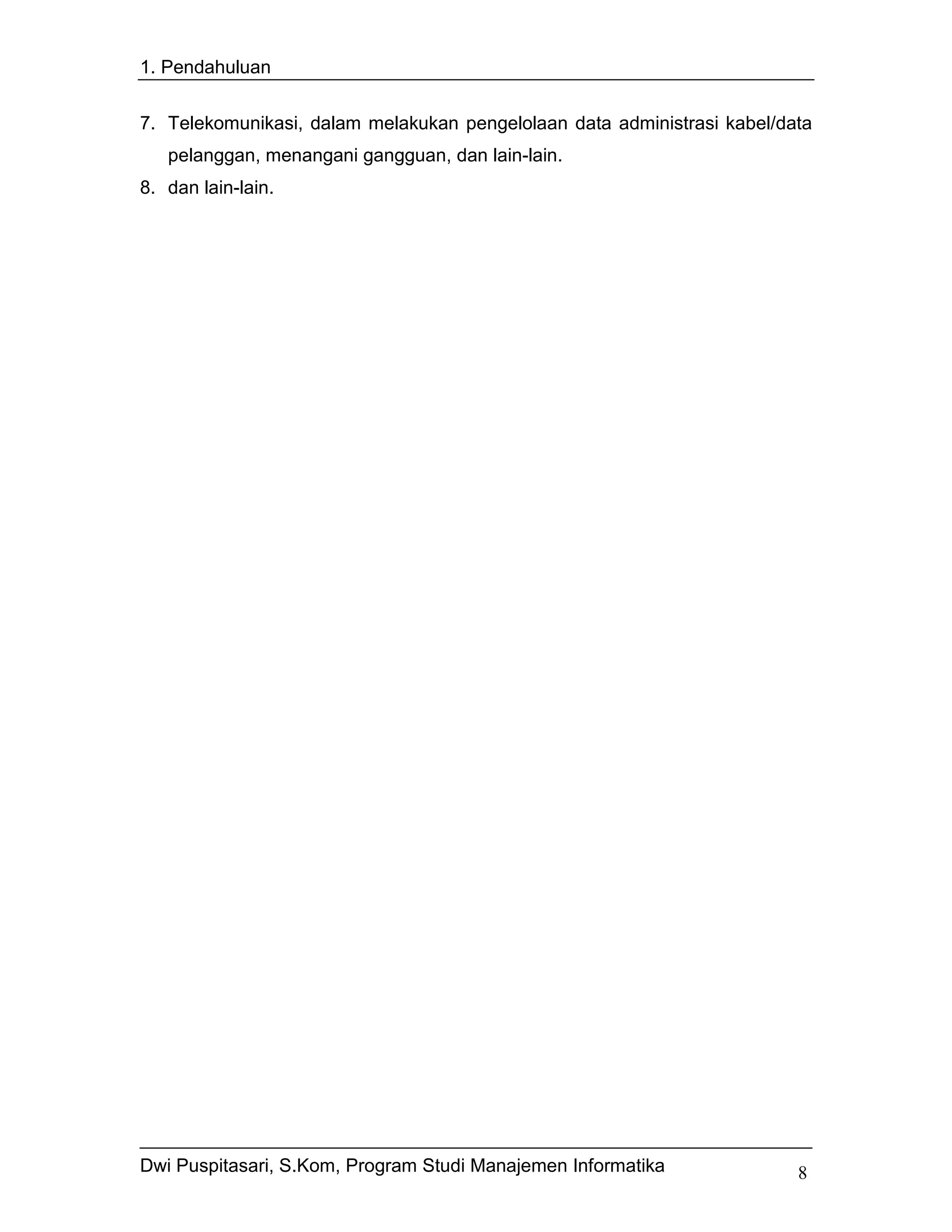 1. Pendahuluan


7. Telekomunikasi, dalam melakukan pengelolaan data administrasi kabel/data
   pelanggan, menangani gangguan, dan lain-lain.
8. dan lain-lain.




Dwi Puspitasari, S.Kom, Program Studi Manajemen Informatika              8
 