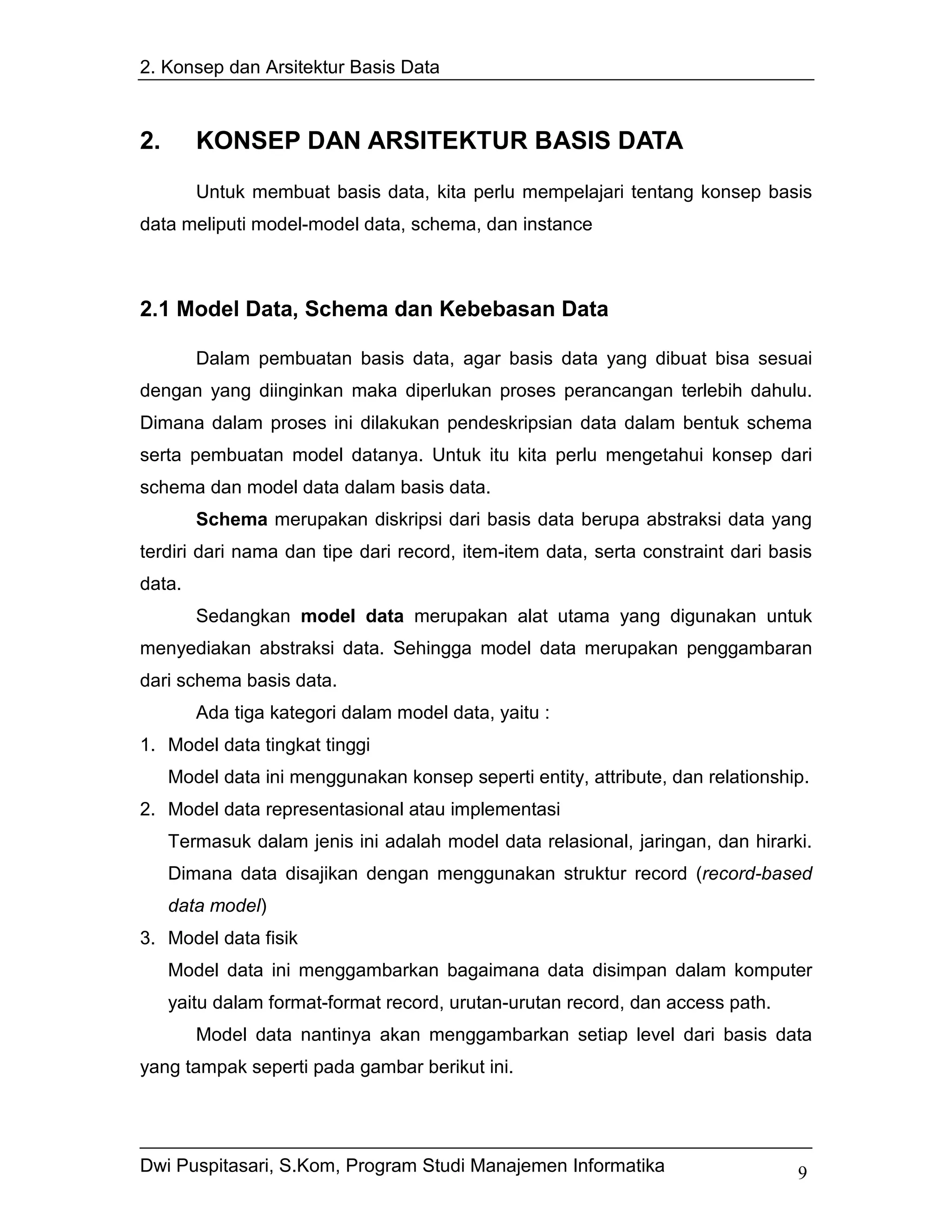 2. Konsep dan Arsitektur Basis Data



2.      KONSEP DAN ARSITEKTUR BASIS DATA
        Untuk membuat basis data, kita perlu mempelajari tentang konsep basis
data meliputi model-model data, schema, dan instance



2.1 Model Data, Schema dan Kebebasan Data

        Dalam pembuatan basis data, agar basis data yang dibuat bisa sesuai
dengan yang diinginkan maka diperlukan proses perancangan terlebih dahulu.
Dimana dalam proses ini dilakukan pendeskripsian data dalam bentuk schema
serta pembuatan model datanya. Untuk itu kita perlu mengetahui konsep dari
schema dan model data dalam basis data.
        Schema merupakan diskripsi dari basis data berupa abstraksi data yang
terdiri dari nama dan tipe dari record, item-item data, serta constraint dari basis
data.
        Sedangkan model data merupakan alat utama yang digunakan untuk
menyediakan abstraksi data. Sehingga model data merupakan penggambaran
dari schema basis data.
        Ada tiga kategori dalam model data, yaitu :
1. Model data tingkat tinggi
     Model data ini menggunakan konsep seperti entity, attribute, dan relationship.
2. Model data representasional atau implementasi
     Termasuk dalam jenis ini adalah model data relasional, jaringan, dan hirarki.
     Dimana data disajikan dengan menggunakan struktur record (record-based
     data model)
3. Model data fisik
     Model data ini menggambarkan bagaimana data disimpan dalam komputer
     yaitu dalam format-format record, urutan-urutan record, dan access path.
        Model data nantinya akan menggambarkan setiap level dari basis data
yang tampak seperti pada gambar berikut ini.




Dwi Puspitasari, S.Kom, Program Studi Manajemen Informatika                      9
 