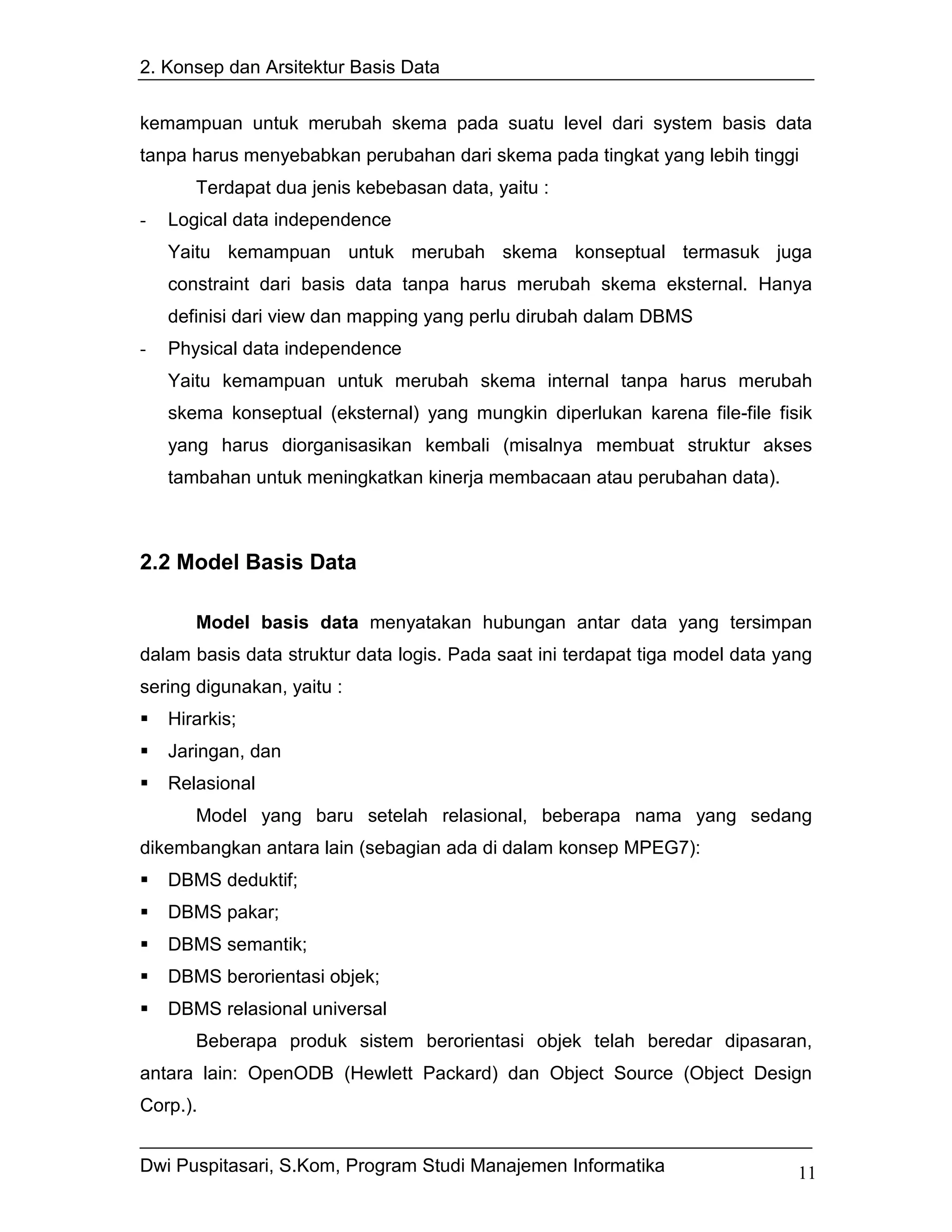 2. Konsep dan Arsitektur Basis Data


kemampuan untuk merubah skema pada suatu level dari system basis data
tanpa harus menyebabkan perubahan dari skema pada tingkat yang lebih tinggi
       Terdapat dua jenis kebebasan data, yaitu :
-   Logical data independence
    Yaitu kemampuan untuk merubah skema konseptual termasuk juga
    constraint dari basis data tanpa harus merubah skema eksternal. Hanya
    definisi dari view dan mapping yang perlu dirubah dalam DBMS
-   Physical data independence
    Yaitu kemampuan untuk merubah skema internal tanpa harus merubah
    skema konseptual (eksternal) yang mungkin diperlukan karena file-file fisik
    yang harus diorganisasikan kembali (misalnya membuat struktur akses
    tambahan untuk meningkatkan kinerja membacaan atau perubahan data).



2.2 Model Basis Data

       Model basis data menyatakan hubungan antar data yang tersimpan
dalam basis data struktur data logis. Pada saat ini terdapat tiga model data yang
sering digunakan, yaitu :
    Hirarkis;
    Jaringan, dan
    Relasional
       Model yang baru setelah relasional, beberapa nama yang sedang
dikembangkan antara lain (sebagian ada di dalam konsep MPEG7):
    DBMS deduktif;
    DBMS pakar;
    DBMS semantik;
    DBMS berorientasi objek;
    DBMS relasional universal
       Beberapa produk sistem berorientasi objek telah beredar dipasaran,
antara lain: OpenODB (Hewlett Packard) dan Object Source (Object Design
Corp.).


Dwi Puspitasari, S.Kom, Program Studi Manajemen Informatika                    11
 