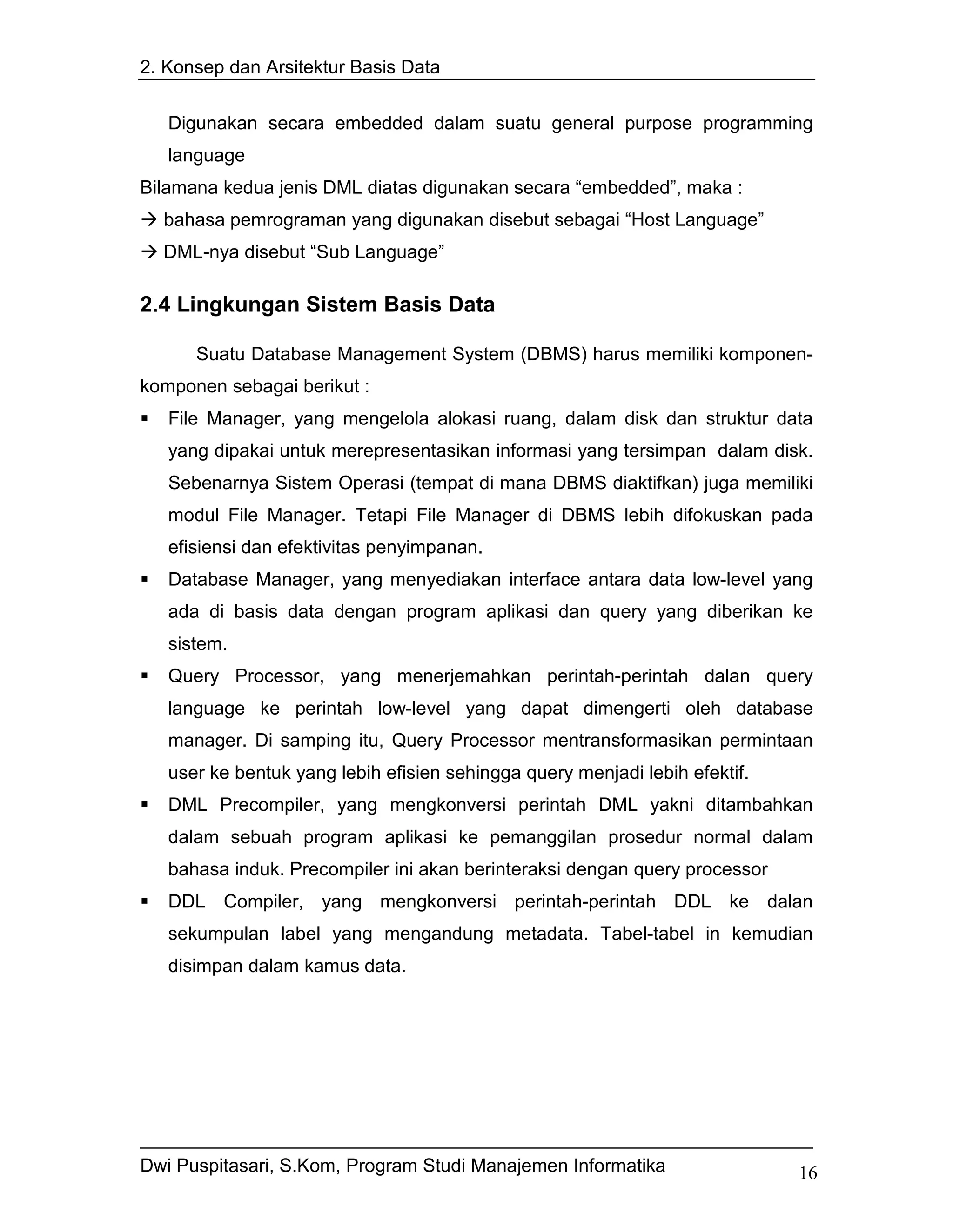 2. Konsep dan Arsitektur Basis Data


   Digunakan secara embedded dalam suatu general purpose programming
   language
Bilamana kedua jenis DML diatas digunakan secara “embedded”, maka :
  bahasa pemrograman yang digunakan disebut sebagai “Host Language”
  DML-nya disebut “Sub Language”

2.4 Lingkungan Sistem Basis Data

      Suatu Database Management System (DBMS) harus memiliki komponen-
komponen sebagai berikut :
   File Manager, yang mengelola alokasi ruang, dalam disk dan struktur data
   yang dipakai untuk merepresentasikan informasi yang tersimpan dalam disk.
   Sebenarnya Sistem Operasi (tempat di mana DBMS diaktifkan) juga memiliki
   modul File Manager. Tetapi File Manager di DBMS lebih difokuskan pada
   efisiensi dan efektivitas penyimpanan.
   Database Manager, yang menyediakan interface antara data low-level yang
   ada di basis data dengan program aplikasi dan query yang diberikan ke
   sistem.
   Query Processor, yang menerjemahkan perintah-perintah dalan query
   language ke perintah low-level yang dapat dimengerti oleh database
   manager. Di samping itu, Query Processor mentransformasikan permintaan
   user ke bentuk yang lebih efisien sehingga query menjadi lebih efektif.
   DML Precompiler, yang mengkonversi perintah DML yakni ditambahkan
   dalam sebuah program aplikasi ke pemanggilan prosedur normal dalam
   bahasa induk. Precompiler ini akan berinteraksi dengan query processor
   DDL Compiler, yang mengkonversi perintah-perintah DDL ke dalan
   sekumpulan label yang mengandung metadata. Tabel-tabel in kemudian
   disimpan dalam kamus data.




Dwi Puspitasari, S.Kom, Program Studi Manajemen Informatika                  16
 