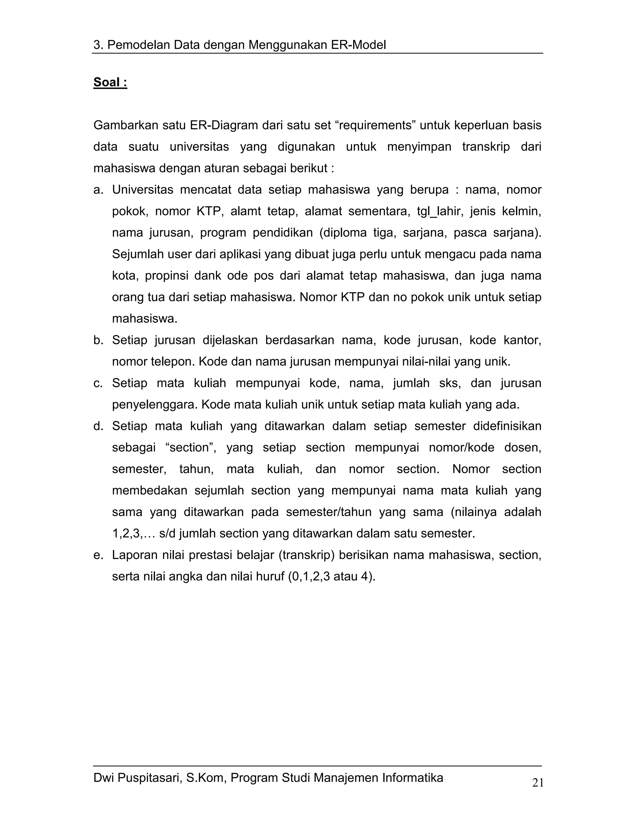 3. Pemodelan Data dengan Menggunakan ER-Model


Soal :


Gambarkan satu ER-Diagram dari satu set “requirements” untuk keperluan basis
data suatu universitas yang digunakan untuk menyimpan transkrip dari
mahasiswa dengan aturan sebagai berikut :
a. Universitas mencatat data setiap mahasiswa yang berupa : nama, nomor
   pokok, nomor KTP, alamt tetap, alamat sementara, tgl_lahir, jenis kelmin,
   nama jurusan, program pendidikan (diploma tiga, sarjana, pasca sarjana).
   Sejumlah user dari aplikasi yang dibuat juga perlu untuk mengacu pada nama
   kota, propinsi dank ode pos dari alamat tetap mahasiswa, dan juga nama
   orang tua dari setiap mahasiswa. Nomor KTP dan no pokok unik untuk setiap
   mahasiswa.
b. Setiap jurusan dijelaskan berdasarkan nama, kode jurusan, kode kantor,
   nomor telepon. Kode dan nama jurusan mempunyai nilai-nilai yang unik.
c. Setiap mata kuliah mempunyai kode, nama, jumlah sks, dan jurusan
   penyelenggara. Kode mata kuliah unik untuk setiap mata kuliah yang ada.
d. Setiap mata kuliah yang ditawarkan dalam setiap semester didefinisikan
   sebagai “section”, yang setiap section mempunyai nomor/kode dosen,
   semester,    tahun,   mata   kuliah,   dan   nomor    section.   Nomor section
   membedakan sejumlah section yang mempunyai nama mata kuliah yang
   sama yang ditawarkan pada semester/tahun yang sama (nilainya adalah
   1,2,3,… s/d jumlah section yang ditawarkan dalam satu semester.
e. Laporan nilai prestasi belajar (transkrip) berisikan nama mahasiswa, section,
   serta nilai angka dan nilai huruf (0,1,2,3 atau 4).




Dwi Puspitasari, S.Kom, Program Studi Manajemen Informatika                    21
 