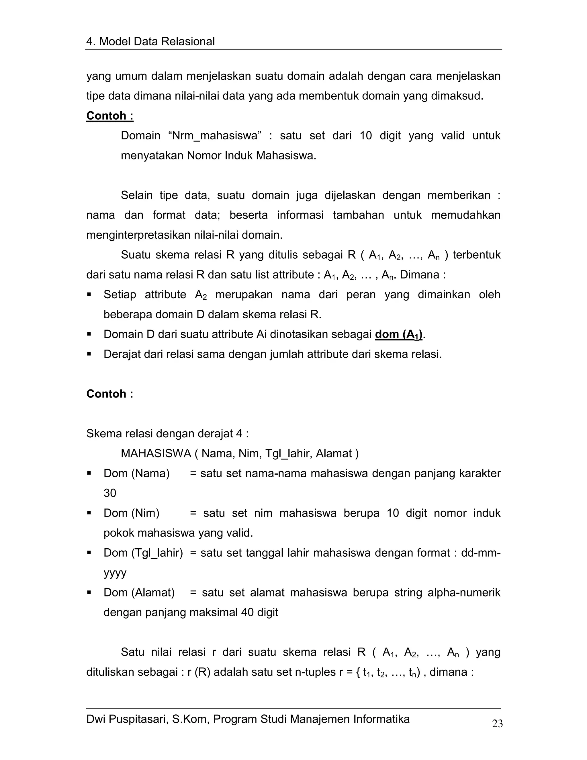 4. Model Data Relasional


yang umum dalam menjelaskan suatu domain adalah dengan cara menjelaskan
tipe data dimana nilai-nilai data yang ada membentuk domain yang dimaksud.
Contoh :
        Domain “Nrm_mahasiswa” : satu set dari 10 digit yang valid untuk
        menyatakan Nomor Induk Mahasiswa.


        Selain tipe data, suatu domain juga dijelaskan dengan memberikan :
nama dan format data; beserta informasi tambahan untuk memudahkan
menginterpretasikan nilai-nilai domain.
        Suatu skema relasi R yang ditulis sebagai R ( A1, A2, …, An ) terbentuk
dari satu nama relasi R dan satu list attribute : A1, A2, … , An. Dimana :
   Setiap attribute A2 merupakan nama dari peran yang dimainkan oleh
   beberapa domain D dalam skema relasi R.
   Domain D dari suatu attribute Ai dinotasikan sebagai dom (A1).
   Derajat dari relasi sama dengan jumlah attribute dari skema relasi.


Contoh :


Skema relasi dengan derajat 4 :
        MAHASISWA ( Nama, Nim, Tgl_lahir, Alamat )
   Dom (Nama)         = satu set nama-nama mahasiswa dengan panjang karakter
   30
   Dom (Nim)          = satu set nim mahasiswa berupa 10 digit nomor induk
   pokok mahasiswa yang valid.
   Dom (Tgl_lahir) = satu set tanggal lahir mahasiswa dengan format : dd-mm-
   yyyy
   Dom (Alamat)       = satu set alamat mahasiswa berupa string alpha-numerik
   dengan panjang maksimal 40 digit


        Satu nilai relasi r dari suatu skema relasi R ( A1, A2, …, An ) yang
dituliskan sebagai : r (R) adalah satu set n-tuples r = { t1, t2, …, tn) , dimana :



Dwi Puspitasari, S.Kom, Program Studi Manajemen Informatika                           23
 