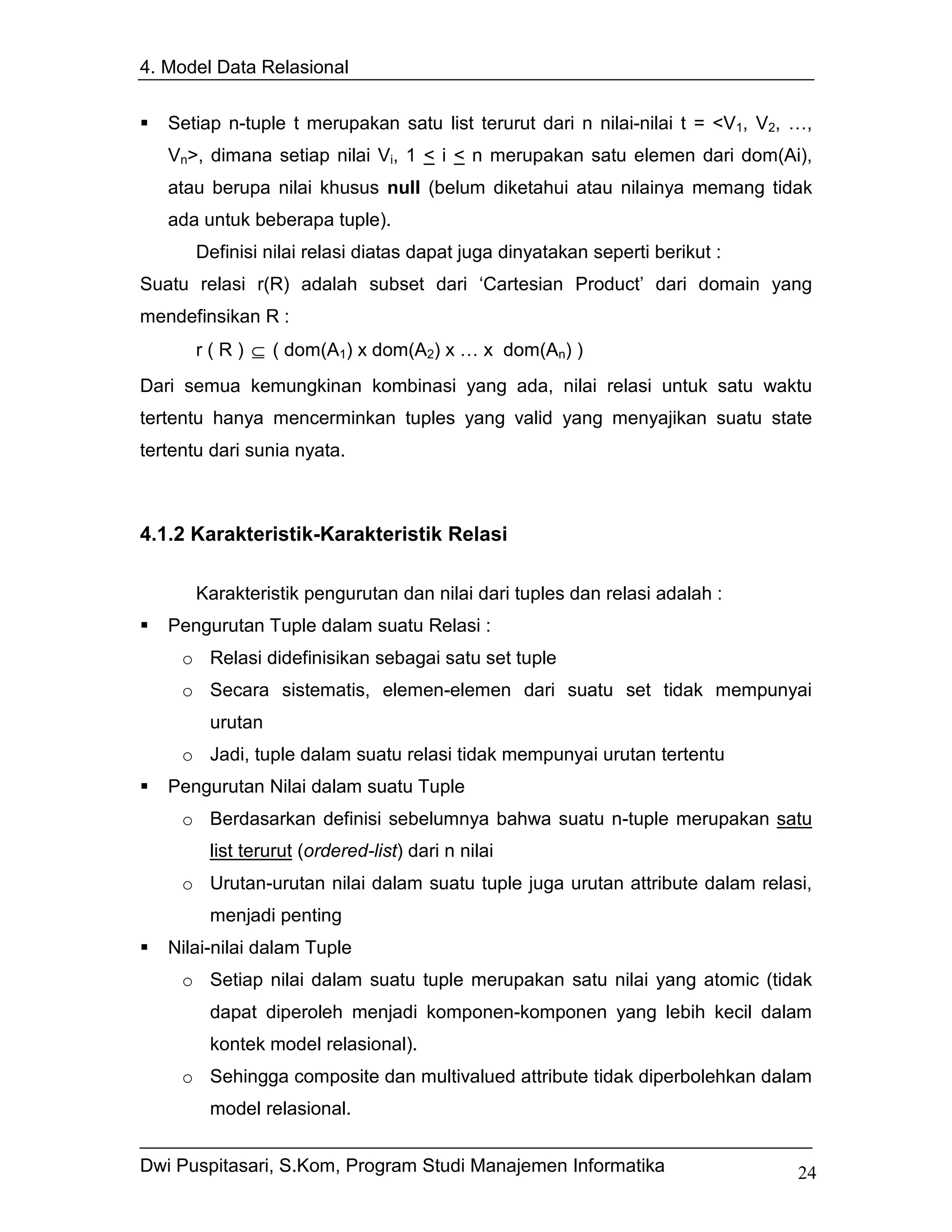 4. Model Data Relasional


   Setiap n-tuple t merupakan satu list terurut dari n nilai-nilai t = <V1, V2, …,
   Vn>, dimana setiap nilai Vi, 1 < i < n merupakan satu elemen dari dom(Ai),
   atau berupa nilai khusus null (belum diketahui atau nilainya memang tidak
   ada untuk beberapa tuple).
       Definisi nilai relasi diatas dapat juga dinyatakan seperti berikut :
Suatu relasi r(R) adalah subset dari ‘Cartesian Product’ dari domain yang
mendefinsikan R :
       r ( R ) ⊆ ( dom(A1) x dom(A2) x … x dom(An) )
Dari semua kemungkinan kombinasi yang ada, nilai relasi untuk satu waktu
tertentu hanya mencerminkan tuples yang valid yang menyajikan suatu state
tertentu dari sunia nyata.



4.1.2 Karakteristik-Karakteristik Relasi

       Karakteristik pengurutan dan nilai dari tuples dan relasi adalah :
   Pengurutan Tuple dalam suatu Relasi :
     o Relasi didefinisikan sebagai satu set tuple
     o Secara sistematis, elemen-elemen dari suatu set tidak mempunyai
        urutan
     o Jadi, tuple dalam suatu relasi tidak mempunyai urutan tertentu
   Pengurutan Nilai dalam suatu Tuple
     o Berdasarkan definisi sebelumnya bahwa suatu n-tuple merupakan satu
        list terurut (ordered-list) dari n nilai
     o Urutan-urutan nilai dalam suatu tuple juga urutan attribute dalam relasi,
        menjadi penting
   Nilai-nilai dalam Tuple
     o Setiap nilai dalam suatu tuple merupakan satu nilai yang atomic (tidak
        dapat diperoleh menjadi komponen-komponen yang lebih kecil dalam
        kontek model relasional).
     o Sehingga composite dan multivalued attribute tidak diperbolehkan dalam
        model relasional.


Dwi Puspitasari, S.Kom, Program Studi Manajemen Informatika                     24
 