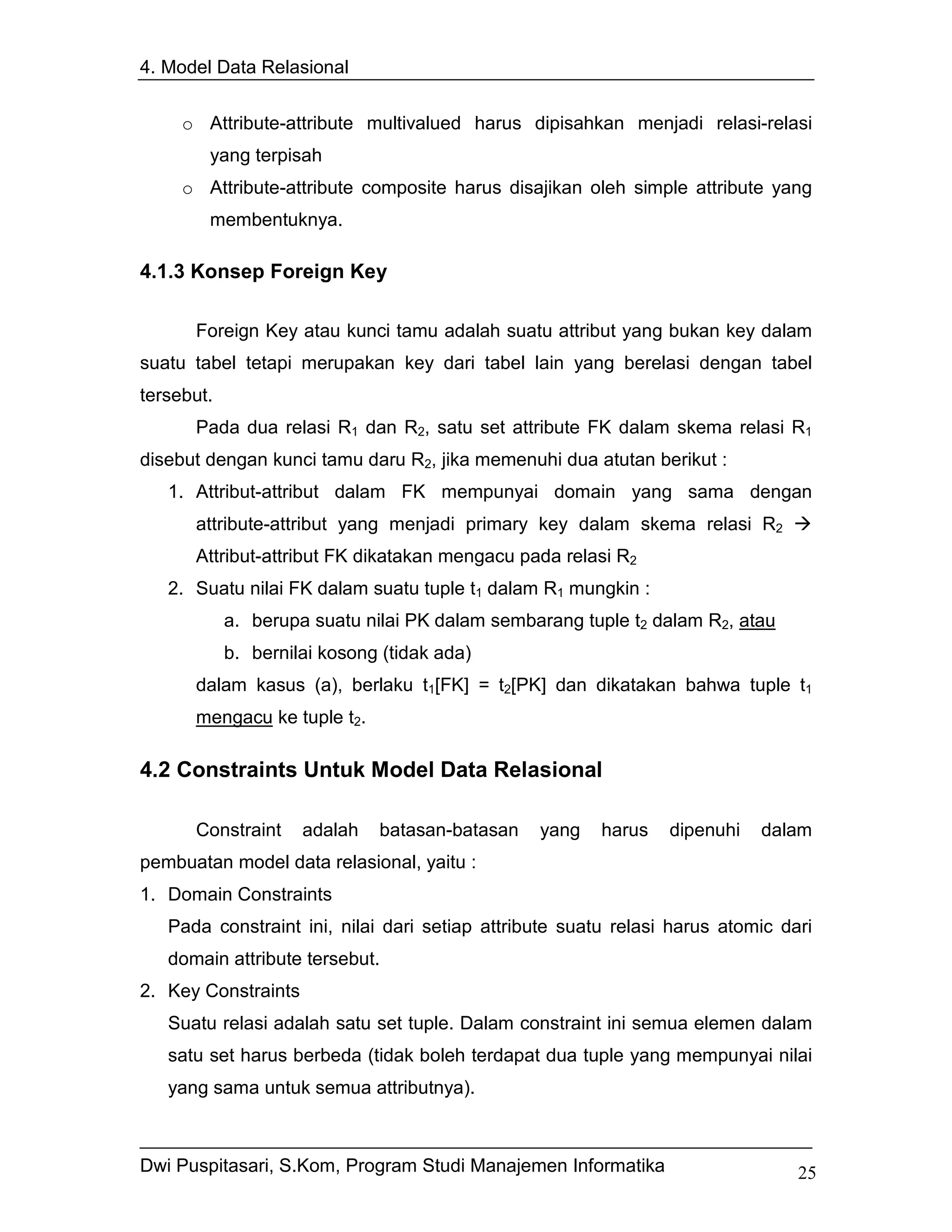 4. Model Data Relasional


     o Attribute-attribute multivalued harus dipisahkan menjadi relasi-relasi
        yang terpisah
     o Attribute-attribute composite harus disajikan oleh simple attribute yang
        membentuknya.

4.1.3 Konsep Foreign Key

      Foreign Key atau kunci tamu adalah suatu attribut yang bukan key dalam
suatu tabel tetapi merupakan key dari tabel lain yang berelasi dengan tabel
tersebut.
      Pada dua relasi R1 dan R2, satu set attribute FK dalam skema relasi R1
disebut dengan kunci tamu daru R2, jika memenuhi dua atutan berikut :
   1. Attribut-attribut dalam FK mempunyai domain yang sama dengan
      attribute-attribut yang menjadi primary key dalam skema relasi R2
      Attribut-attribut FK dikatakan mengacu pada relasi R2
   2. Suatu nilai FK dalam suatu tuple t1 dalam R1 mungkin :
            a. berupa suatu nilai PK dalam sembarang tuple t2 dalam R2, atau
            b. bernilai kosong (tidak ada)
      dalam kasus (a), berlaku t1[FK] = t2[PK] dan dikatakan bahwa tuple t1
      mengacu ke tuple t2.

4.2 Constraints Untuk Model Data Relasional

      Constraint     adalah   batasan-batasan   yang    harus   dipenuhi   dalam
pembuatan model data relasional, yaitu :
1. Domain Constraints
   Pada constraint ini, nilai dari setiap attribute suatu relasi harus atomic dari
   domain attribute tersebut.
2. Key Constraints
   Suatu relasi adalah satu set tuple. Dalam constraint ini semua elemen dalam
   satu set harus berbeda (tidak boleh terdapat dua tuple yang mempunyai nilai
   yang sama untuk semua attributnya).



Dwi Puspitasari, S.Kom, Program Studi Manajemen Informatika                     25
 