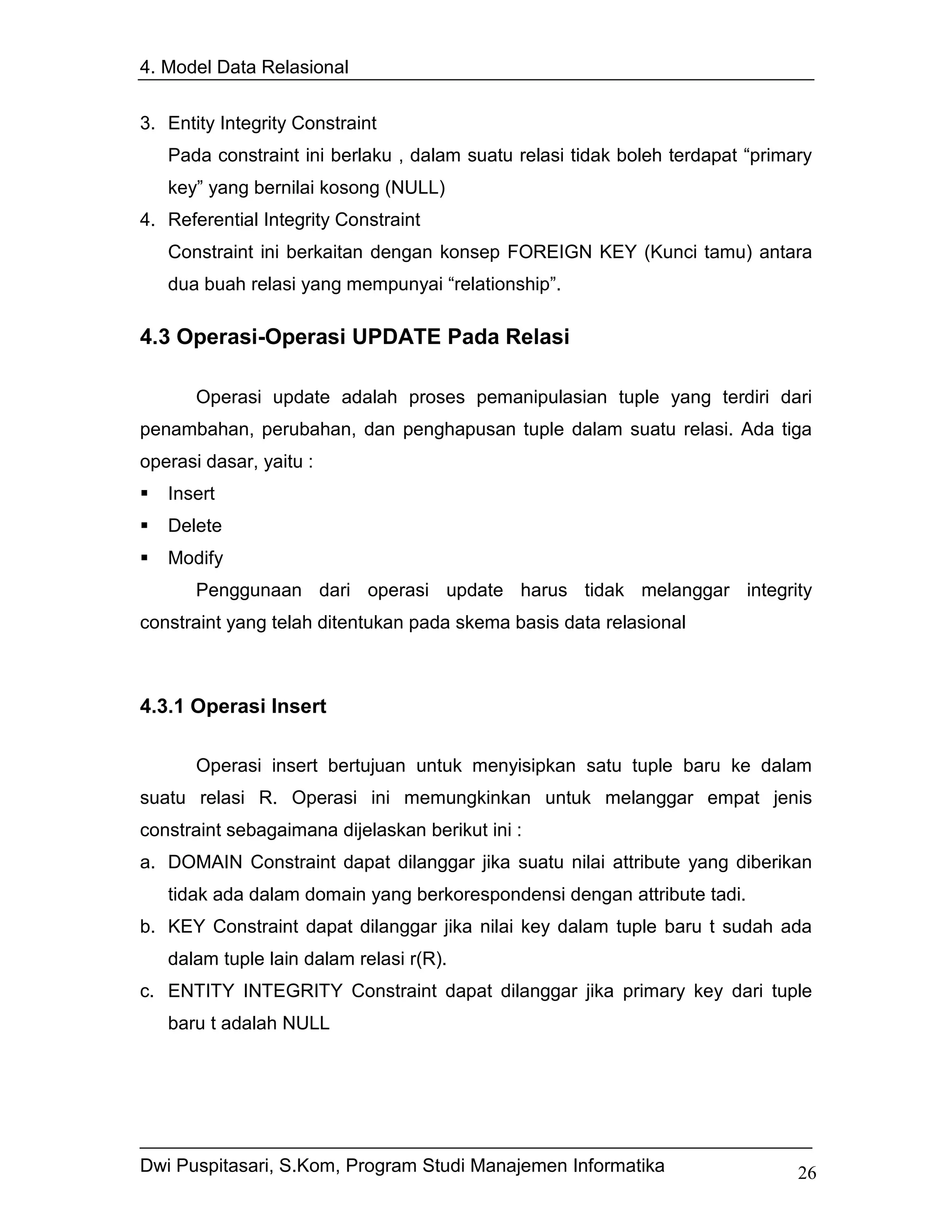 4. Model Data Relasional


3. Entity Integrity Constraint
   Pada constraint ini berlaku , dalam suatu relasi tidak boleh terdapat “primary
   key” yang bernilai kosong (NULL)
4. Referential Integrity Constraint
   Constraint ini berkaitan dengan konsep FOREIGN KEY (Kunci tamu) antara
   dua buah relasi yang mempunyai “relationship”.

4.3 Operasi-Operasi UPDATE Pada Relasi

       Operasi update adalah proses pemanipulasian tuple yang terdiri dari
penambahan, perubahan, dan penghapusan tuple dalam suatu relasi. Ada tiga
operasi dasar, yaitu :
   Insert
   Delete
   Modify
       Penggunaan dari operasi update harus tidak melanggar integrity
constraint yang telah ditentukan pada skema basis data relasional



4.3.1 Operasi Insert

       Operasi insert bertujuan untuk menyisipkan satu tuple baru ke dalam
suatu relasi R. Operasi ini memungkinkan untuk melanggar empat jenis
constraint sebagaimana dijelaskan berikut ini :
a. DOMAIN Constraint dapat dilanggar jika suatu nilai attribute yang diberikan
   tidak ada dalam domain yang berkorespondensi dengan attribute tadi.
b. KEY Constraint dapat dilanggar jika nilai key dalam tuple baru t sudah ada
   dalam tuple lain dalam relasi r(R).
c. ENTITY INTEGRITY Constraint dapat dilanggar jika primary key dari tuple
   baru t adalah NULL




Dwi Puspitasari, S.Kom, Program Studi Manajemen Informatika                    26
 