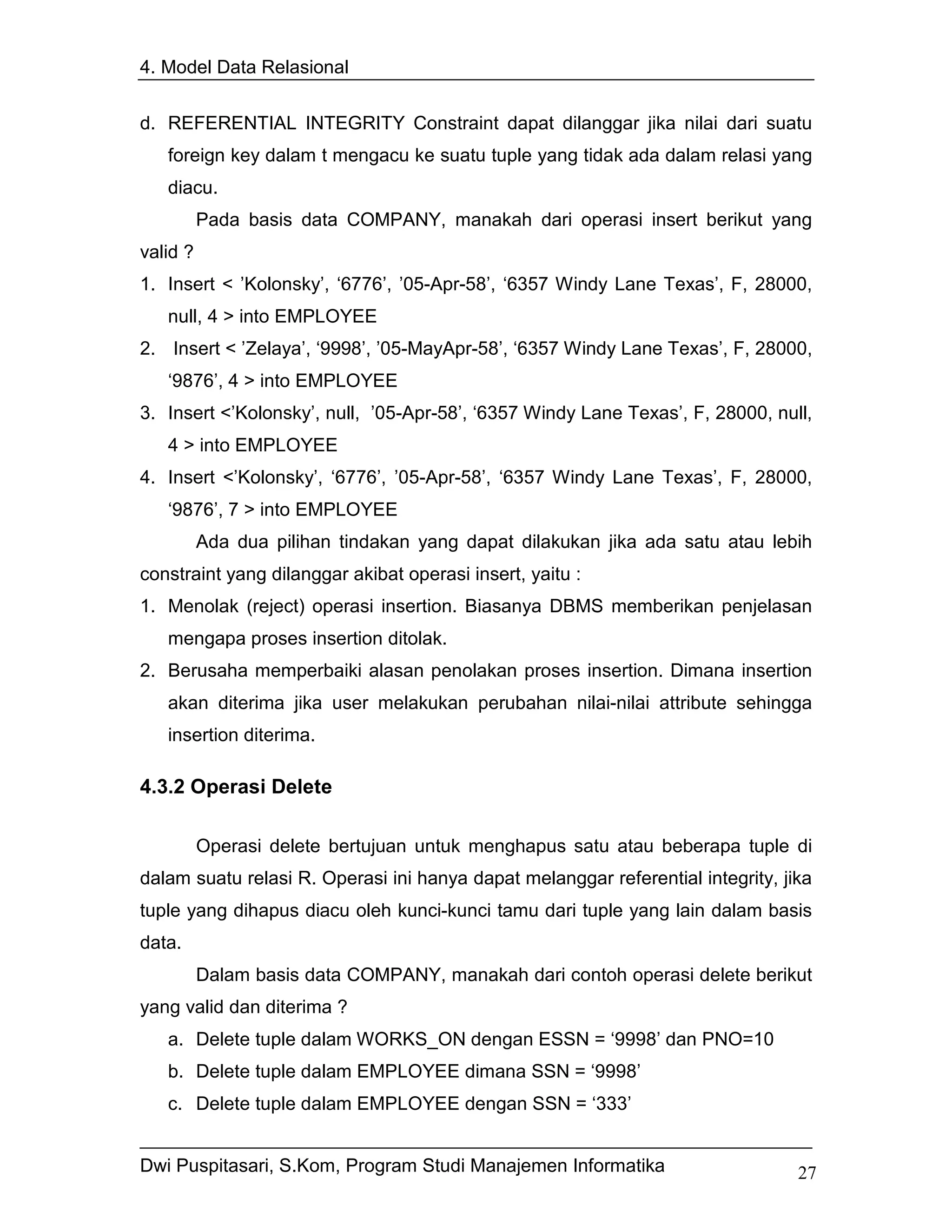 4. Model Data Relasional


d. REFERENTIAL INTEGRITY Constraint dapat dilanggar jika nilai dari suatu
   foreign key dalam t mengacu ke suatu tuple yang tidak ada dalam relasi yang
   diacu.
          Pada basis data COMPANY, manakah dari operasi insert berikut yang
valid ?
1. Insert < ’Kolonsky’, ‘6776’, ’05-Apr-58’, ‘6357 Windy Lane Texas’, F, 28000,
   null, 4 > into EMPLOYEE
2. Insert < ’Zelaya’, ‘9998’, ’05-MayApr-58’, ‘6357 Windy Lane Texas’, F, 28000,
   ‘9876’, 4 > into EMPLOYEE
3. Insert <’Kolonsky’, null, ’05-Apr-58’, ‘6357 Windy Lane Texas’, F, 28000, null,
   4 > into EMPLOYEE
4. Insert <’Kolonsky’, ‘6776’, ’05-Apr-58’, ‘6357 Windy Lane Texas’, F, 28000,
   ‘9876’, 7 > into EMPLOYEE
          Ada dua pilihan tindakan yang dapat dilakukan jika ada satu atau lebih
constraint yang dilanggar akibat operasi insert, yaitu :
1. Menolak (reject) operasi insertion. Biasanya DBMS memberikan penjelasan
   mengapa proses insertion ditolak.
2. Berusaha memperbaiki alasan penolakan proses insertion. Dimana insertion
   akan diterima jika user melakukan perubahan nilai-nilai attribute sehingga
   insertion diterima.

4.3.2 Operasi Delete

          Operasi delete bertujuan untuk menghapus satu atau beberapa tuple di
dalam suatu relasi R. Operasi ini hanya dapat melanggar referential integrity, jika
tuple yang dihapus diacu oleh kunci-kunci tamu dari tuple yang lain dalam basis
data.
          Dalam basis data COMPANY, manakah dari contoh operasi delete berikut
yang valid dan diterima ?
   a. Delete tuple dalam WORKS_ON dengan ESSN = ‘9998’ dan PNO=10
   b. Delete tuple dalam EMPLOYEE dimana SSN = ‘9998’
   c. Delete tuple dalam EMPLOYEE dengan SSN = ‘333’


Dwi Puspitasari, S.Kom, Program Studi Manajemen Informatika                      27
 