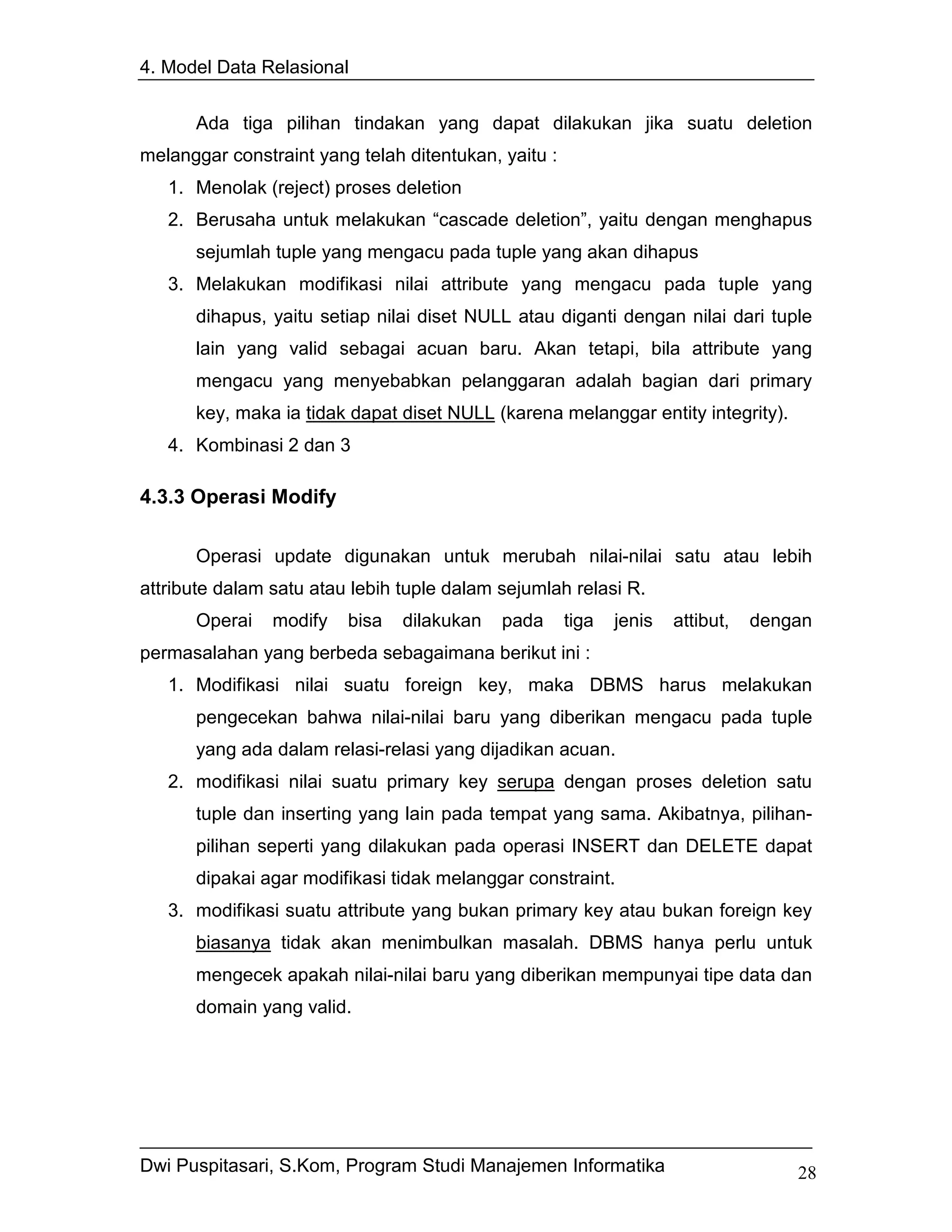 4. Model Data Relasional


      Ada tiga pilihan tindakan yang dapat dilakukan jika suatu deletion
melanggar constraint yang telah ditentukan, yaitu :
   1. Menolak (reject) proses deletion
   2. Berusaha untuk melakukan “cascade deletion”, yaitu dengan menghapus
      sejumlah tuple yang mengacu pada tuple yang akan dihapus
   3. Melakukan modifikasi nilai attribute yang mengacu pada tuple yang
      dihapus, yaitu setiap nilai diset NULL atau diganti dengan nilai dari tuple
      lain yang valid sebagai acuan baru. Akan tetapi, bila attribute yang
      mengacu yang menyebabkan pelanggaran adalah bagian dari primary
      key, maka ia tidak dapat diset NULL (karena melanggar entity integrity).
   4. Kombinasi 2 dan 3

4.3.3 Operasi Modify

      Operasi update digunakan untuk merubah nilai-nilai satu atau lebih
attribute dalam satu atau lebih tuple dalam sejumlah relasi R.
      Operai    modify   bisa   dilakukan   pada      tiga   jenis   attibut,   dengan
permasalahan yang berbeda sebagaimana berikut ini :
   1. Modifikasi nilai suatu foreign key, maka DBMS harus melakukan
      pengecekan bahwa nilai-nilai baru yang diberikan mengacu pada tuple
      yang ada dalam relasi-relasi yang dijadikan acuan.
   2. modifikasi nilai suatu primary key serupa dengan proses deletion satu
      tuple dan inserting yang lain pada tempat yang sama. Akibatnya, pilihan-
      pilihan seperti yang dilakukan pada operasi INSERT dan DELETE dapat
      dipakai agar modifikasi tidak melanggar constraint.
   3. modifikasi suatu attribute yang bukan primary key atau bukan foreign key
      biasanya tidak akan menimbulkan masalah. DBMS hanya perlu untuk
      mengecek apakah nilai-nilai baru yang diberikan mempunyai tipe data dan
      domain yang valid.




Dwi Puspitasari, S.Kom, Program Studi Manajemen Informatika                         28
 