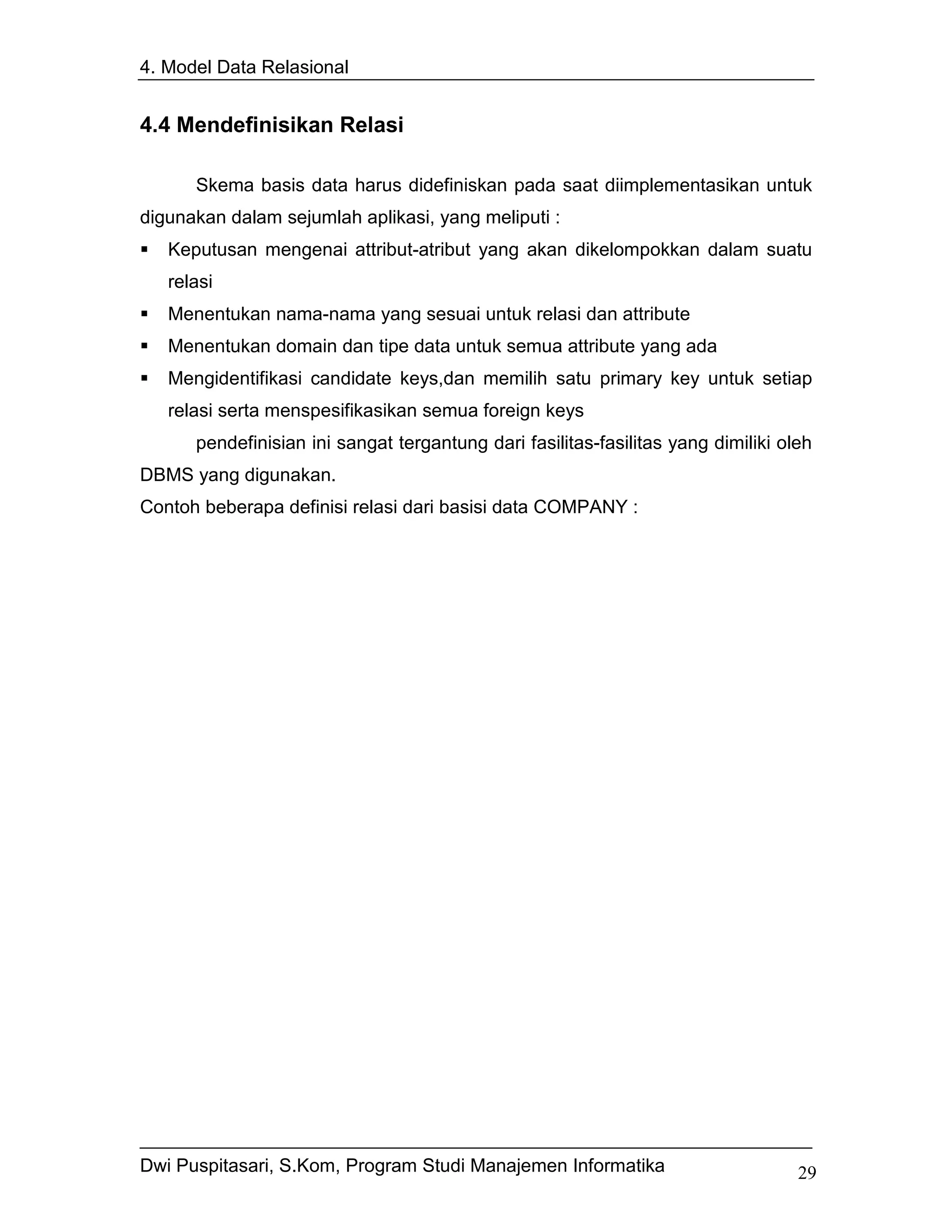 4. Model Data Relasional


4.4 Mendefinisikan Relasi

      Skema basis data harus didefiniskan pada saat diimplementasikan untuk
digunakan dalam sejumlah aplikasi, yang meliputi :
   Keputusan mengenai attribut-atribut yang akan dikelompokkan dalam suatu
   relasi
   Menentukan nama-nama yang sesuai untuk relasi dan attribute
   Menentukan domain dan tipe data untuk semua attribute yang ada
   Mengidentifikasi candidate keys,dan memilih satu primary key untuk setiap
   relasi serta menspesifikasikan semua foreign keys
      pendefinisian ini sangat tergantung dari fasilitas-fasilitas yang dimiliki oleh
DBMS yang digunakan.
Contoh beberapa definisi relasi dari basisi data COMPANY :




Dwi Puspitasari, S.Kom, Program Studi Manajemen Informatika                        29
 