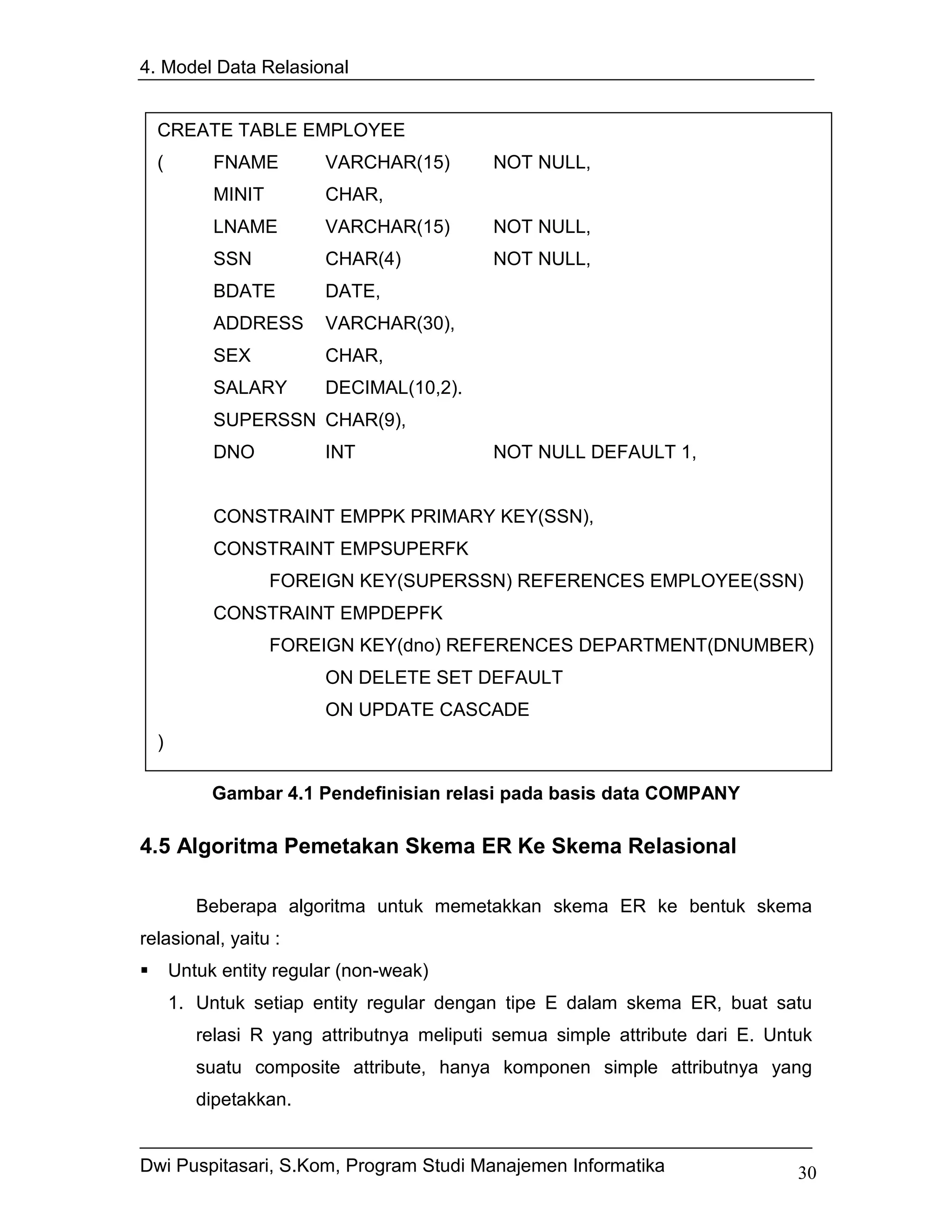 4. Model Data Relasional


  CREATE TABLE EMPLOYEE
  (        FNAME        VARCHAR(15)        NOT NULL,
           MINIT        CHAR,
           LNAME        VARCHAR(15)        NOT NULL,
           SSN          CHAR(4)            NOT NULL,
           BDATE        DATE,
           ADDRESS      VARCHAR(30),
           SEX          CHAR,
           SALARY       DECIMAL(10,2).
           SUPERSSN CHAR(9),
           DNO          INT                NOT NULL DEFAULT 1,


           CONSTRAINT EMPPK PRIMARY KEY(SSN),
           CONSTRAINT EMPSUPERFK
                   FOREIGN KEY(SUPERSSN) REFERENCES EMPLOYEE(SSN)
           CONSTRAINT EMPDEPFK
                   FOREIGN KEY(dno) REFERENCES DEPARTMENT(DNUMBER)
                        ON DELETE SET DEFAULT
                        ON UPDATE CASCADE
  )

           Gambar 4.1 Pendefinisian relasi pada basis data COMPANY

4.5 Algoritma Pemetakan Skema ER Ke Skema Relasional

         Beberapa algoritma untuk memetakkan skema ER ke bentuk skema
relasional, yaitu :
      Untuk entity regular (non-weak)
      1. Untuk setiap entity regular dengan tipe E dalam skema ER, buat satu
         relasi R yang attributnya meliputi semua simple attribute dari E. Untuk
         suatu composite attribute, hanya komponen simple attributnya yang
         dipetakkan.


Dwi Puspitasari, S.Kom, Program Studi Manajemen Informatika                   30
 