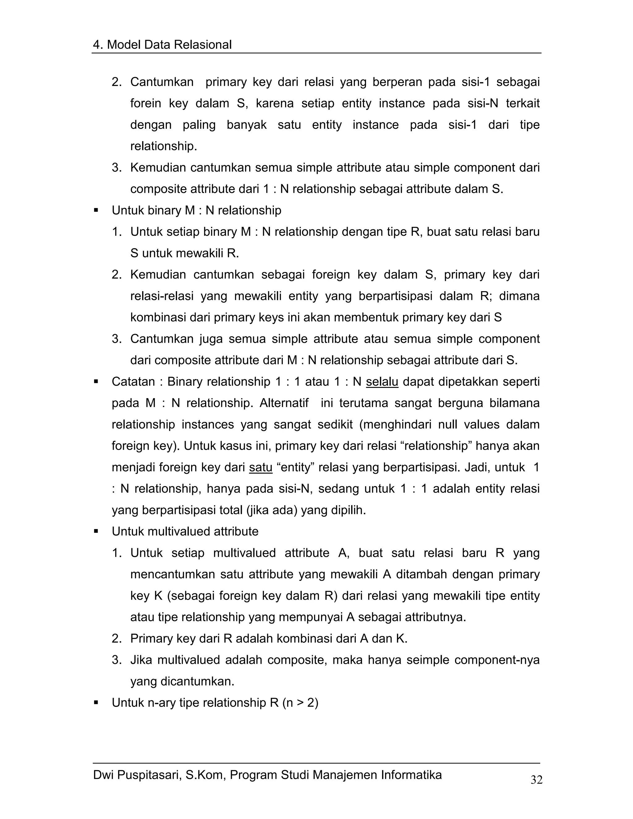 4. Model Data Relasional


   2. Cantumkan primary key dari relasi yang berperan pada sisi-1 sebagai
      forein key dalam S, karena setiap entity instance pada sisi-N terkait
      dengan paling banyak satu entity instance pada sisi-1 dari tipe
      relationship.
   3. Kemudian cantumkan semua simple attribute atau simple component dari
      composite attribute dari 1 : N relationship sebagai attribute dalam S.
   Untuk binary M : N relationship
   1. Untuk setiap binary M : N relationship dengan tipe R, buat satu relasi baru
      S untuk mewakili R.
   2. Kemudian cantumkan sebagai foreign key dalam S, primary key dari
      relasi-relasi yang mewakili entity yang berpartisipasi dalam R; dimana
      kombinasi dari primary keys ini akan membentuk primary key dari S
   3. Cantumkan juga semua simple attribute atau semua simple component
      dari composite attribute dari M : N relationship sebagai attribute dari S.
   Catatan : Binary relationship 1 : 1 atau 1 : N selalu dapat dipetakkan seperti
   pada M : N relationship. Alternatif ini terutama sangat berguna bilamana
   relationship instances yang sangat sedikit (menghindari null values dalam
   foreign key). Untuk kasus ini, primary key dari relasi “relationship” hanya akan
   menjadi foreign key dari satu “entity” relasi yang berpartisipasi. Jadi, untuk 1
   : N relationship, hanya pada sisi-N, sedang untuk 1 : 1 adalah entity relasi
   yang berpartisipasi total (jika ada) yang dipilih.
   Untuk multivalued attribute
   1. Untuk setiap multivalued attribute A, buat satu relasi baru R yang
      mencantumkan satu attribute yang mewakili A ditambah dengan primary
      key K (sebagai foreign key dalam R) dari relasi yang mewakili tipe entity
      atau tipe relationship yang mempunyai A sebagai attributnya.
   2. Primary key dari R adalah kombinasi dari A dan K.
   3. Jika multivalued adalah composite, maka hanya seimple component-nya
      yang dicantumkan.
   Untuk n-ary tipe relationship R (n > 2)




Dwi Puspitasari, S.Kom, Program Studi Manajemen Informatika                        32
 
