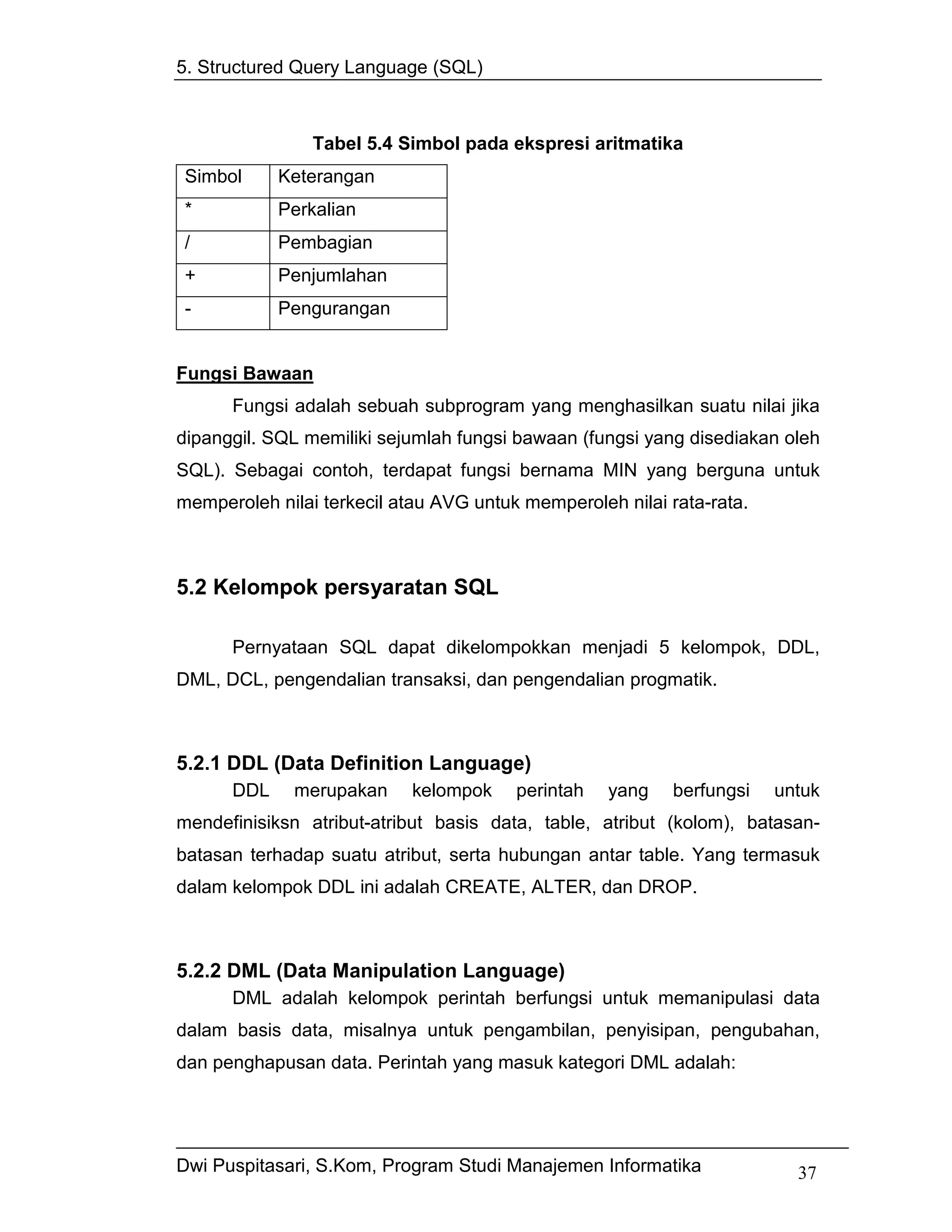 5. Structured Query Language (SQL)



                Tabel 5.4 Simbol pada ekspresi aritmatika
Simbol      Keterangan
*           Perkalian
/           Pembagian
+           Penjumlahan
-           Pengurangan


Fungsi Bawaan
      Fungsi adalah sebuah subprogram yang menghasilkan suatu nilai jika
dipanggil. SQL memiliki sejumlah fungsi bawaan (fungsi yang disediakan oleh
SQL). Sebagai contoh, terdapat fungsi bernama MIN yang berguna untuk
memperoleh nilai terkecil atau AVG untuk memperoleh nilai rata-rata.



5.2 Kelompok persyaratan SQL

      Pernyataan SQL dapat dikelompokkan menjadi 5 kelompok, DDL,
DML, DCL, pengendalian transaksi, dan pengendalian progmatik.



5.2.1 DDL (Data Definition Language)
      DDL     merupakan     kelompok    perintah   yang    berfungsi   untuk
mendefinisiksn atribut-atribut basis data, table, atribut (kolom), batasan-
batasan terhadap suatu atribut, serta hubungan antar table. Yang termasuk
dalam kelompok DDL ini adalah CREATE, ALTER, dan DROP.



5.2.2 DML (Data Manipulation Language)
      DML adalah kelompok perintah berfungsi untuk memanipulasi data
dalam basis data, misalnya untuk pengambilan, penyisipan, pengubahan,
dan penghapusan data. Perintah yang masuk kategori DML adalah:




Dwi Puspitasari, S.Kom, Program Studi Manajemen Informatika              37
 