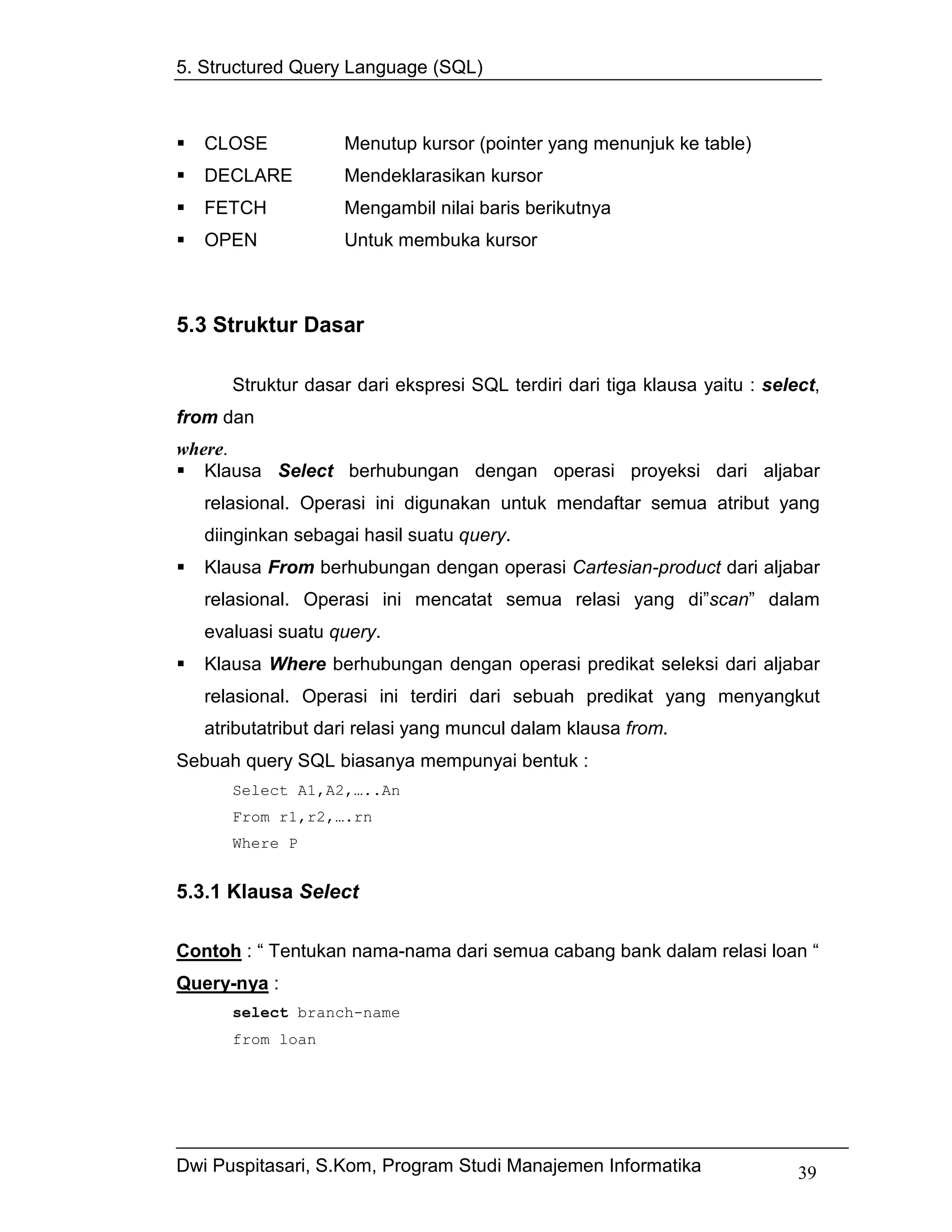 5. Structured Query Language (SQL)



   CLOSE            Menutup kursor (pointer yang menunjuk ke table)
   DECLARE          Mendeklarasikan kursor
   FETCH            Mengambil nilai baris berikutnya
   OPEN             Untuk membuka kursor



5.3 Struktur Dasar

      Struktur dasar dari ekspresi SQL terdiri dari tiga klausa yaitu : select,
from dan
where.
   Klausa Select berhubungan dengan operasi proyeksi dari aljabar
   relasional. Operasi ini digunakan untuk mendaftar semua atribut yang
   diinginkan sebagai hasil suatu query.
   Klausa From berhubungan dengan operasi Cartesian-product dari aljabar
   relasional. Operasi ini mencatat semua relasi yang di”scan” dalam
   evaluasi suatu query.
   Klausa Where berhubungan dengan operasi predikat seleksi dari aljabar
   relasional. Operasi ini terdiri dari sebuah predikat yang menyangkut
   atributatribut dari relasi yang muncul dalam klausa from.
Sebuah query SQL biasanya mempunyai bentuk :
      Select A1,A2,…..An
      From r1,r2,….rn
      Where P


5.3.1 Klausa Select

Contoh : “ Tentukan nama-nama dari semua cabang bank dalam relasi loan “
Query-nya :
      select branch-name
      from loan




Dwi Puspitasari, S.Kom, Program Studi Manajemen Informatika                 39
 