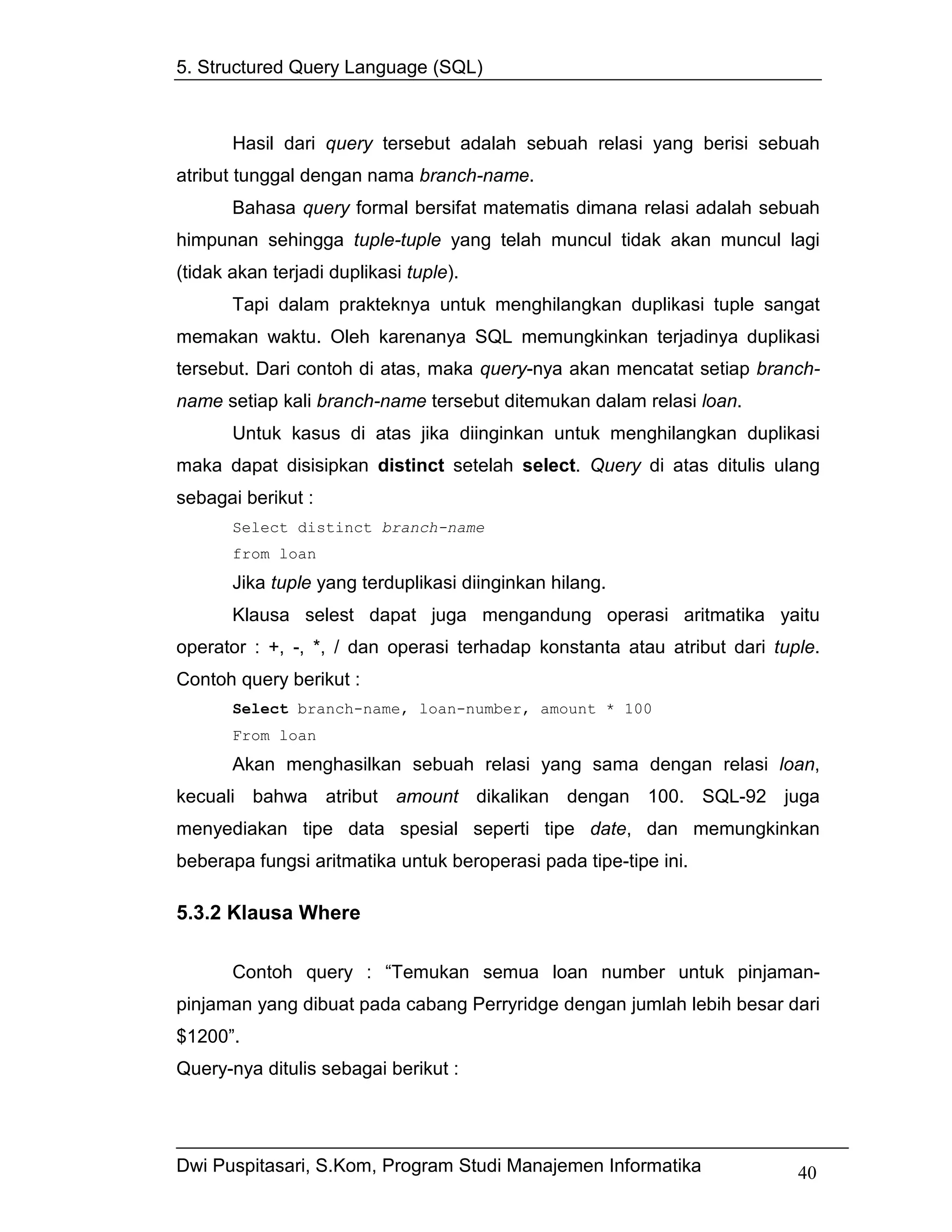 5. Structured Query Language (SQL)



       Hasil dari query tersebut adalah sebuah relasi yang berisi sebuah
atribut tunggal dengan nama branch-name.
       Bahasa query formal bersifat matematis dimana relasi adalah sebuah
himpunan sehingga tuple-tuple yang telah muncul tidak akan muncul lagi
(tidak akan terjadi duplikasi tuple).
       Tapi dalam prakteknya untuk menghilangkan duplikasi tuple sangat
memakan waktu. Oleh karenanya SQL memungkinkan terjadinya duplikasi
tersebut. Dari contoh di atas, maka query-nya akan mencatat setiap branch-
name setiap kali branch-name tersebut ditemukan dalam relasi loan.
       Untuk kasus di atas jika diinginkan untuk menghilangkan duplikasi
maka dapat disisipkan distinct setelah select. Query di atas ditulis ulang
sebagai berikut :
       Select distinct branch-name
       from loan
       Jika tuple yang terduplikasi diinginkan hilang.
       Klausa selest dapat juga mengandung operasi aritmatika yaitu
operator : +, -, *, / dan operasi terhadap konstanta atau atribut dari tuple.
Contoh query berikut :
       Select branch-name, loan-number, amount * 100
       From loan
       Akan menghasilkan sebuah relasi yang sama dengan relasi loan,
kecuali bahwa atribut amount dikalikan dengan 100. SQL-92 juga
menyediakan tipe data spesial seperti tipe date, dan memungkinkan
beberapa fungsi aritmatika untuk beroperasi pada tipe-tipe ini.

5.3.2 Klausa Where

       Contoh query : “Temukan semua loan number untuk pinjaman-
pinjaman yang dibuat pada cabang Perryridge dengan jumlah lebih besar dari
$1200”.
Query-nya ditulis sebagai berikut :




Dwi Puspitasari, S.Kom, Program Studi Manajemen Informatika               40
 