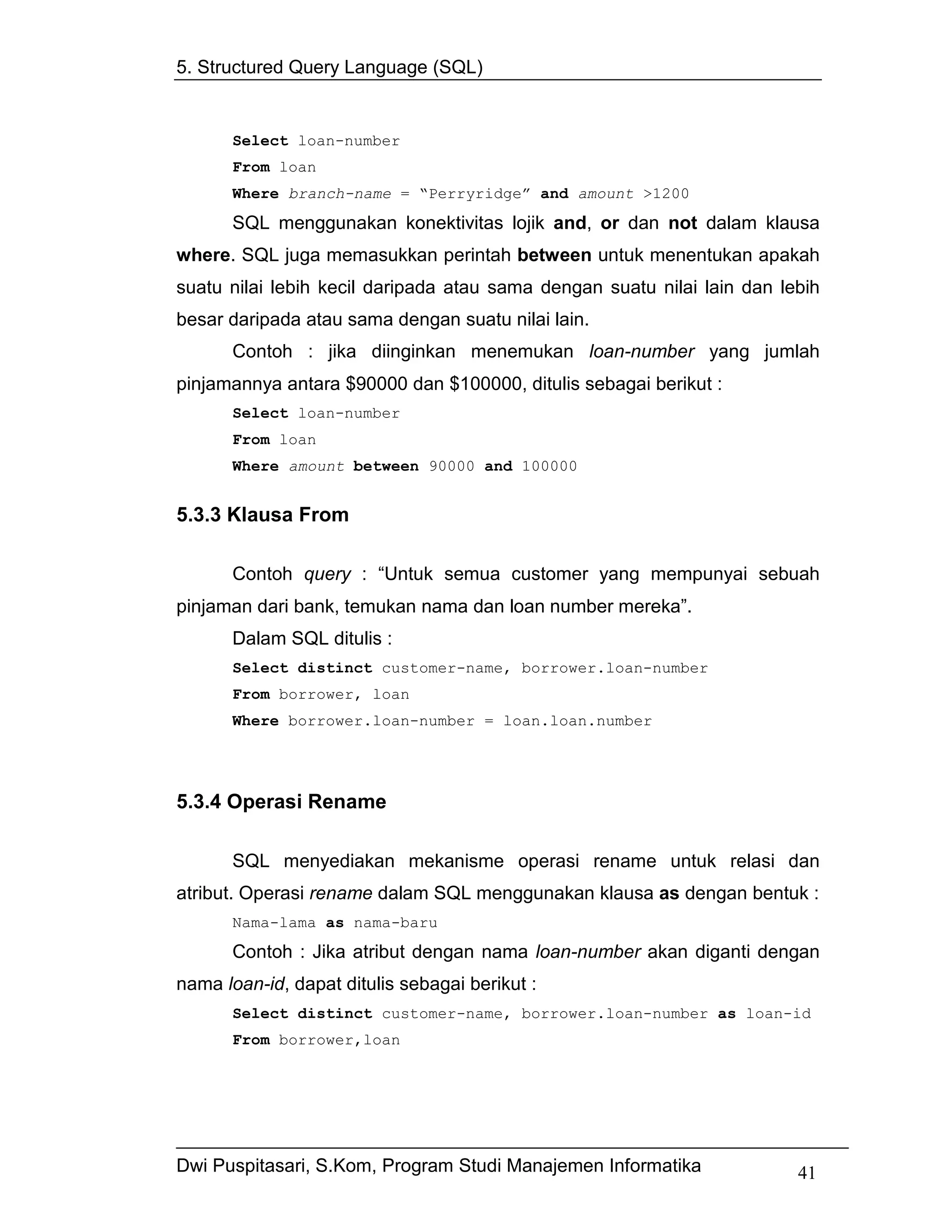 5. Structured Query Language (SQL)


      Select loan-number
      From loan
      Where branch-name = “Perryridge” and amount >1200
      SQL menggunakan konektivitas lojik and, or dan not dalam klausa
where. SQL juga memasukkan perintah between untuk menentukan apakah
suatu nilai lebih kecil daripada atau sama dengan suatu nilai lain dan lebih
besar daripada atau sama dengan suatu nilai lain.
      Contoh : jika diinginkan menemukan loan-number yang jumlah
pinjamannya antara $90000 dan $100000, ditulis sebagai berikut :
      Select loan-number
      From loan
      Where amount between 90000 and 100000


5.3.3 Klausa From

      Contoh query : “Untuk semua customer yang mempunyai sebuah
pinjaman dari bank, temukan nama dan loan number mereka”.
      Dalam SQL ditulis :
      Select distinct customer-name, borrower.loan-number
      From borrower, loan
      Where borrower.loan-number = loan.loan.number




5.3.4 Operasi Rename

      SQL menyediakan mekanisme operasi rename untuk relasi dan
atribut. Operasi rename dalam SQL menggunakan klausa as dengan bentuk :
      Nama-lama as nama-baru
      Contoh : Jika atribut dengan nama loan-number akan diganti dengan
nama loan-id, dapat ditulis sebagai berikut :
      Select distinct customer-name, borrower.loan-number as loan-id
      From borrower,loan




Dwi Puspitasari, S.Kom, Program Studi Manajemen Informatika              41
 