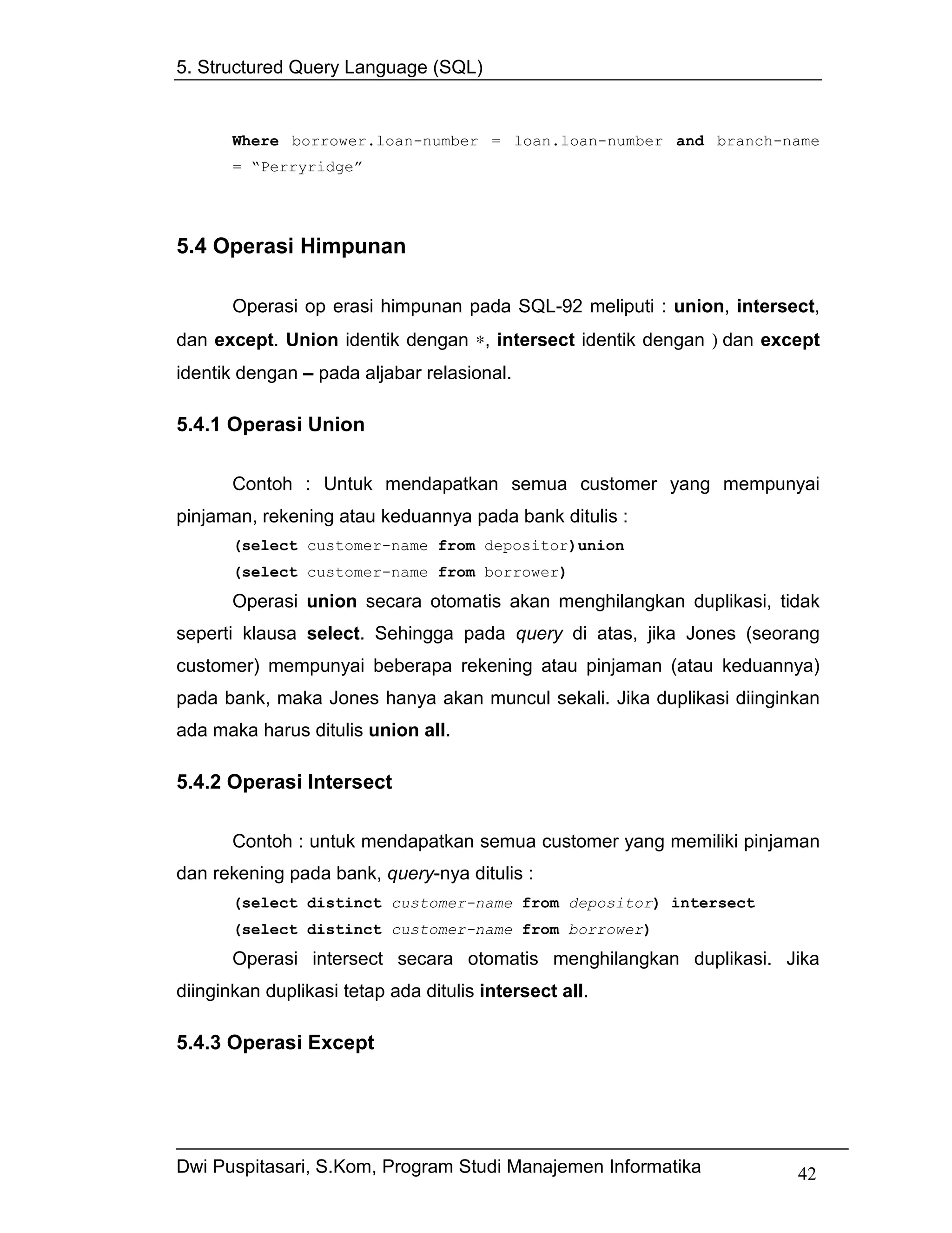 5. Structured Query Language (SQL)


       Where borrower.loan-number = loan.loan-number and branch-name
       = “Perryridge”




5.4 Operasi Himpunan

       Operasi op erasi himpunan pada SQL-92 meliputi : union, intersect,
dan except. Union identik dengan ∗, intersect identik dengan ) dan except
identik dengan – pada aljabar relasional.

5.4.1 Operasi Union

       Contoh : Untuk mendapatkan semua customer yang mempunyai
pinjaman, rekening atau keduannya pada bank ditulis :
       (select customer-name from depositor)union
       (select customer-name from borrower)
       Operasi union secara otomatis akan menghilangkan duplikasi, tidak
seperti klausa select. Sehingga pada query di atas, jika Jones (seorang
customer) mempunyai beberapa rekening atau pinjaman (atau keduannya)
pada bank, maka Jones hanya akan muncul sekali. Jika duplikasi diinginkan
ada maka harus ditulis union all.

5.4.2 Operasi Intersect

       Contoh : untuk mendapatkan semua customer yang memiliki pinjaman
dan rekening pada bank, query-nya ditulis :
       (select distinct customer-name from depositor) intersect
       (select distinct customer-name from borrower)
       Operasi intersect secara otomatis menghilangkan duplikasi. Jika
diinginkan duplikasi tetap ada ditulis intersect all.

5.4.3 Operasi Except




Dwi Puspitasari, S.Kom, Program Studi Manajemen Informatika           42
 
