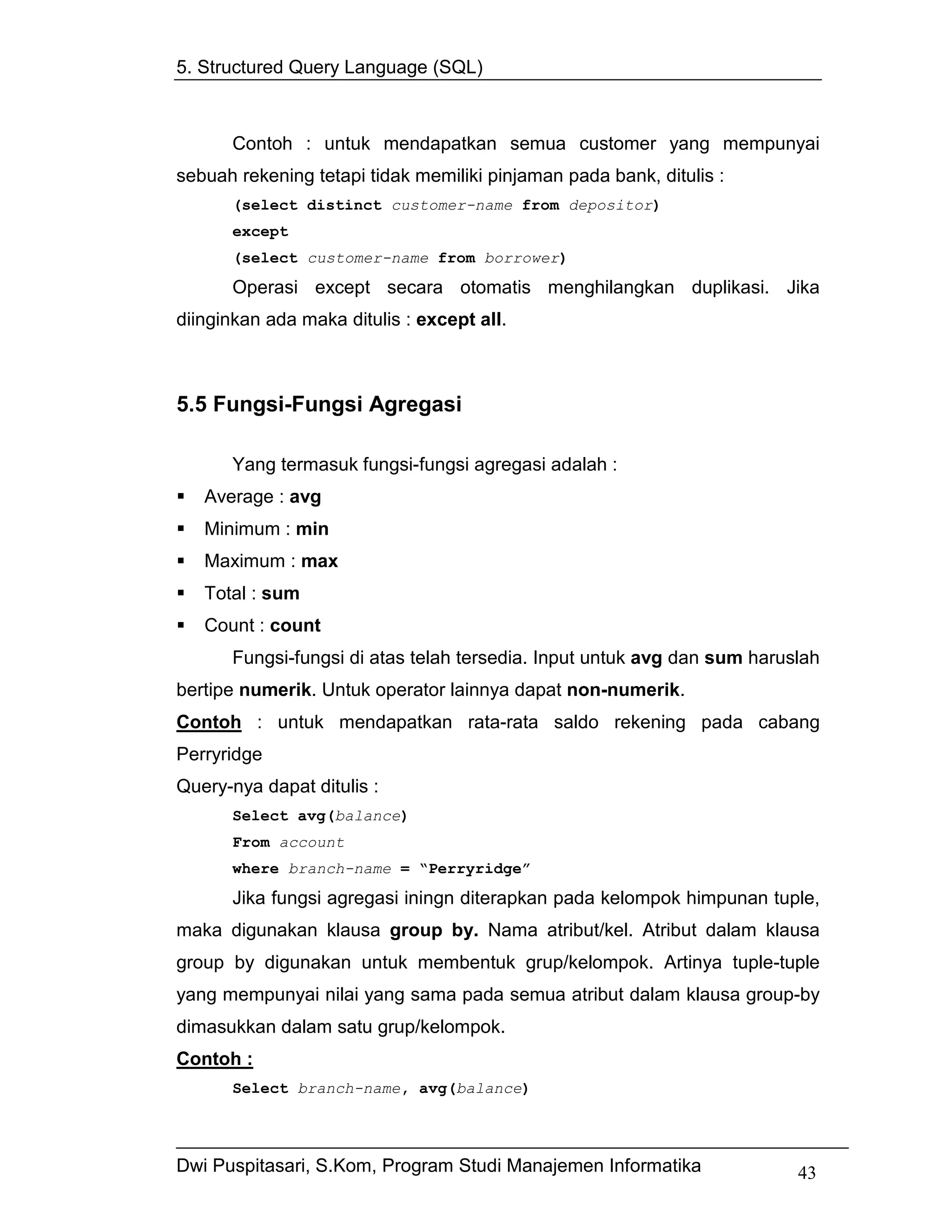 5. Structured Query Language (SQL)



      Contoh : untuk mendapatkan semua customer yang mempunyai
sebuah rekening tetapi tidak memiliki pinjaman pada bank, ditulis :
      (select distinct customer-name from depositor)
      except
      (select customer-name from borrower)

      Operasi except secara otomatis menghilangkan duplikasi. Jika
diinginkan ada maka ditulis : except all.



5.5 Fungsi-Fungsi Agregasi

      Yang termasuk fungsi-fungsi agregasi adalah :
   Average : avg
   Minimum : min
   Maximum : max
   Total : sum
   Count : count
      Fungsi-fungsi di atas telah tersedia. Input untuk avg dan sum haruslah
bertipe numerik. Untuk operator lainnya dapat non-numerik.
Contoh : untuk mendapatkan rata-rata saldo rekening pada cabang
Perryridge
Query-nya dapat ditulis :
      Select avg(balance)
      From account
      where branch-name = “Perryridge”
      Jika fungsi agregasi iningn diterapkan pada kelompok himpunan tuple,
maka digunakan klausa group by. Nama atribut/kel. Atribut dalam klausa
group by digunakan untuk membentuk grup/kelompok. Artinya tuple-tuple
yang mempunyai nilai yang sama pada semua atribut dalam klausa group-by
dimasukkan dalam satu grup/kelompok.
Contoh :
      Select branch-name, avg(balance)




Dwi Puspitasari, S.Kom, Program Studi Manajemen Informatika              43
 