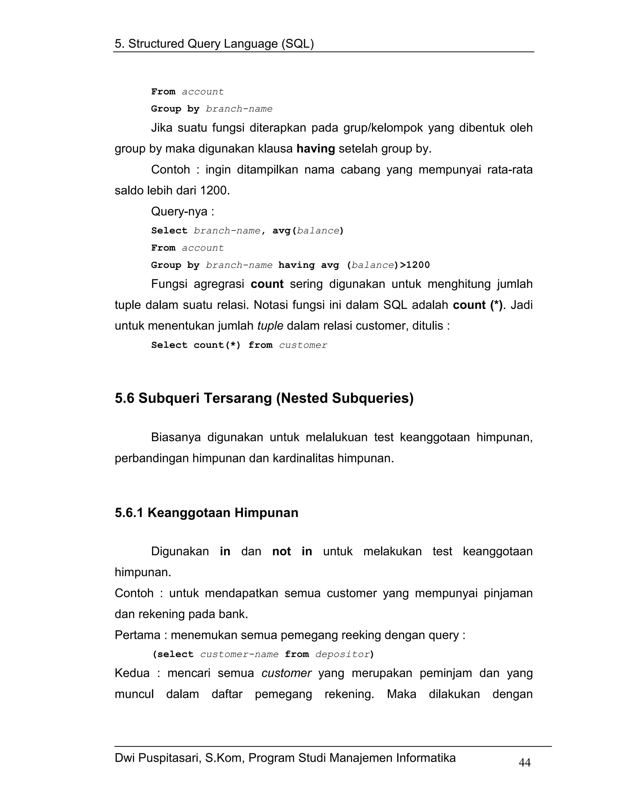 5. Structured Query Language (SQL)


      From account
      Group by branch-name

      Jika suatu fungsi diterapkan pada grup/kelompok yang dibentuk oleh
group by maka digunakan klausa having setelah group by.
      Contoh : ingin ditampilkan nama cabang yang mempunyai rata-rata
saldo lebih dari 1200.
      Query-nya :
      Select branch-name, avg(balance)
      From account
      Group by branch-name having avg (balance)>1200
      Fungsi agregrasi count sering digunakan untuk menghitung jumlah
tuple dalam suatu relasi. Notasi fungsi ini dalam SQL adalah count (*). Jadi
untuk menentukan jumlah tuple dalam relasi customer, ditulis :
      Select count(*) from customer




5.6 Subqueri Tersarang (Nested Subqueries)

      Biasanya digunakan untuk melalukuan test keanggotaan himpunan,
perbandingan himpunan dan kardinalitas himpunan.



5.6.1 Keanggotaan Himpunan

      Digunakan in dan not in untuk melakukan test keanggotaan
himpunan.
Contoh : untuk mendapatkan semua customer yang mempunyai pinjaman
dan rekening pada bank.
Pertama : menemukan semua pemegang reeking dengan query :
      (select customer-name from depositor)
Kedua : mencari semua customer yang merupakan peminjam dan yang
muncul   dalam    daftar   pemegang   rekening.   Maka    dilakukan   dengan




Dwi Puspitasari, S.Kom, Program Studi Manajemen Informatika              44
 