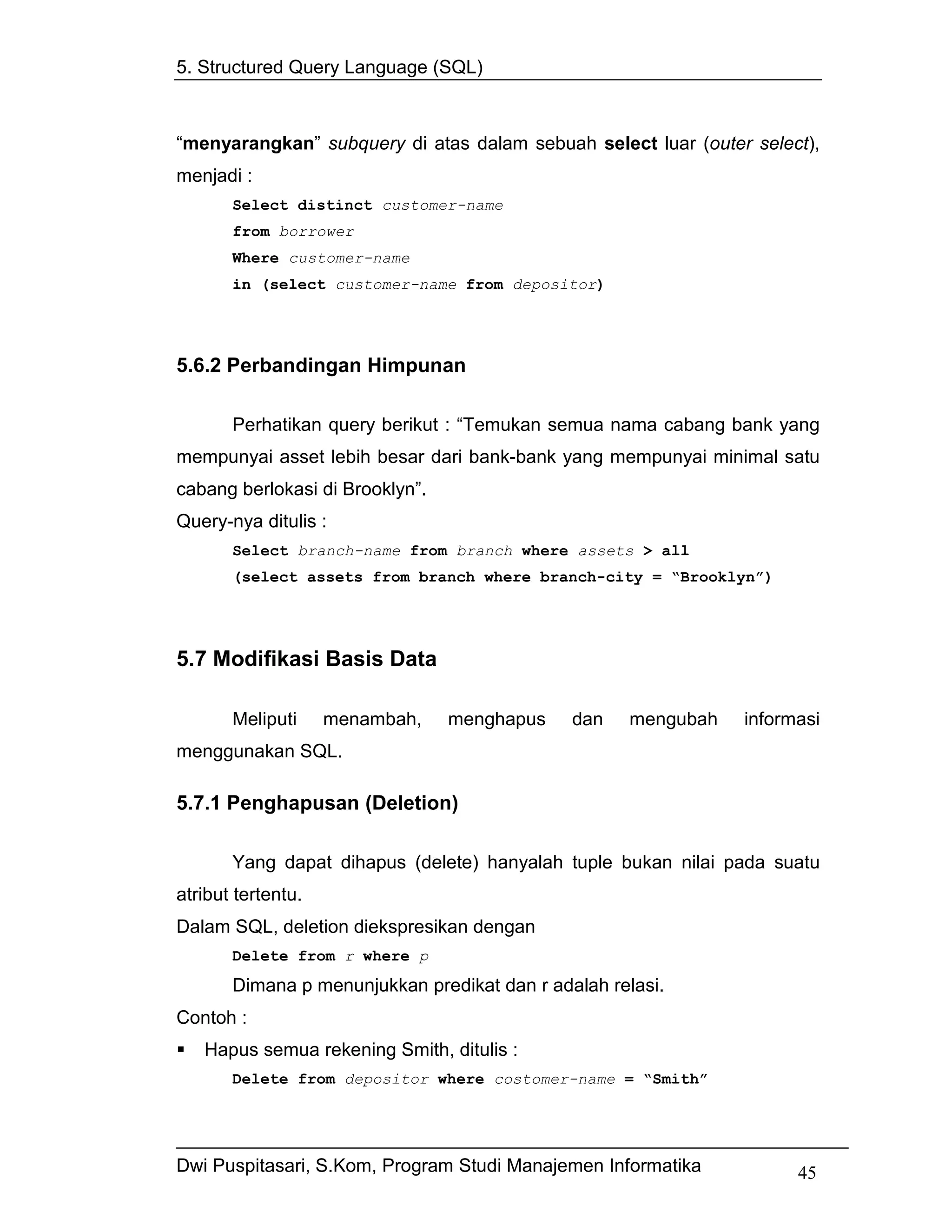 5. Structured Query Language (SQL)



“menyarangkan” subquery di atas dalam sebuah select luar (outer select),
menjadi :
       Select distinct customer-name
       from borrower
       Where customer-name
       in (select customer-name from depositor)




5.6.2 Perbandingan Himpunan

       Perhatikan query berikut : “Temukan semua nama cabang bank yang
mempunyai asset lebih besar dari bank-bank yang mempunyai minimal satu
cabang berlokasi di Brooklyn”.
Query-nya ditulis :
       Select branch-name from branch where assets > all
       (select assets from branch where branch-city = “Brooklyn”)




5.7 Modifikasi Basis Data

       Meliputi     menambah,    menghapus    dan   mengubah   informasi
menggunakan SQL.

5.7.1 Penghapusan (Deletion)

       Yang dapat dihapus (delete) hanyalah tuple bukan nilai pada suatu
atribut tertentu.
Dalam SQL, deletion diekspresikan dengan
       Delete from r where p
       Dimana p menunjukkan predikat dan r adalah relasi.
Contoh :
   Hapus semua rekening Smith, ditulis :
       Delete from depositor where costomer-name = “Smith”




Dwi Puspitasari, S.Kom, Program Studi Manajemen Informatika          45
 