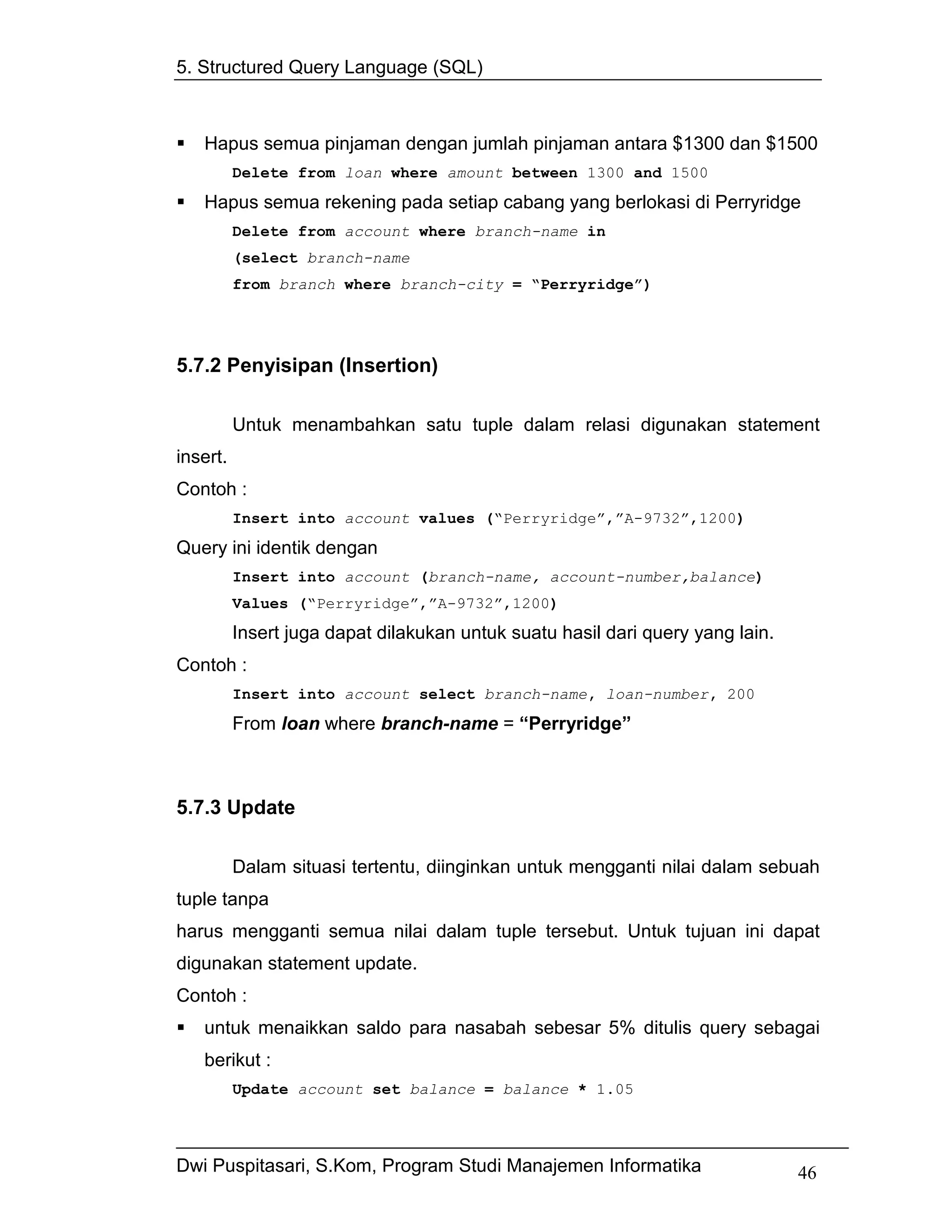 5. Structured Query Language (SQL)



   Hapus semua pinjaman dengan jumlah pinjaman antara $1300 dan $1500
          Delete from loan where amount between 1300 and 1500
   Hapus semua rekening pada setiap cabang yang berlokasi di Perryridge
          Delete from account where branch-name in
          (select branch-name
          from branch where branch-city = “Perryridge”)




5.7.2 Penyisipan (Insertion)

          Untuk menambahkan satu tuple dalam relasi digunakan statement
insert.
Contoh :
          Insert into account values (“Perryridge”,”A-9732”,1200)
Query ini identik dengan
          Insert into account (branch-name, account-number,balance)
          Values (“Perryridge”,”A-9732”,1200)
          Insert juga dapat dilakukan untuk suatu hasil dari query yang lain.
Contoh :
          Insert into account select branch-name, loan-number, 200

          From loan where branch-name = “Perryridge”



5.7.3 Update

          Dalam situasi tertentu, diinginkan untuk mengganti nilai dalam sebuah
tuple tanpa
harus mengganti semua nilai dalam tuple tersebut. Untuk tujuan ini dapat
digunakan statement update.
Contoh :
   untuk menaikkan saldo para nasabah sebesar 5% ditulis query sebagai
   berikut :
          Update account set balance = balance * 1.05




Dwi Puspitasari, S.Kom, Program Studi Manajemen Informatika                     46
 