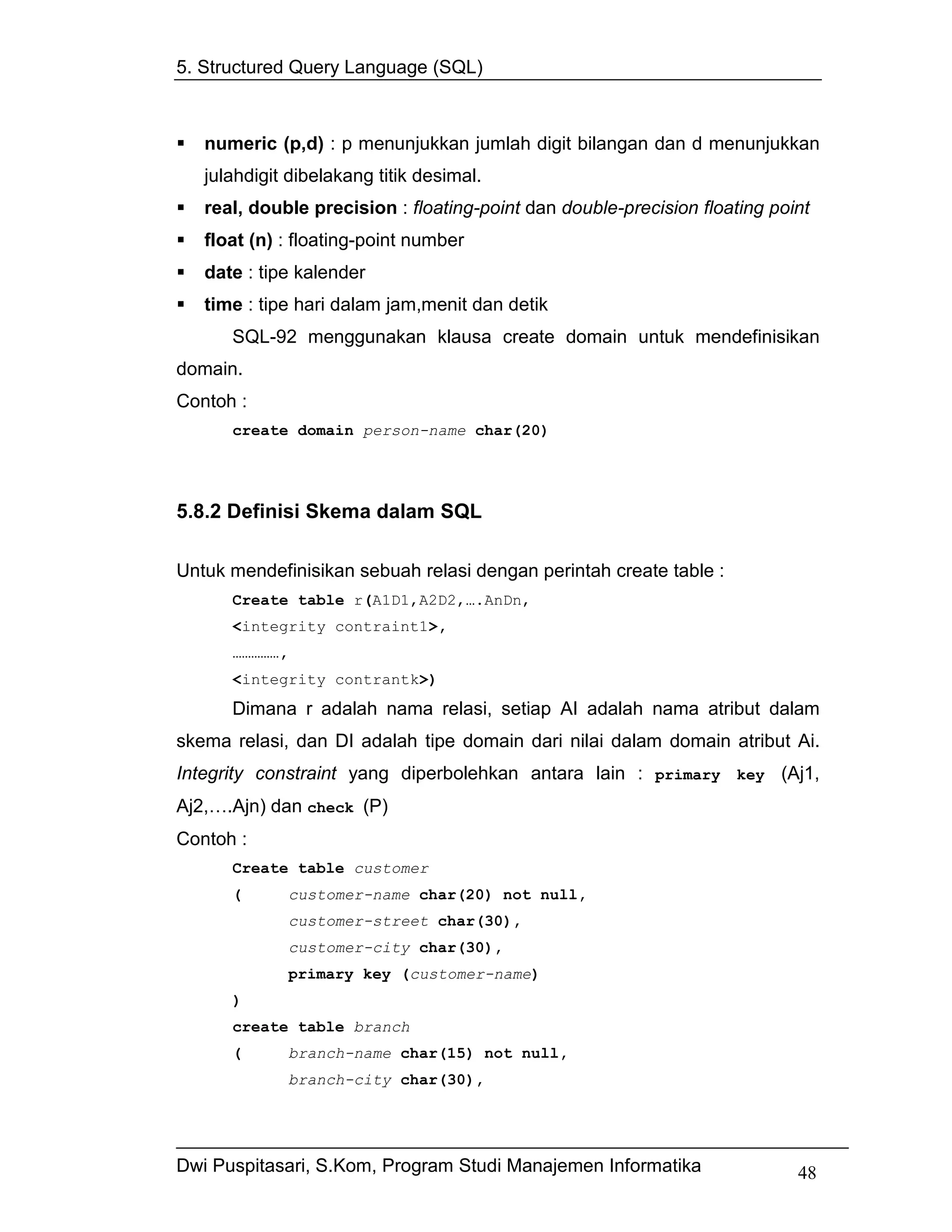 5. Structured Query Language (SQL)



   numeric (p,d) : p menunjukkan jumlah digit bilangan dan d menunjukkan
   julahdigit dibelakang titik desimal.
   real, double precision : floating-point dan double-precision floating point
   float (n) : floating-point number
   date : tipe kalender
   time : tipe hari dalam jam,menit dan detik
      SQL-92 menggunakan klausa create domain untuk mendefinisikan
domain.
Contoh :
      create domain person-name char(20)




5.8.2 Definisi Skema dalam SQL

Untuk mendefinisikan sebuah relasi dengan perintah create table :
      Create table r(A1D1,A2D2,….AnDn,
      <integrity contraint1>,
      ……………,
      <integrity contrantk>)
      Dimana r adalah nama relasi, setiap AI adalah nama atribut dalam
skema relasi, dan DI adalah tipe domain dari nilai dalam domain atribut Ai.
Integrity constraint yang diperbolehkan antara lain : primary key (Aj1,
Aj2,….Ajn) dan check (P)
Contoh :
      Create table customer
      (        customer-name char(20) not null,
               customer-street char(30),
               customer-city char(30),
               primary key (customer-name)
      )
      create table branch
      (        branch-name char(15) not null,
               branch-city char(30),




Dwi Puspitasari, S.Kom, Program Studi Manajemen Informatika                 48
 