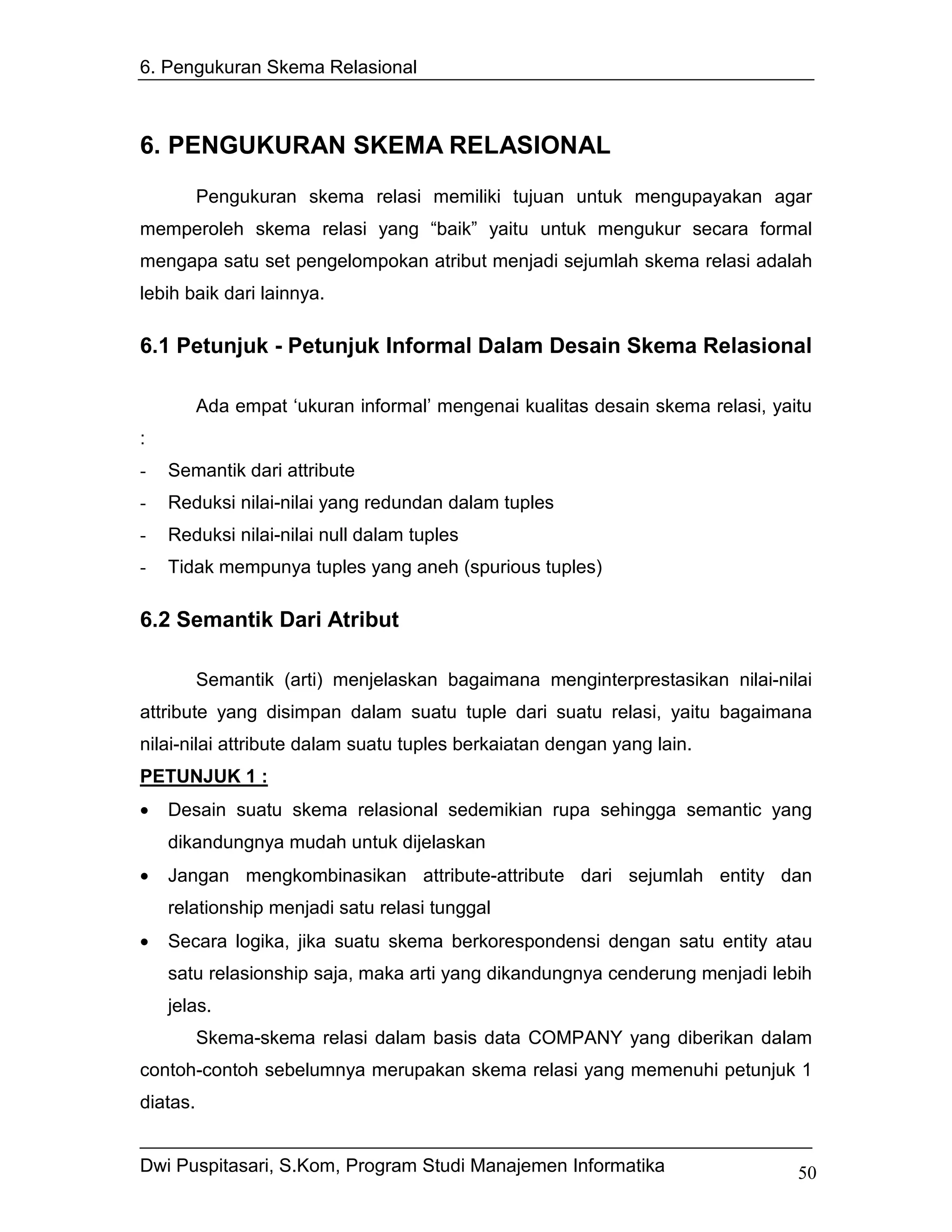 6. Pengukuran Skema Relasional



6. PENGUKURAN SKEMA RELASIONAL
          Pengukuran skema relasi memiliki tujuan untuk mengupayakan agar
memperoleh skema relasi yang “baik” yaitu untuk mengukur secara formal
mengapa satu set pengelompokan atribut menjadi sejumlah skema relasi adalah
lebih baik dari lainnya.

6.1 Petunjuk - Petunjuk Informal Dalam Desain Skema Relasional

          Ada empat ‘ukuran informal’ mengenai kualitas desain skema relasi, yaitu
:
-   Semantik dari attribute
-   Reduksi nilai-nilai yang redundan dalam tuples
-   Reduksi nilai-nilai null dalam tuples
-   Tidak mempunya tuples yang aneh (spurious tuples)

6.2 Semantik Dari Atribut

          Semantik (arti) menjelaskan bagaimana menginterprestasikan nilai-nilai
attribute yang disimpan dalam suatu tuple dari suatu relasi, yaitu bagaimana
nilai-nilai attribute dalam suatu tuples berkaiatan dengan yang lain.
PETUNJUK 1 :
•   Desain suatu skema relasional sedemikian rupa sehingga semantic yang
    dikandungnya mudah untuk dijelaskan
•   Jangan mengkombinasikan attribute-attribute dari sejumlah entity dan
    relationship menjadi satu relasi tunggal
•   Secara logika, jika suatu skema berkorespondensi dengan satu entity atau
    satu relasionship saja, maka arti yang dikandungnya cenderung menjadi lebih
    jelas.
          Skema-skema relasi dalam basis data COMPANY yang diberikan dalam
contoh-contoh sebelumnya merupakan skema relasi yang memenuhi petunjuk 1
diatas.


Dwi Puspitasari, S.Kom, Program Studi Manajemen Informatika                     50
 