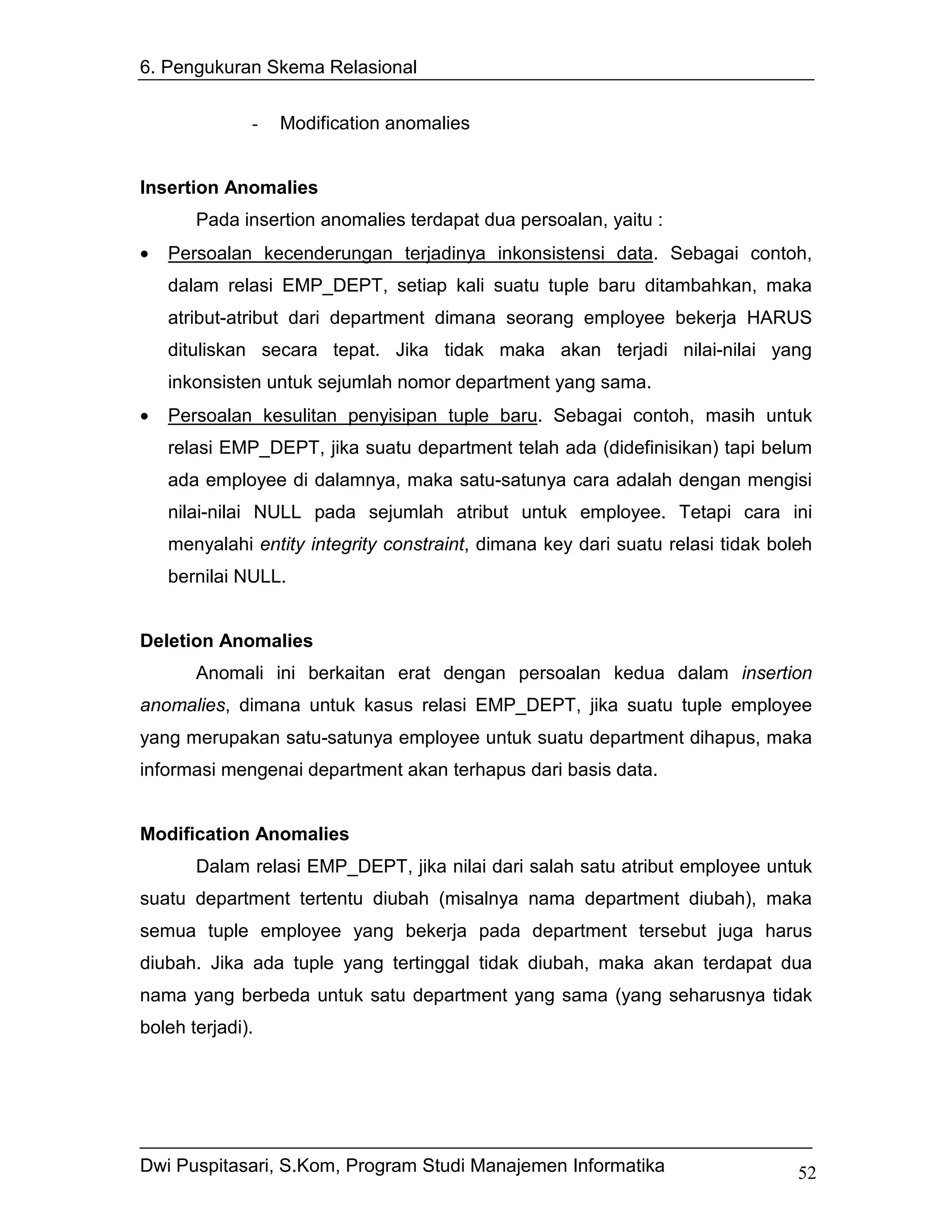 6. Pengukuran Skema Relasional


              -   Modification anomalies


Insertion Anomalies
       Pada insertion anomalies terdapat dua persoalan, yaitu :
•   Persoalan kecenderungan terjadinya inkonsistensi data. Sebagai contoh,
    dalam relasi EMP_DEPT, setiap kali suatu tuple baru ditambahkan, maka
    atribut-atribut dari department dimana seorang employee bekerja HARUS
    dituliskan secara tepat. Jika tidak maka akan terjadi nilai-nilai yang
    inkonsisten untuk sejumlah nomor department yang sama.
•   Persoalan kesulitan penyisipan tuple baru. Sebagai contoh, masih untuk
    relasi EMP_DEPT, jika suatu department telah ada (didefinisikan) tapi belum
    ada employee di dalamnya, maka satu-satunya cara adalah dengan mengisi
    nilai-nilai NULL pada sejumlah atribut untuk employee. Tetapi cara ini
    menyalahi entity integrity constraint, dimana key dari suatu relasi tidak boleh
    bernilai NULL.


Deletion Anomalies
       Anomali ini berkaitan erat dengan persoalan kedua dalam insertion
anomalies, dimana untuk kasus relasi EMP_DEPT, jika suatu tuple employee
yang merupakan satu-satunya employee untuk suatu department dihapus, maka
informasi mengenai department akan terhapus dari basis data.


Modification Anomalies
       Dalam relasi EMP_DEPT, jika nilai dari salah satu atribut employee untuk
suatu department tertentu diubah (misalnya nama department diubah), maka
semua tuple employee yang bekerja pada department tersebut juga harus
diubah. Jika ada tuple yang tertinggal tidak diubah, maka akan terdapat dua
nama yang berbeda untuk satu department yang sama (yang seharusnya tidak
boleh terjadi).




Dwi Puspitasari, S.Kom, Program Studi Manajemen Informatika                      52
 