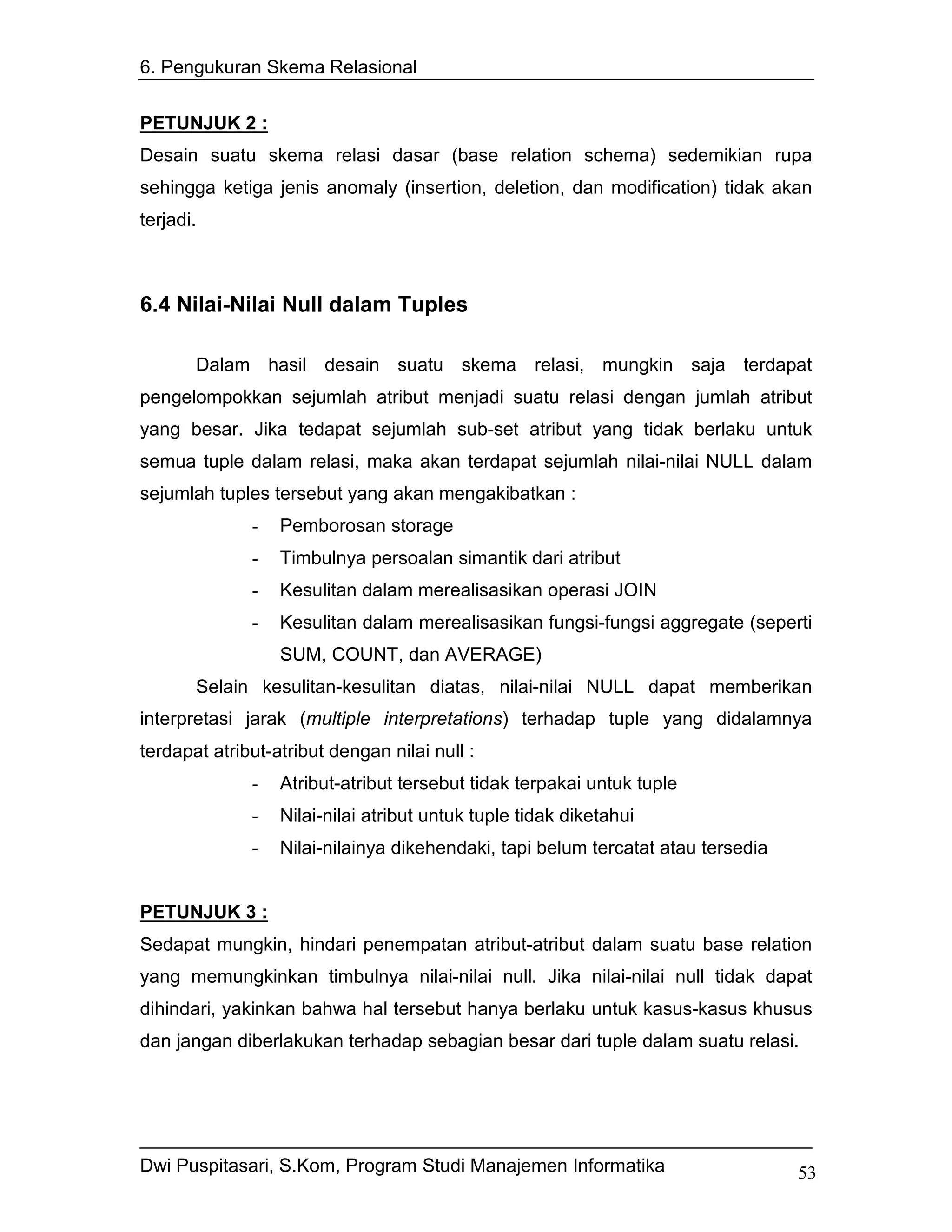 6. Pengukuran Skema Relasional


PETUNJUK 2 :
Desain suatu skema relasi dasar (base relation schema) sedemikian rupa
sehingga ketiga jenis anomaly (insertion, deletion, dan modification) tidak akan
terjadi.



6.4 Nilai-Nilai Null dalam Tuples

       Dalam hasil desain suatu skema relasi, mungkin saja terdapat
pengelompokkan sejumlah atribut menjadi suatu relasi dengan jumlah atribut
yang besar. Jika tedapat sejumlah sub-set atribut yang tidak berlaku untuk
semua tuple dalam relasi, maka akan terdapat sejumlah nilai-nilai NULL dalam
sejumlah tuples tersebut yang akan mengakibatkan :
              -   Pemborosan storage
              -   Timbulnya persoalan simantik dari atribut
              -   Kesulitan dalam merealisasikan operasi JOIN
              -   Kesulitan dalam merealisasikan fungsi-fungsi aggregate (seperti
                  SUM, COUNT, dan AVERAGE)
       Selain kesulitan-kesulitan diatas, nilai-nilai NULL dapat memberikan
interpretasi jarak (multiple interpretations) terhadap tuple yang didalamnya
terdapat atribut-atribut dengan nilai null :
              -   Atribut-atribut tersebut tidak terpakai untuk tuple
              -   Nilai-nilai atribut untuk tuple tidak diketahui
              -   Nilai-nilainya dikehendaki, tapi belum tercatat atau tersedia


PETUNJUK 3 :
Sedapat mungkin, hindari penempatan atribut-atribut dalam suatu base relation
yang memungkinkan timbulnya nilai-nilai null. Jika nilai-nilai null tidak dapat
dihindari, yakinkan bahwa hal tersebut hanya berlaku untuk kasus-kasus khusus
dan jangan diberlakukan terhadap sebagian besar dari tuple dalam suatu relasi.




Dwi Puspitasari, S.Kom, Program Studi Manajemen Informatika                       53
 