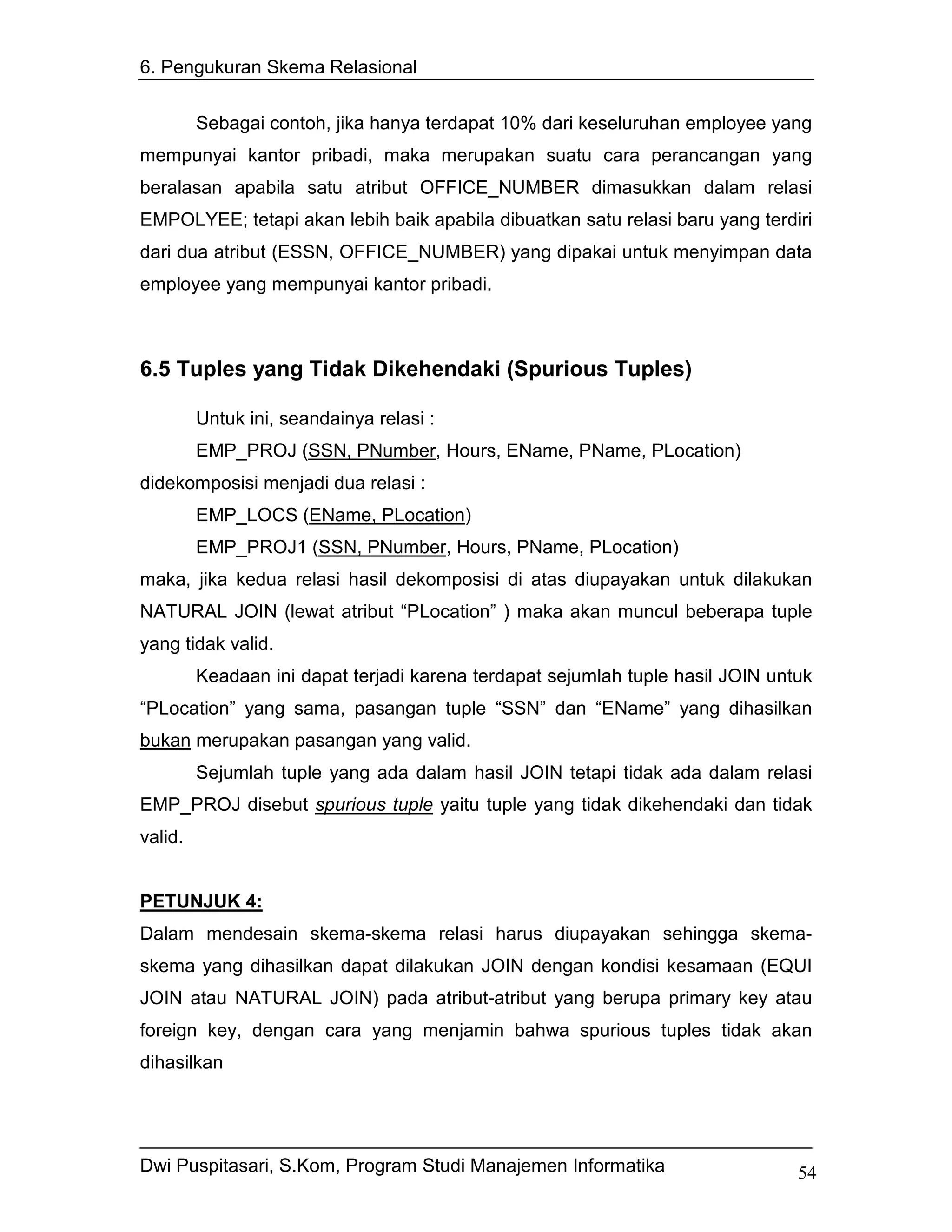 6. Pengukuran Skema Relasional


         Sebagai contoh, jika hanya terdapat 10% dari keseluruhan employee yang
mempunyai kantor pribadi, maka merupakan suatu cara perancangan yang
beralasan apabila satu atribut OFFICE_NUMBER dimasukkan dalam relasi
EMPOLYEE; tetapi akan lebih baik apabila dibuatkan satu relasi baru yang terdiri
dari dua atribut (ESSN, OFFICE_NUMBER) yang dipakai untuk menyimpan data
employee yang mempunyai kantor pribadi.



6.5 Tuples yang Tidak Dikehendaki (Spurious Tuples)

         Untuk ini, seandainya relasi :
         EMP_PROJ (SSN, PNumber, Hours, EName, PName, PLocation)
didekomposisi menjadi dua relasi :
         EMP_LOCS (EName, PLocation)
         EMP_PROJ1 (SSN, PNumber, Hours, PName, PLocation)
maka, jika kedua relasi hasil dekomposisi di atas diupayakan untuk dilakukan
NATURAL JOIN (lewat atribut “PLocation” ) maka akan muncul beberapa tuple
yang tidak valid.
         Keadaan ini dapat terjadi karena terdapat sejumlah tuple hasil JOIN untuk
“PLocation” yang sama, pasangan tuple “SSN” dan “EName” yang dihasilkan
bukan merupakan pasangan yang valid.
         Sejumlah tuple yang ada dalam hasil JOIN tetapi tidak ada dalam relasi
EMP_PROJ disebut spurious tuple yaitu tuple yang tidak dikehendaki dan tidak
valid.


PETUNJUK 4:
Dalam mendesain skema-skema relasi harus diupayakan sehingga skema-
skema yang dihasilkan dapat dilakukan JOIN dengan kondisi kesamaan (EQUI
JOIN atau NATURAL JOIN) pada atribut-atribut yang berupa primary key atau
foreign key, dengan cara yang menjamin bahwa spurious tuples tidak akan
dihasilkan




Dwi Puspitasari, S.Kom, Program Studi Manajemen Informatika                     54
 