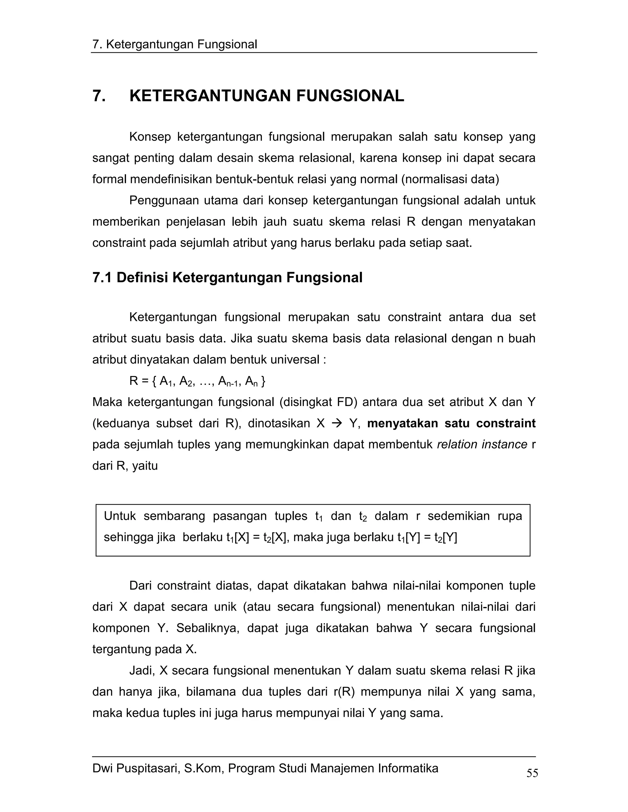 7. Ketergantungan Fungsional



7.     KETERGANTUNGAN FUNGSIONAL

       Konsep ketergantungan fungsional merupakan salah satu konsep yang
sangat penting dalam desain skema relasional, karena konsep ini dapat secara
formal mendefinisikan bentuk-bentuk relasi yang normal (normalisasi data)
       Penggunaan utama dari konsep ketergantungan fungsional adalah untuk
memberikan penjelasan lebih jauh suatu skema relasi R dengan menyatakan
constraint pada sejumlah atribut yang harus berlaku pada setiap saat.

7.1 Definisi Ketergantungan Fungsional

       Ketergantungan fungsional merupakan satu constraint antara dua set
atribut suatu basis data. Jika suatu skema basis data relasional dengan n buah
atribut dinyatakan dalam bentuk universal :
       R = { A1, A2, …, An-1, An }
Maka ketergantungan fungsional (disingkat FD) antara dua set atribut X dan Y
(keduanya subset dari R), dinotasikan X          Y, menyatakan satu constraint
pada sejumlah tuples yang memungkinkan dapat membentuk relation instance r
dari R, yaitu



  Untuk sembarang pasangan tuples t1 dan t2 dalam r sedemikian rupa
  sehingga jika berlaku t1[X] = t2[X], maka juga berlaku t1[Y] = t2[Y]


       Dari constraint diatas, dapat dikatakan bahwa nilai-nilai komponen tuple
dari X dapat secara unik (atau secara fungsional) menentukan nilai-nilai dari
komponen Y. Sebaliknya, dapat juga dikatakan bahwa Y secara fungsional
tergantung pada X.
       Jadi, X secara fungsional menentukan Y dalam suatu skema relasi R jika
dan hanya jika, bilamana dua tuples dari r(R) mempunya nilai X yang sama,
maka kedua tuples ini juga harus mempunyai nilai Y yang sama.



Dwi Puspitasari, S.Kom, Program Studi Manajemen Informatika                  55
 