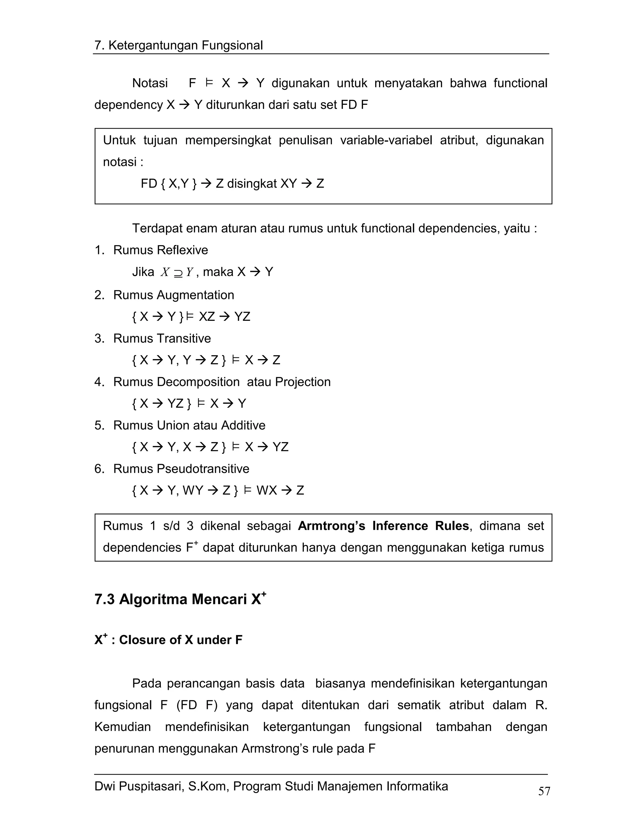 7. Ketergantungan Fungsional


      Notasi      F        X         Y digunakan untuk menyatakan bahwa functional
dependency X        Y diturunkan dari satu set FD F

 Untuk tujuan mempersingkat penulisan variable-variabel atribut, digunakan
 notasi :
        FD { X,Y }         Z disingkat XY       Z
        FD { X, Y, Z }         { U, V } disingkat XYZ    UV
      Terdapat enam aturan atau rumus untuk functional dependencies, yaitu :
1. Rumus Reflexive
      Jika X ⊇ Y , maka X             Y
2. Rumus Augmentation
      {X     Y}       XZ       YZ
3. Rumus Transitive
      {X     Y, Y      Z}        X     Z
4. Rumus Decomposition atau Projection
      {X     YZ }      X       Y
5. Rumus Union atau Additive
      {X     Y, X      Z}        X     YZ
6. Rumus Pseudotransitive
      {X     Y, WY          Z}       WX     Z

 Rumus 1 s/d 3 dikenal sebagai Armtrong’s Inference Rules, dimana set
 dependencies F+ dapat diturunkan hanya dengan menggunakan ketiga rumus



7.3 Algoritma Mencari X+

X+ : Closure of X under F


      Pada perancangan basis data biasanya mendefinisikan ketergantungan
fungsional F (FD F) yang dapat ditentukan dari sematik atribut dalam R.
Kemudian    mendefinisikan            ketergantungan    fungsional   tambahan   dengan
penurunan menggunakan Armstrong’s rule pada F


Dwi Puspitasari, S.Kom, Program Studi Manajemen Informatika                         57
 