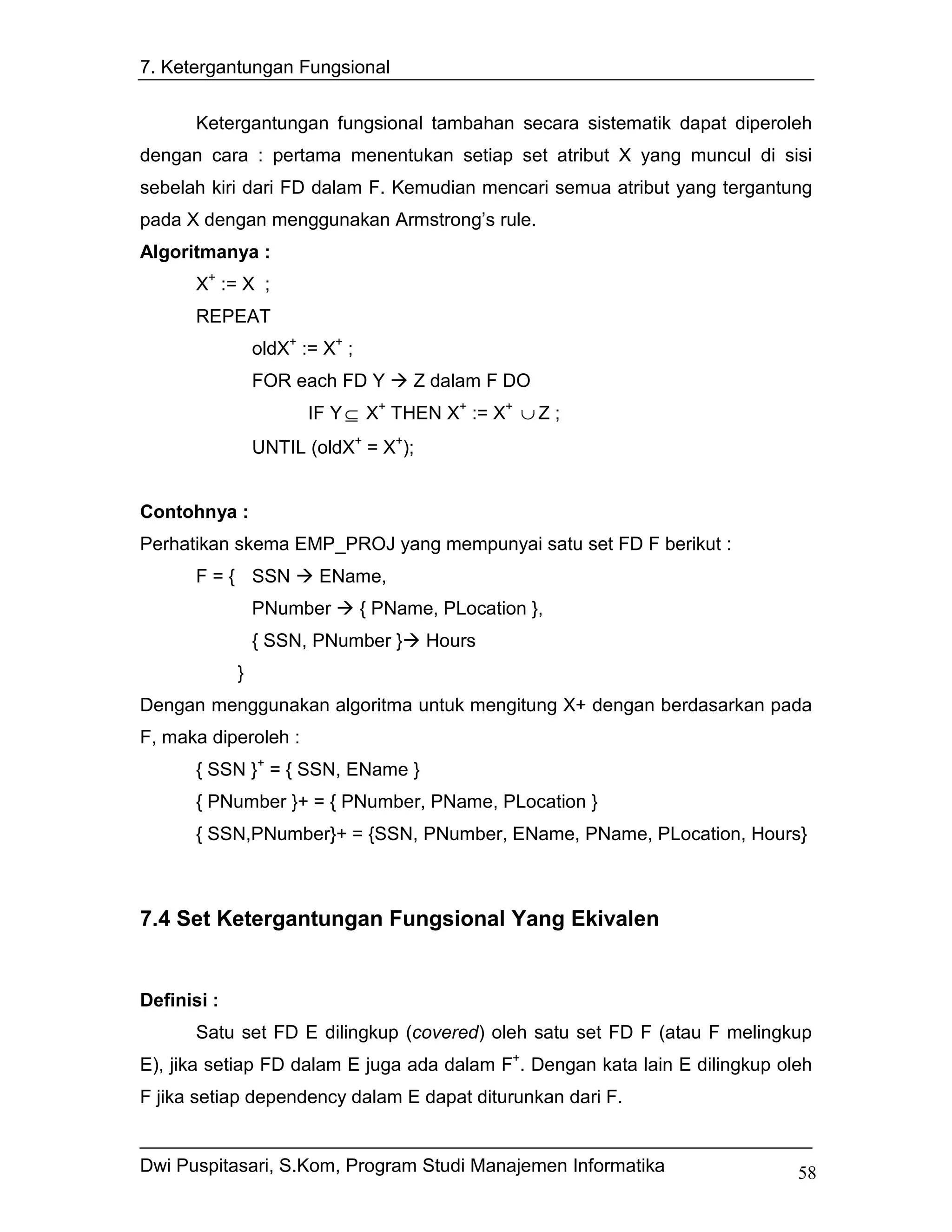7. Ketergantungan Fungsional


       Ketergantungan fungsional tambahan secara sistematik dapat diperoleh
dengan cara : pertama menentukan setiap set atribut X yang muncul di sisi
sebelah kiri dari FD dalam F. Kemudian mencari semua atribut yang tergantung
pada X dengan menggunakan Armstrong’s rule.
Algoritmanya :
       X+ := X ;
       REPEAT
                 oldX+ := X+ ;
                 FOR each FD Y         Z dalam F DO
                        IF Y ⊆ X+ THEN X+ := X+ ∪ Z ;
                 UNTIL (oldX+ = X+);


Contohnya :
Perhatikan skema EMP_PROJ yang mempunyai satu set FD F berikut :
       F = { SSN         EName,
                 PNumber         { PName, PLocation },
                 { SSN, PNumber }       Hours
             }
Dengan menggunakan algoritma untuk mengitung X+ dengan berdasarkan pada
F, maka diperoleh :
       { SSN }+ = { SSN, EName }
       { PNumber }+ = { PNumber, PName, PLocation }
       { SSN,PNumber}+ = {SSN, PNumber, EName, PName, PLocation, Hours}



7.4 Set Ketergantungan Fungsional Yang Ekivalen


Definisi :
       Satu set FD E dilingkup (covered) oleh satu set FD F (atau F melingkup
E), jika setiap FD dalam E juga ada dalam F+. Dengan kata lain E dilingkup oleh
F jika setiap dependency dalam E dapat diturunkan dari F.


Dwi Puspitasari, S.Kom, Program Studi Manajemen Informatika                  58
 