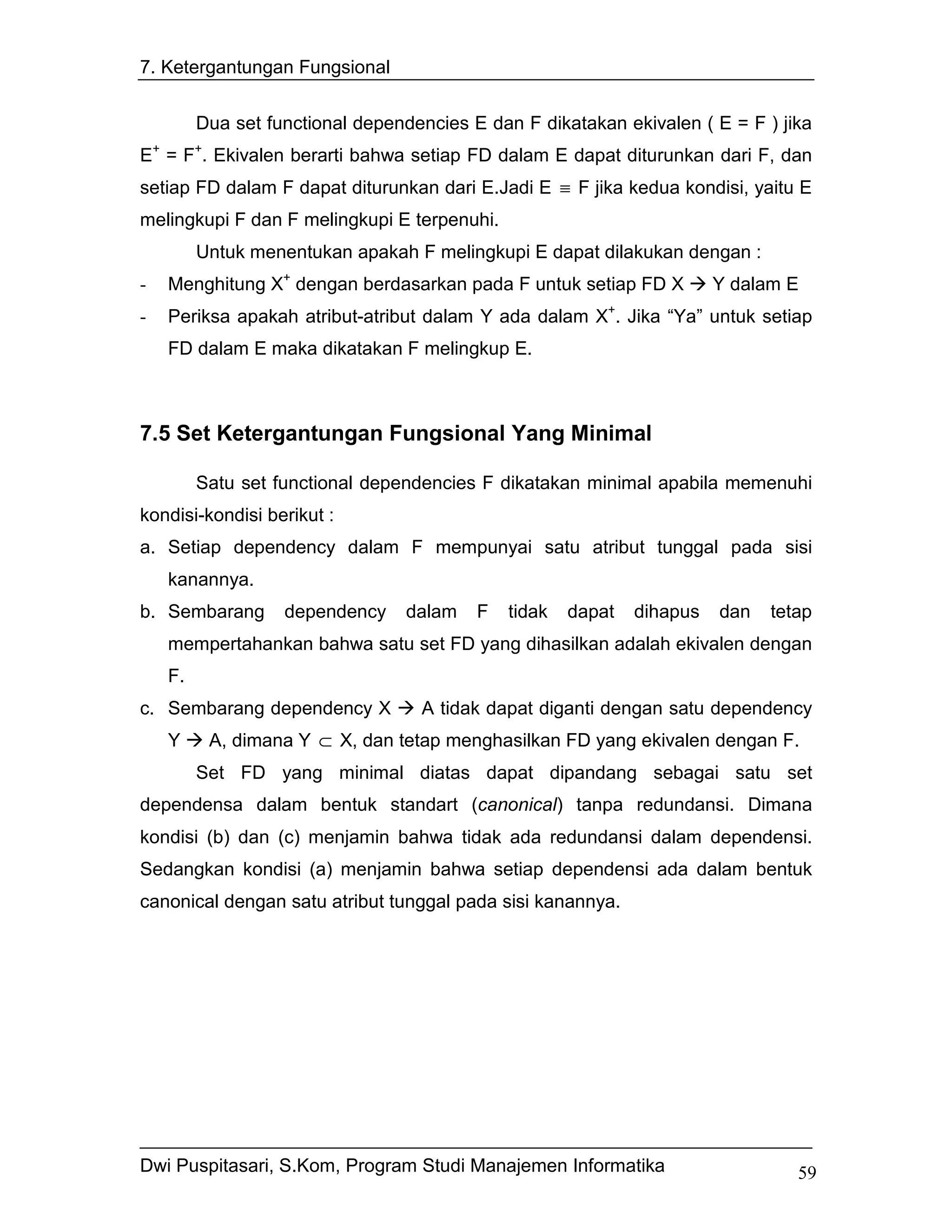 7. Ketergantungan Fungsional


         Dua set functional dependencies E dan F dikatakan ekivalen ( E = F ) jika
E+ = F+. Ekivalen berarti bahwa setiap FD dalam E dapat diturunkan dari F, dan
setiap FD dalam F dapat diturunkan dari E.Jadi E ≡ F jika kedua kondisi, yaitu E
melingkupi F dan F melingkupi E terpenuhi.
         Untuk menentukan apakah F melingkupi E dapat dilakukan dengan :
-   Menghitung X+ dengan berdasarkan pada F untuk setiap FD X           Y dalam E
-   Periksa apakah atribut-atribut dalam Y ada dalam X+. Jika “Ya” untuk setiap
    FD dalam E maka dikatakan F melingkup E.



7.5 Set Ketergantungan Fungsional Yang Minimal

         Satu set functional dependencies F dikatakan minimal apabila memenuhi
kondisi-kondisi berikut :
a. Setiap dependency dalam F mempunyai satu atribut tunggal pada sisi
    kanannya.
b. Sembarang       dependency    dalam    F   tidak   dapat   dihapus   dan   tetap
    mempertahankan bahwa satu set FD yang dihasilkan adalah ekivalen dengan
    F.
c. Sembarang dependency X          A tidak dapat diganti dengan satu dependency
    Y     A, dimana Y ⊂ X, dan tetap menghasilkan FD yang ekivalen dengan F.
         Set FD yang minimal diatas dapat dipandang sebagai satu set
dependensa dalam bentuk standart (canonical) tanpa redundansi. Dimana
kondisi (b) dan (c) menjamin bahwa tidak ada redundansi dalam dependensi.
Sedangkan kondisi (a) menjamin bahwa setiap dependensi ada dalam bentuk
canonical dengan satu atribut tunggal pada sisi kanannya.




Dwi Puspitasari, S.Kom, Program Studi Manajemen Informatika                      59
 