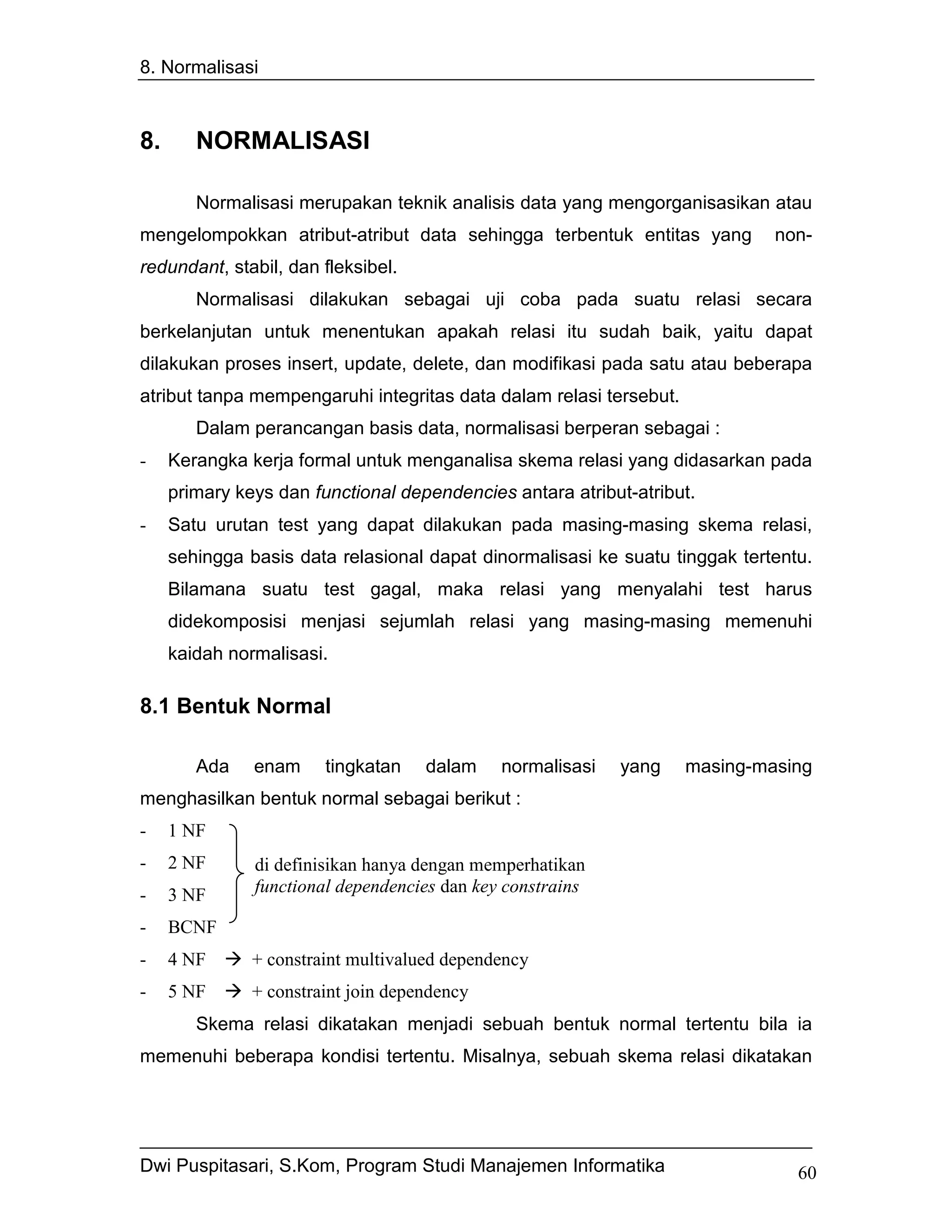 8. Normalisasi



8.      NORMALISASI

        Normalisasi merupakan teknik analisis data yang mengorganisasikan atau
mengelompokkan atribut-atribut data sehingga terbentuk entitas yang          non-
redundant, stabil, dan fleksibel.
        Normalisasi dilakukan sebagai uji coba pada suatu relasi secara
berkelanjutan untuk menentukan apakah relasi itu sudah baik, yaitu dapat
dilakukan proses insert, update, delete, dan modifikasi pada satu atau beberapa
atribut tanpa mempengaruhi integritas data dalam relasi tersebut.
        Dalam perancangan basis data, normalisasi berperan sebagai :
-    Kerangka kerja formal untuk menganalisa skema relasi yang didasarkan pada
     primary keys dan functional dependencies antara atribut-atribut.
-    Satu urutan test yang dapat dilakukan pada masing-masing skema relasi,
     sehingga basis data relasional dapat dinormalisasi ke suatu tinggak tertentu.
     Bilamana suatu test gagal, maka relasi yang menyalahi test harus
     didekomposisi menjasi sejumlah relasi yang masing-masing memenuhi
     kaidah normalisasi.

8.1 Bentuk Normal

        Ada    enam     tingkatan    dalam    normalisasi   yang    masing-masing
menghasilkan bentuk normal sebagai berikut :
-    1 NF
-    2 NF      di definisikan hanya dengan memperhatikan
-    3 NF      functional dependencies dan key constrains

-    BCNF
-    4 NF      + constraint multivalued dependency
-    5 NF      + constraint join dependency
        Skema relasi dikatakan menjadi sebuah bentuk normal tertentu bila ia
memenuhi beberapa kondisi tertentu. Misalnya, sebuah skema relasi dikatakan




Dwi Puspitasari, S.Kom, Program Studi Manajemen Informatika                     60
 