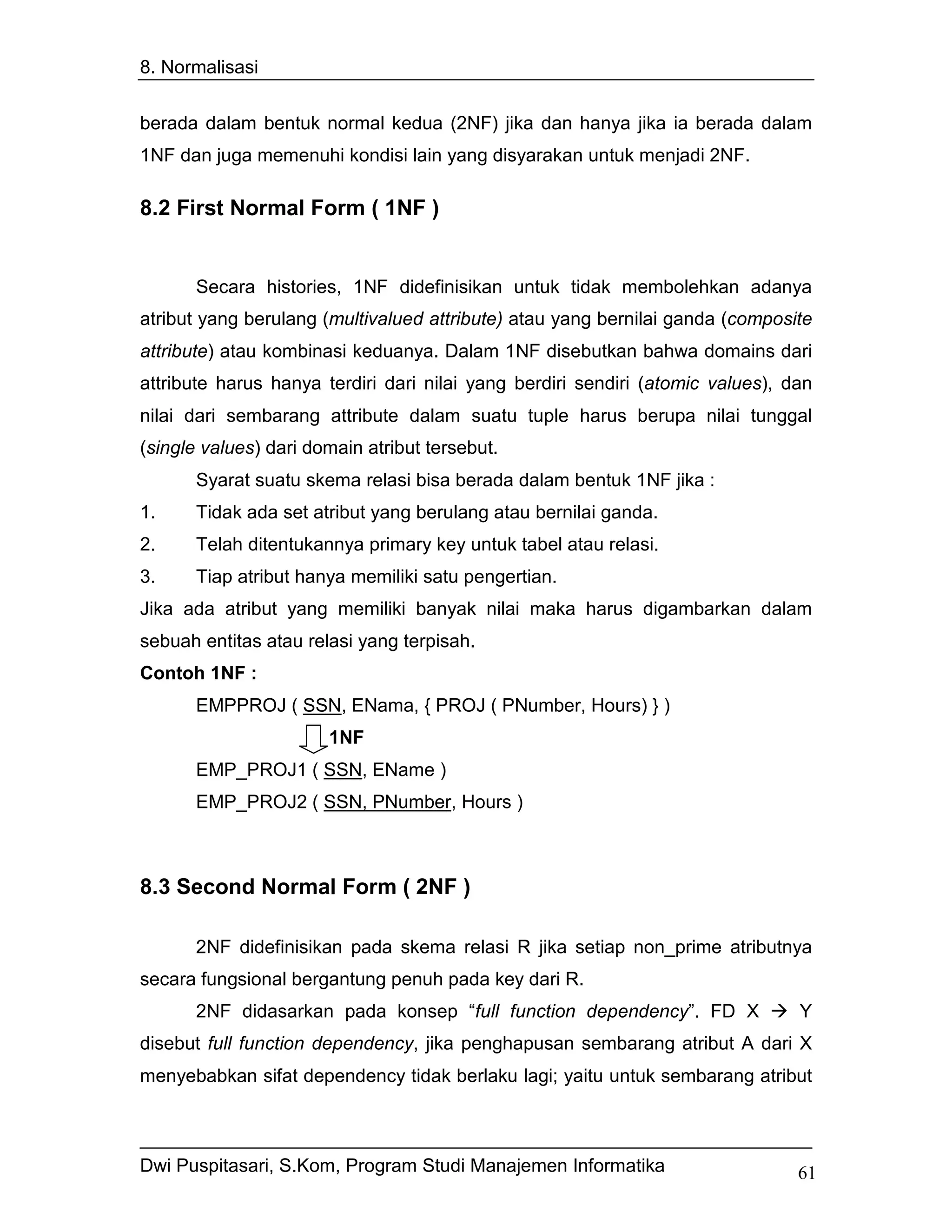 8. Normalisasi


berada dalam bentuk normal kedua (2NF) jika dan hanya jika ia berada dalam
1NF dan juga memenuhi kondisi lain yang disyarakan untuk menjadi 2NF.

8.2 First Normal Form ( 1NF )


       Secara histories, 1NF didefinisikan untuk tidak membolehkan adanya
atribut yang berulang (multivalued attribute) atau yang bernilai ganda (composite
attribute) atau kombinasi keduanya. Dalam 1NF disebutkan bahwa domains dari
attribute harus hanya terdiri dari nilai yang berdiri sendiri (atomic values), dan
nilai dari sembarang attribute dalam suatu tuple harus berupa nilai tunggal
(single values) dari domain atribut tersebut.
       Syarat suatu skema relasi bisa berada dalam bentuk 1NF jika :
1.     Tidak ada set atribut yang berulang atau bernilai ganda.
2.     Telah ditentukannya primary key untuk tabel atau relasi.
3.     Tiap atribut hanya memiliki satu pengertian.
Jika ada atribut yang memiliki banyak nilai maka harus digambarkan dalam
sebuah entitas atau relasi yang terpisah.
Contoh 1NF :
       EMPPROJ ( SSN, ENama, { PROJ ( PNumber, Hours) } )
                       1NF
       EMP_PROJ1 ( SSN, EName )
       EMP_PROJ2 ( SSN, PNumber, Hours )



8.3 Second Normal Form ( 2NF )

       2NF didefinisikan pada skema relasi R jika setiap non_prime atributnya
secara fungsional bergantung penuh pada key dari R.
       2NF didasarkan pada konsep “full function dependency”. FD X              Y
disebut full function dependency, jika penghapusan sembarang atribut A dari X
menyebabkan sifat dependency tidak berlaku lagi; yaitu untuk sembarang atribut



Dwi Puspitasari, S.Kom, Program Studi Manajemen Informatika                     61
 