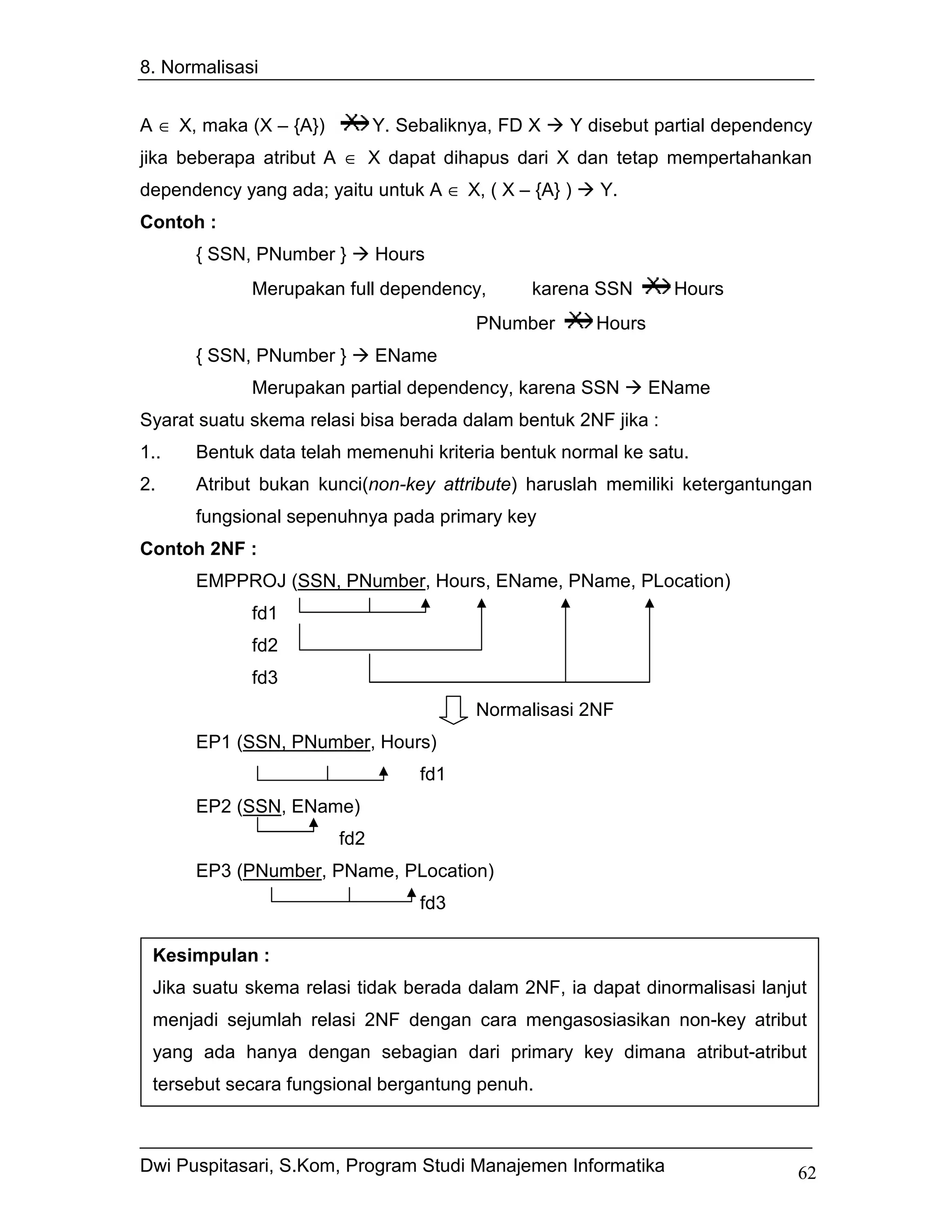 8. Normalisasi


A ∈ X, maka (X – {A})         Y. Sebaliknya, FD X   Y disebut partial dependency
jika beberapa atribut A ∈ X dapat dihapus dari X dan tetap mempertahankan
dependency yang ada; yaitu untuk A ∈ X, ( X – {A} )    Y.
Contoh :
      { SSN, PNumber }        Hours
             Merupakan full dependency,         karena SSN       Hours
                                         PNumber       Hours
      { SSN, PNumber }        EName
             Merupakan partial dependency, karena SSN          EName
Syarat suatu skema relasi bisa berada dalam bentuk 2NF jika :
1..   Bentuk data telah memenuhi kriteria bentuk normal ke satu.
2.    Atribut bukan kunci(non-key attribute) haruslah memiliki ketergantungan
      fungsional sepenuhnya pada primary key
Contoh 2NF :
      EMPPROJ (SSN, PNumber, Hours, EName, PName, PLocation)
             fd1
             fd2
             fd3
                                         Normalisasi 2NF
      EP1 (SSN, PNumber, Hours)
                                   fd1
      EP2 (SSN, EName)
                        fd2
      EP3 (PNumber, PName, PLocation)
                                   fd3

 Kesimpulan :
 Jika suatu skema relasi tidak berada dalam 2NF, ia dapat dinormalisasi lanjut
 menjadi sejumlah relasi 2NF dengan cara mengasosiasikan non-key atribut
 yang ada hanya dengan sebagian dari primary key dimana atribut-atribut
 tersebut secara fungsional bergantung penuh.



Dwi Puspitasari, S.Kom, Program Studi Manajemen Informatika                   62
 