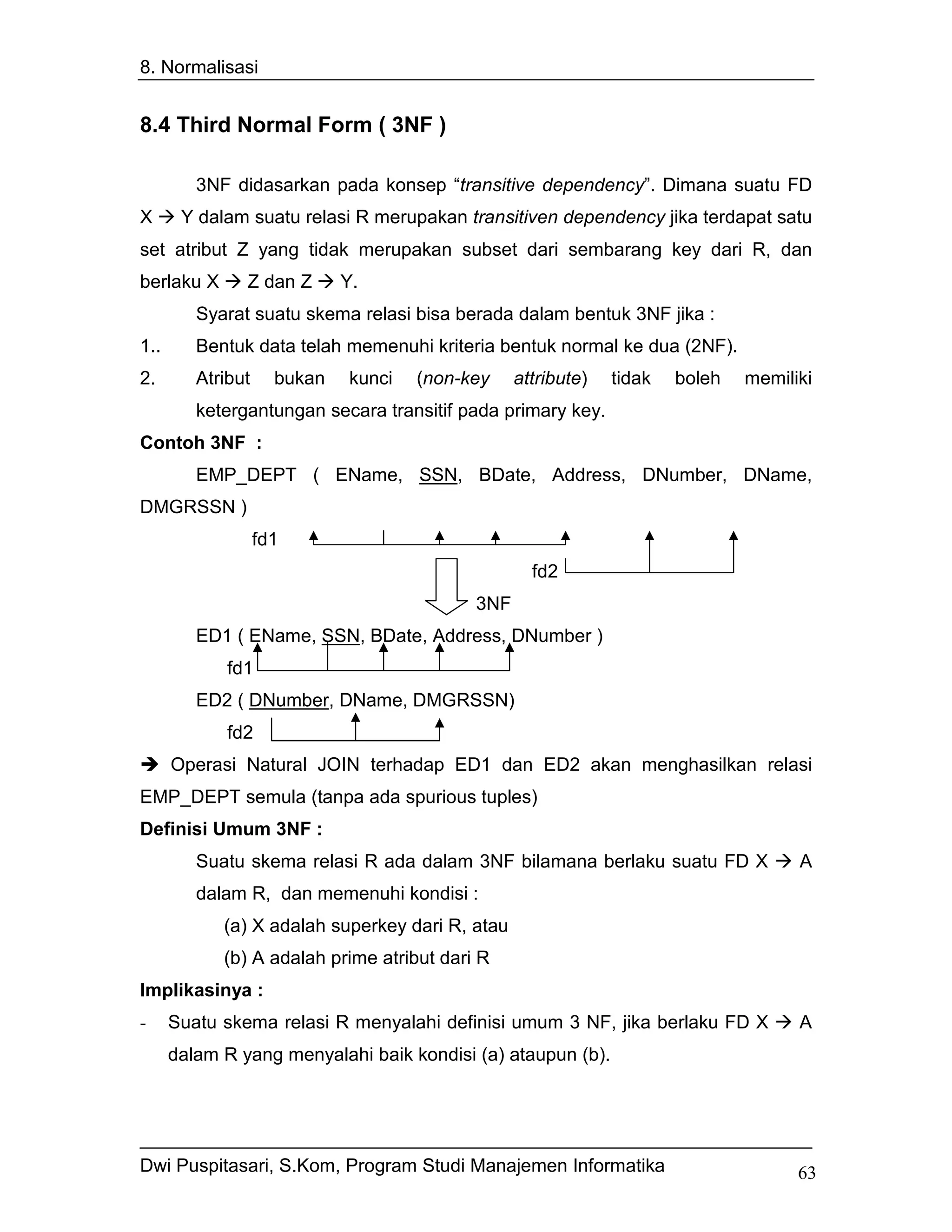 8. Normalisasi


8.4 Third Normal Form ( 3NF )

         3NF didasarkan pada konsep “transitive dependency”. Dimana suatu FD
X      Y dalam suatu relasi R merupakan transitiven dependency jika terdapat satu
set atribut Z yang tidak merupakan subset dari sembarang key dari R, dan
berlaku X      Z dan Z       Y.
         Syarat suatu skema relasi bisa berada dalam bentuk 3NF jika :
1..      Bentuk data telah memenuhi kriteria bentuk normal ke dua (2NF).
2.       Atribut     bukan    kunci   (non-key    attribute)   tidak   boleh   memiliki
         ketergantungan secara transitif pada primary key.
Contoh 3NF :
         EMP_DEPT ( EName, SSN, BDate, Address, DNumber, DName,
DMGRSSN )
                   fd1
                                                    fd2
                                            3NF
         ED1 ( EName, SSN, BDate, Address, DNumber )
             fd1
         ED2 ( DNumber, DName, DMGRSSN)
             fd2
      Operasi Natural JOIN terhadap ED1 dan ED2 akan menghasilkan relasi
EMP_DEPT semula (tanpa ada spurious tuples)
Definisi Umum 3NF :
         Suatu skema relasi R ada dalam 3NF bilamana berlaku suatu FD X              A
         dalam R, dan memenuhi kondisi :
            (a) X adalah superkey dari R, atau
            (b) A adalah prime atribut dari R
Implikasinya :
-     Suatu skema relasi R menyalahi definisi umum 3 NF, jika berlaku FD X           A
      dalam R yang menyalahi baik kondisi (a) ataupun (b).




Dwi Puspitasari, S.Kom, Program Studi Manajemen Informatika                          63
 
