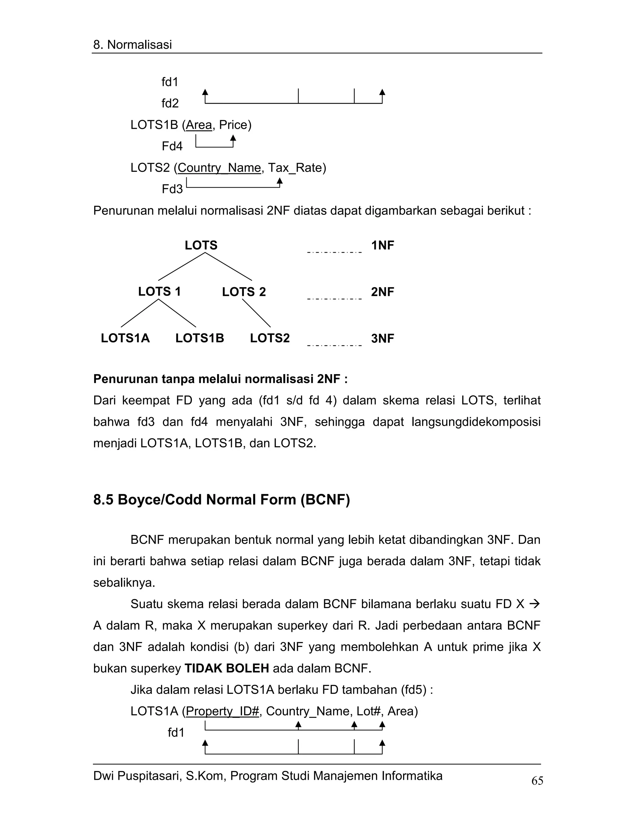 8. Normalisasi


              fd1
              fd2
      LOTS1B (Area, Price)
              Fd4
      LOTS2 (Country_Name, Tax_Rate)
              Fd3
Penurunan melalui normalisasi 2NF diatas dapat digambarkan sebagai berikut :

                    LOTS                        1NF


       LOTS 1              LOTS 2               2NF


 LOTS1A          LOTS1B       LOTS2             3NF


Penurunan tanpa melalui normalisasi 2NF :
Dari keempat FD yang ada (fd1 s/d fd 4) dalam skema relasi LOTS, terlihat
bahwa fd3 dan fd4 menyalahi 3NF, sehingga dapat langsungdidekomposisi
menjadi LOTS1A, LOTS1B, dan LOTS2.



8.5 Boyce/Codd Normal Form (BCNF)

      BCNF merupakan bentuk normal yang lebih ketat dibandingkan 3NF. Dan
ini berarti bahwa setiap relasi dalam BCNF juga berada dalam 3NF, tetapi tidak
sebaliknya.
      Suatu skema relasi berada dalam BCNF bilamana berlaku suatu FD X
A dalam R, maka X merupakan superkey dari R. Jadi perbedaan antara BCNF
dan 3NF adalah kondisi (b) dari 3NF yang membolehkan A untuk prime jika X
bukan superkey TIDAK BOLEH ada dalam BCNF.
      Jika dalam relasi LOTS1A berlaku FD tambahan (fd5) :
      LOTS1A (Property_ID#, Country_Name, Lot#, Area)
               fd1


Dwi Puspitasari, S.Kom, Program Studi Manajemen Informatika                 65
 