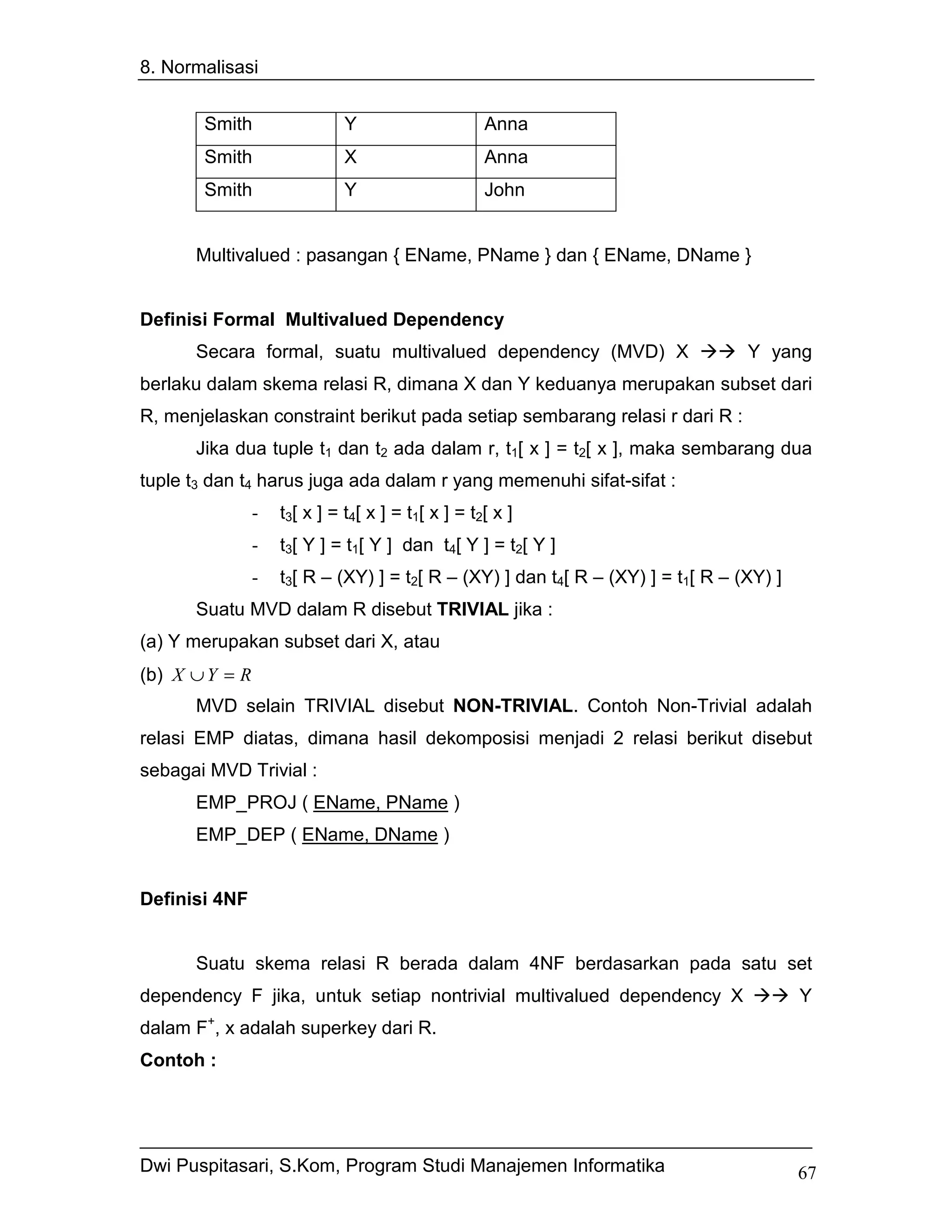 8. Normalisasi


       Smith                  Y                     Anna
       Smith                  X                     Anna
       Smith                  Y                     John


      Multivalued : pasangan { EName, PName } dan { EName, DName }


Definisi Formal Multivalued Dependency
      Secara formal, suatu multivalued dependency (MVD) X                         Y yang
berlaku dalam skema relasi R, dimana X dan Y keduanya merupakan subset dari
R, menjelaskan constraint berikut pada setiap sembarang relasi r dari R :
      Jika dua tuple t1 dan t2 ada dalam r, t1[ x ] = t2[ x ], maka sembarang dua
tuple t3 dan t4 harus juga ada dalam r yang memenuhi sifat-sifat :
                -   t3[ x ] = t4[ x ] = t1[ x ] = t2[ x ]
                -   t3[ Y ] = t1[ Y ] dan t4[ Y ] = t2[ Y ]
                -   t3[ R – (XY) ] = t2[ R – (XY) ] dan t4[ R – (XY) ] = t1[ R – (XY) ]
      Suatu MVD dalam R disebut TRIVIAL jika :
(a) Y merupakan subset dari X, atau
(b) X ∪ Y = R
      MVD selain TRIVIAL disebut NON-TRIVIAL. Contoh Non-Trivial adalah
relasi EMP diatas, dimana hasil dekomposisi menjadi 2 relasi berikut disebut
sebagai MVD Trivial :
      EMP_PROJ ( EName, PName )
      EMP_DEP ( EName, DName )


Definisi 4NF


      Suatu skema relasi R berada dalam 4NF berdasarkan pada satu set
dependency F jika, untuk setiap nontrivial multivalued dependency X                       Y
        +
dalam F , x adalah superkey dari R.
Contoh :




Dwi Puspitasari, S.Kom, Program Studi Manajemen Informatika                               67
 