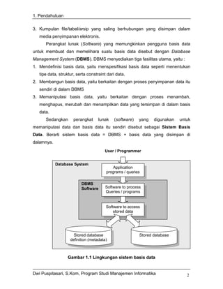 1. Pendahuluan


3. Kumpulan file/tabel/arsip yang saling berhubungan yang disimpan dalam
   media penyimpanan elektronis.
      Perangkat lunak (Software) yang memungkinkan pengguna basis data
untuk membuat dan memelihara suatu basis data disebut dengan Database
Management System (DBMS). DBMS menyediakan tiga fasilitas utama, yaitu :
1. Mendefinisi basis data, yaitu menspesifikasi basis data seperti menentukan
   tipe data, struktur, serta constraint dari data.
2. Membangun basis data, yaitu berkaitan dengan proses penyimpanan data itu
   sendiri di dalam DBMS
3. Memanipulasi basis data, yaitu berkaitan dengan proses menambah,
   menghapus, merubah dan menampilkan data yang tersimpan di dalam basis
   data.
      Sedangkan       perangkat     lunak   (software)    yang   digunakan   untuk
memanipulasi data dan basis data itu sendiri disebut sebagai Sistem Basis
Data. Berarti sistem basis data = DBMS + basis data yang disimpan di
dalamnya.
                                       User / Programmer


            Database System
                                           Application
                                        programs / queries

                          DBMS
                          Software      Software to process
                                        Queries / programs


                                        Software to access
                                            stored data




                      Stored database                     Stored database
                    definition (metadata)



                  Gambar 1.1 Lingkungan sistem basis data


Dwi Puspitasari, S.Kom, Program Studi Manajemen Informatika                     2
 