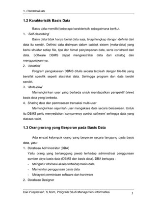 1. Pendahuluan


1.2 Karakteristik Basis Data

        Basis data memiliki beberapa karakteristik sebagaimana berikut.
1. ‘Self-describing’
        Basis data tidak hanya berisi data saja, tetapi lengkap dengan definisi dari
data itu sendiri. Definisi data disimpan dalam catalok sistem (meta-data) yang
berisi struktur setiap file, tipe dan fomat penyimpanan data, serta constraint dari
data.      Software   DBMS    dapat   mengekstraksi     data   dari   catalog   dan
menggunakannya.
2. ‘Isolation’
        Program pengaksesan DBMS ditulis secara terpisah dengan file-file yang
bersifat spesifik seperti abstraksi data. Sehingga program dan data berdiri
sendiri.
3. ‘Multi-view’
        Memungkinkan user yang berbeda untuk mendapatkan perspektif (view)
basis data yang berbeda.
4. Sharing data dan pemrosesan transaksi multi-user
        Memungkinkan sejumlah user mengakses data secara bersamaan. Untuk
itu DBMS perlu menyediakan ‘concurrency control software’ sehingga data yang
diakses valid.

1.3 Orang-orang yang Berperan pada Basis Data

        Ada empat kelompok orang yang berperan secara langsung pada basis
data, yatu :
1. Database Administrator (DBA)
   Yaitu orang yang bertanggung jawab terhadap administrasi penggunaan
   sumber daya basis data (DBMS dan basis data). DBA bertugas :
   -    Mengatur otorisasi akses terhadap basis data
   -    Memonitor penggunaan basis data
   -    Melayani permintaan software dan hardware
2. Database Designer


Dwi Puspitasari, S.Kom, Program Studi Manajemen Informatika                       3
 