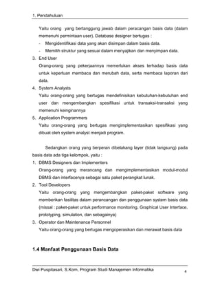 1. Pendahuluan


   Yaitu orang yang bertanggung jawab dalam peracangan basis data (dalam
   memenuhi permintaan user). Database designer bertugas :
   -   Mengidentifikasi data yang akan disimpan dalam basis data.
   -   Memilih struktur yang sesuai dalam menyajikan dan menyimpan data.
3. End User
   Orang-orang yang pekerjaannya memerlukan akses terhadap basis data
   untuk keperluan membaca dan merubah data, serta membaca laporan dari
   data.
4. System Analysts
   Yaitu orang-orang yang bertugas mendefinisikan kebutuhan-kebutuhan end
   user dan mengembangkan spesifikasi untuk transaksi-transaksi yang
   memenuhi keinginannya
5. Application Programmers
   Yaitu orang-orang yang bertugas mengimplementasikan spesifikasi yang
   dibuat oleh system analyst menjadi program.


       Sedangkan orang yang berperan dibelakang layer (tidak langsung) pada
basis data ada tiga kelompok, yaitu :
1. DBMS Designers dan Implementers
   Orang-orang yang merancang dan mengimplementasikan modul-modul
   DBMS dan interfacenya sebagai satu paket perangkat lunak.
2. Tool Developers
   Yaitu orang-orang yang mengembangkan paket-paket software yang
   memberikan fasilitas dalam perancangan dan penggunaan system basis data
   (missal : paket-paket untuk performance monitoring, Graphical User Interface,
   prototyping, simulation, dan sebagainya)
3. Operator dan Maintenance Personnel
   Yaitu orang-orang yang bertugas mengoperasikan dan merawat basis data



1.4 Manfaat Penggunaan Basis Data


Dwi Puspitasari, S.Kom, Program Studi Manajemen Informatika                   4
 